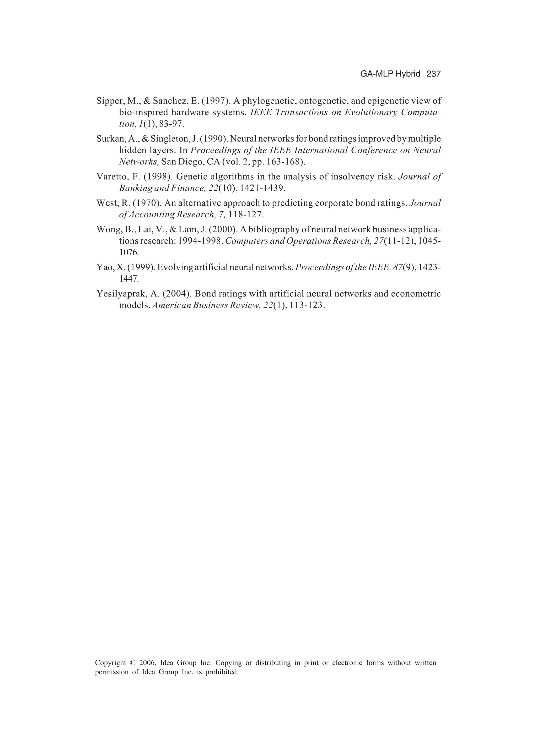 GA-MLP Hybrid 237 Copyright © 2006, Idea Group Inc. Copying or distributing in print or electronic forms without written permission of Idea Group Inc. is prohibited. Sipper, M., & Sanchez, E. (1997). A phylogenetic, ontogenetic, and epigenetic view of bio-inspired hardware systems. IEEE Transactions on Evolutionary Computa- tion, 1(1), 83-97. Surkan, A., & Singleton, J. (1990). Neural networks for bond ratings improved by multiple hidden layers. In Proceedings of the IEEE International Conference on Neural Networks, San Diego, CA (vol. 2, pp. 163-168). Varetto, F. (1998). Genetic algorithms in the analysis of insolvency risk. Journal of Banking and Finance, 22(10), 1421-1439. West, R. (1970). An alternative approach to predicting corporate bond ratings. Journal of Accounting Research, 7, 118-127. Wong, B., Lai, V., & Lam, J. (2000). A bibliography of neural network business applica- tions research: 1994-1998. Computers and Operations Research, 27(11-12), 1045- 1076. Yao,X.(1999).Evolvingartificialneuralnetworks. ProceedingsoftheIEEE,87(9),1423- 1447. Yesilyaprak, A. (2004). Bond ratings with artificial neural networks and econometric models. American Business Review, 22(1), 113-123. 