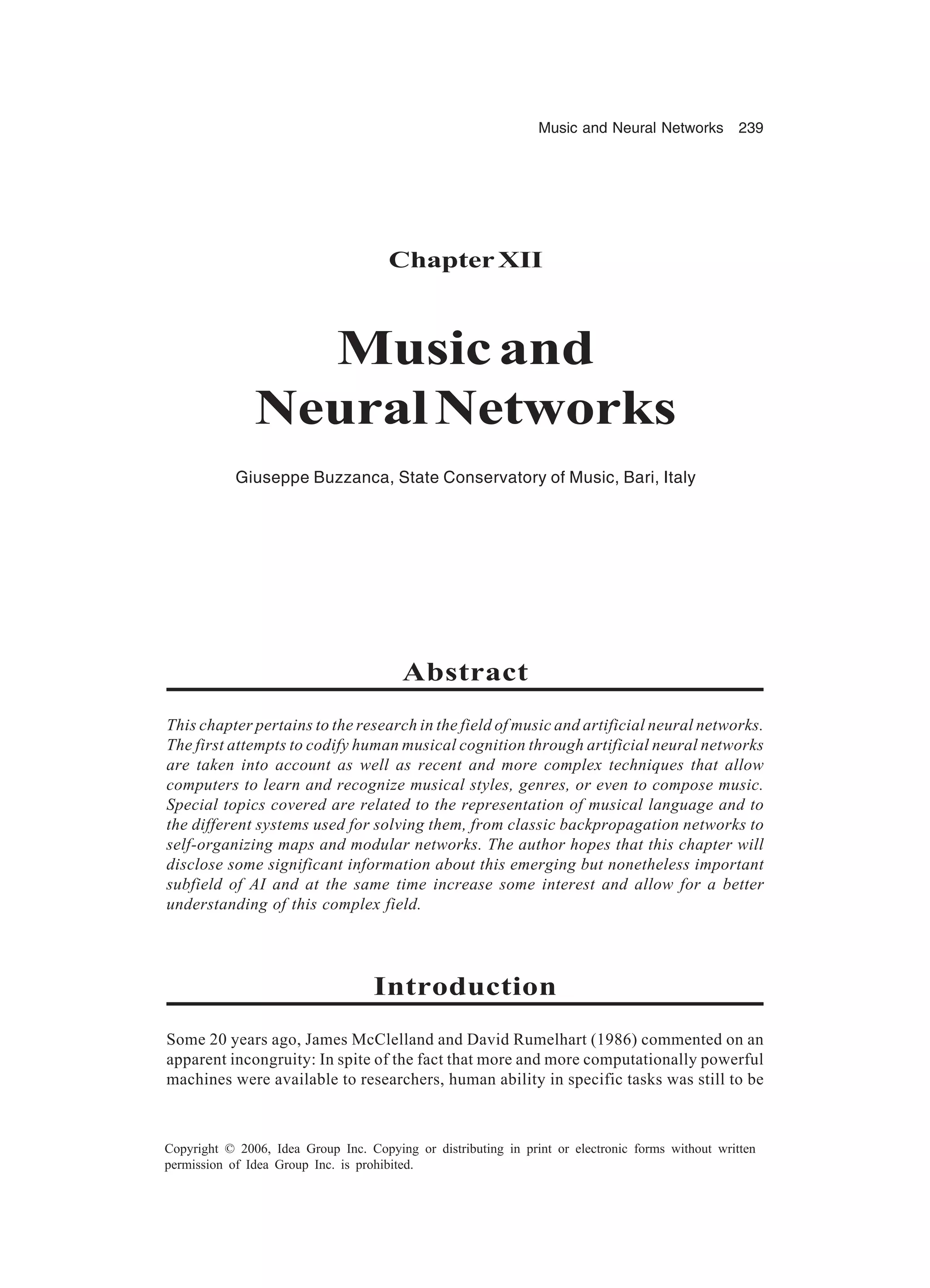 Music and Neural Networks 239 Copyright © 2006, Idea Group Inc. Copying or distributing in print or electronic forms without written permission of Idea Group Inc. is prohibited. ChapterXII Musicand NeuralNetworks Giuseppe Buzzanca, State Conservatory of Music, Bari, Italy Abstract This chapter pertains to the research in the field of music and artificial neural networks. The first attempts to codify human musical cognition through artificial neural networks are taken into account as well as recent and more complex techniques that allow computers to learn and recognize musical styles, genres, or even to compose music. Special topics covered are related to the representation of musical language and to the different systems used for solving them, from classic backpropagation networks to self-organizing maps and modular networks. The author hopes that this chapter will disclose some significant information about this emerging but nonetheless important subfield of AI and at the same time increase some interest and allow for a better understanding of this complex field. Introduction Some 20 years ago, James McClelland and David Rumelhart (1986) commented on an apparent incongruity: In spite of the fact that more and more computationally powerful machines were available to researchers, human ability in specific tasks was still to be 