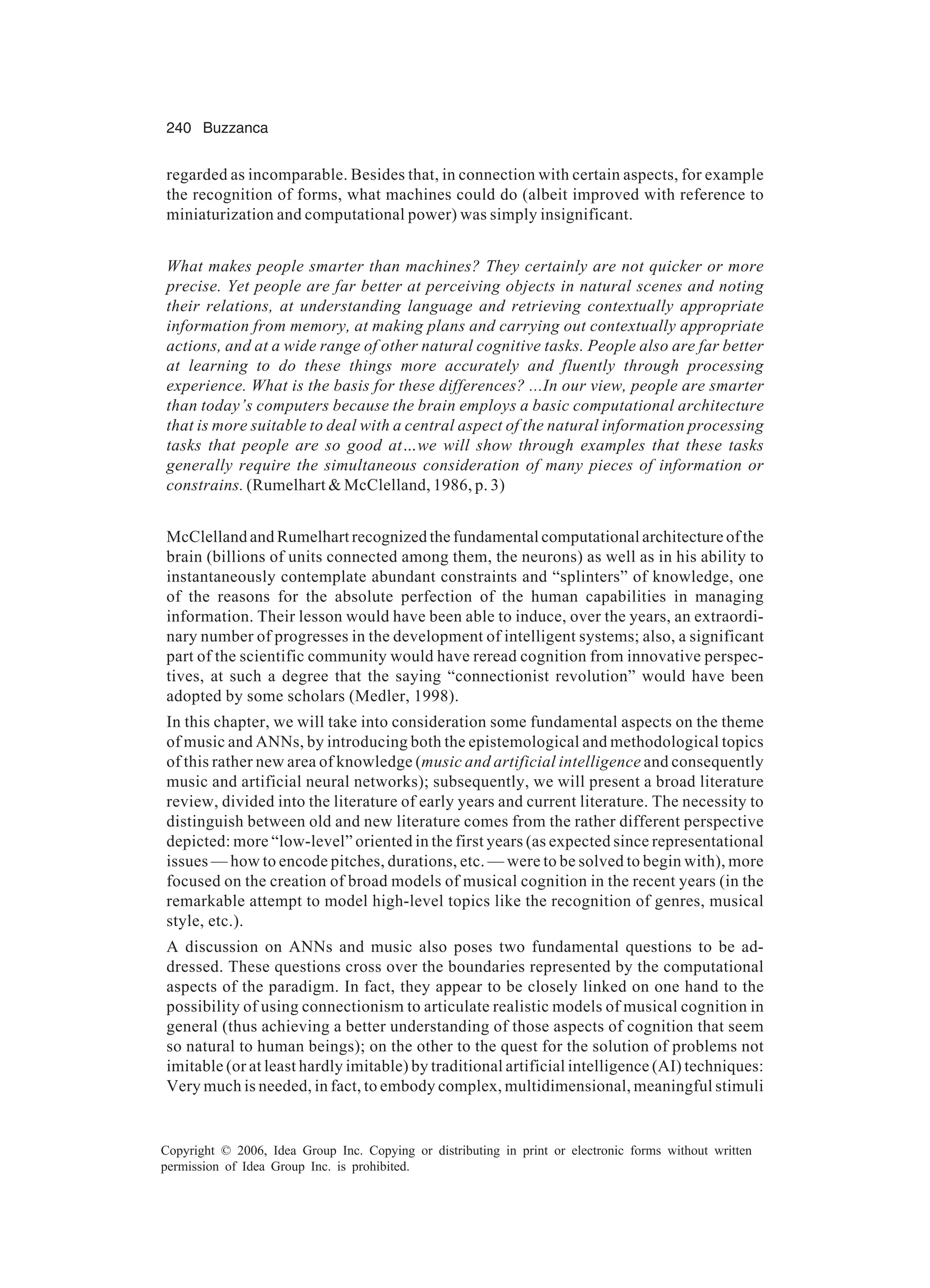 240 Buzzanca Copyright © 2006, Idea Group Inc. Copying or distributing in print or electronic forms without written permission of Idea Group Inc. is prohibited. regarded as incomparable. Besides that, in connection with certain aspects, for example the recognition of forms, what machines could do (albeit improved with reference to miniaturization and computational power) was simply insignificant. What makes people smarter than machines? They certainly are not quicker or more precise. Yet people are far better at perceiving objects in natural scenes and noting their relations, at understanding language and retrieving contextually appropriate information from memory, at making plans and carrying out contextually appropriate actions, and at a wide range of other natural cognitive tasks. People also are far better at learning to do these things more accurately and fluently through processing experience. What is the basis for these differences? ...In our view, people are smarter than today’s computers because the brain employs a basic computational architecture that is more suitable to deal with a central aspect of the natural information processing tasks that people are so good at…we will show through examples that these tasks generally require the simultaneous consideration of many pieces of information or constrains. (Rumelhart & McClelland, 1986, p. 3) McClelland and Rumelhart recognized the fundamental computational architecture of the brain (billions of units connected among them, the neurons) as well as in his ability to instantaneously contemplate abundant constraints and “splinters” of knowledge, one of the reasons for the absolute perfection of the human capabilities in managing information. Their lesson would have been able to induce, over the years, an extraordi- nary number of progresses in the development of intelligent systems; also, a significant part of the scientific community would have reread cognition from innovative perspec- tives, at such a degree that the saying “connectionist revolution” would have been adopted by some scholars (Medler, 1998). In this chapter, we will take into consideration some fundamental aspects on the theme of music and ANNs, by introducing both the epistemological and methodological topics of this rather new area of knowledge (music and artificial intelligence and consequently music and artificial neural networks); subsequently, we will present a broad literature review, divided into the literature of early years and current literature. The necessity to distinguish between old and new literature comes from the rather different perspective depicted: more “low-level” oriented in the first years (as expected since representational issues — how to encode pitches, durations, etc. — were to be solved to begin with), more focused on the creation of broad models of musical cognition in the recent years (in the remarkable attempt to model high-level topics like the recognition of genres, musical style, etc.). A discussion on ANNs and music also poses two fundamental questions to be ad- dressed. These questions cross over the boundaries represented by the computational aspects of the paradigm. In fact, they appear to be closely linked on one hand to the possibility of using connectionism to articulate realistic models of musical cognition in general (thus achieving a better understanding of those aspects of cognition that seem so natural to human beings); on the other to the quest for the solution of problems not imitable (or at least hardly imitable) by traditional artificial intelligence (AI) techniques: Very much is needed, in fact, to embody complex, multidimensional, meaningful stimuli 