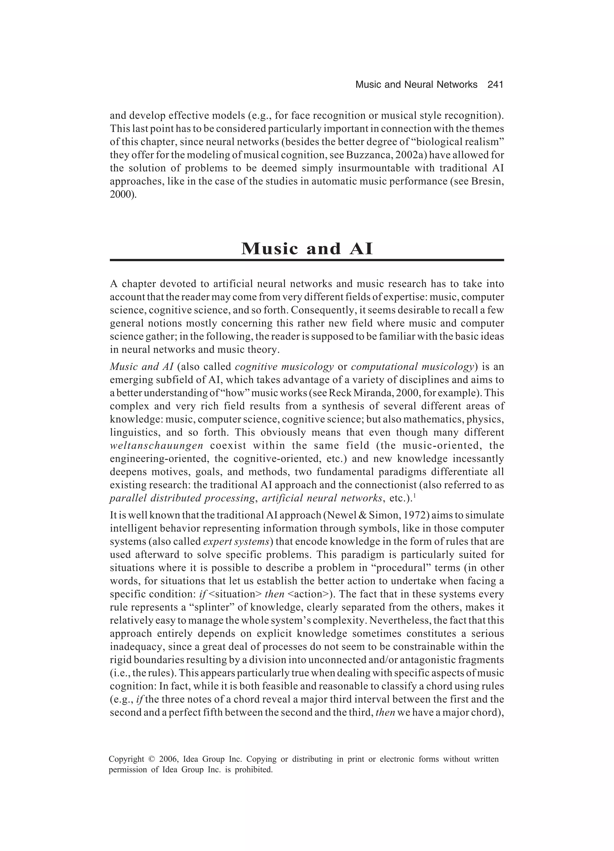 Music and Neural Networks 241 Copyright © 2006, Idea Group Inc. Copying or distributing in print or electronic forms without written permission of Idea Group Inc. is prohibited. and develop effective models (e.g., for face recognition or musical style recognition). This last point has to be considered particularly important in connection with the themes of this chapter, since neural networks (besides the better degree of “biological realism” they offer for the modeling of musical cognition, see Buzzanca, 2002a) have allowed for the solution of problems to be deemed simply insurmountable with traditional AI approaches, like in the case of the studies in automatic music performance (see Bresin, 2000). Music and AI A chapter devoted to artificial neural networks and music research has to take into account that the reader may come from very different fields of expertise: music, computer science, cognitive science, and so forth. Consequently, it seems desirable to recall a few general notions mostly concerning this rather new field where music and computer science gather; in the following, the reader is supposed to be familiar with the basic ideas in neural networks and music theory. Music and AI (also called cognitive musicology or computational musicology) is an emerging subfield of AI, which takes advantage of a variety of disciplines and aims to a better understanding of “how” music works (see Reck Miranda, 2000, for example). This complex and very rich field results from a synthesis of several different areas of knowledge: music, computer science, cognitive science; but also mathematics, physics, linguistics, and so forth. This obviously means that even though many different weltanschauungen coexist within the same field (the music-oriented, the engineering-oriented, the cognitive-oriented, etc.) and new knowledge incessantly deepens motives, goals, and methods, two fundamental paradigms differentiate all existing research: the traditional AI approach and the connectionist (also referred to as parallel distributed processing, artificial neural networks, etc.).1 It is well known that the traditional AI approach (Newel & Simon, 1972) aims to simulate intelligent behavior representing information through symbols, like in those computer systems (also called expert systems) that encode knowledge in the form of rules that are used afterward to solve specific problems. This paradigm is particularly suited for situations where it is possible to describe a problem in “procedural” terms (in other words, for situations that let us establish the better action to undertake when facing a specific condition: if <situation> then <action>). The fact that in these systems every rule represents a “splinter” of knowledge, clearly separated from the others, makes it relatively easy to manage the whole system’s complexity. Nevertheless, the fact that this approach entirely depends on explicit knowledge sometimes constitutes a serious inadequacy, since a great deal of processes do not seem to be constrainable within the rigid boundaries resulting by a division into unconnected and/or antagonistic fragments (i.e., the rules). This appears particularly true when dealing with specific aspects of music cognition: In fact, while it is both feasible and reasonable to classify a chord using rules (e.g., if the three notes of a chord reveal a major third interval between the first and the second and a perfect fifth between the second and the third, then we have a major chord), 