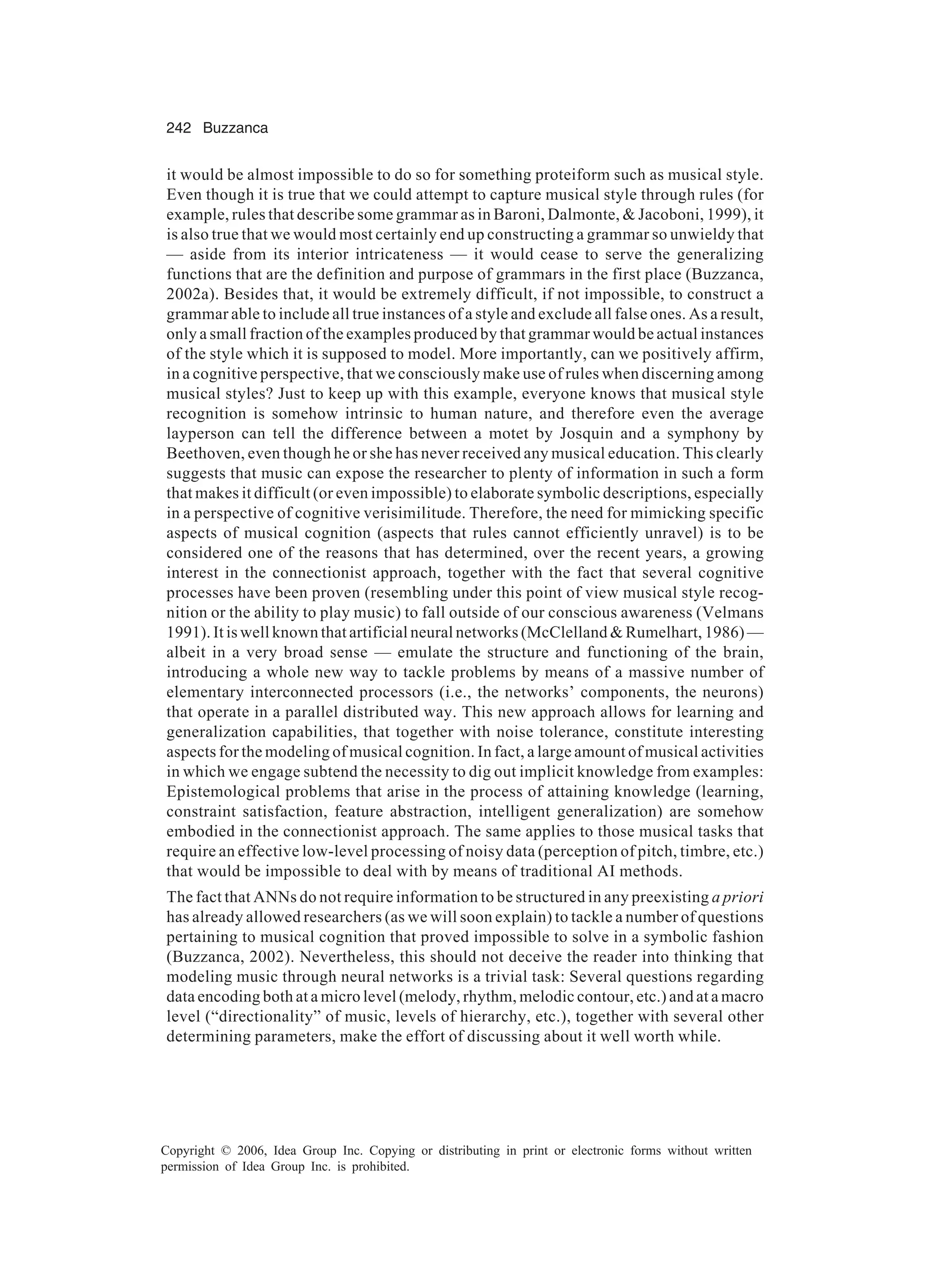 242 Buzzanca Copyright © 2006, Idea Group Inc. Copying or distributing in print or electronic forms without written permission of Idea Group Inc. is prohibited. it would be almost impossible to do so for something proteiform such as musical style. Even though it is true that we could attempt to capture musical style through rules (for example, rules that describe some grammar as in Baroni, Dalmonte, & Jacoboni, 1999), it is also true that we would most certainly end up constructing a grammar so unwieldy that — aside from its interior intricateness — it would cease to serve the generalizing functions that are the definition and purpose of grammars in the first place (Buzzanca, 2002a). Besides that, it would be extremely difficult, if not impossible, to construct a grammar able to include all true instances of a style and exclude all false ones. As a result, only a small fraction of the examples produced by that grammar would be actual instances of the style which it is supposed to model. More importantly, can we positively affirm, in a cognitive perspective, that we consciously make use of rules when discerning among musical styles? Just to keep up with this example, everyone knows that musical style recognition is somehow intrinsic to human nature, and therefore even the average layperson can tell the difference between a motet by Josquin and a symphony by Beethoven, even though he or she has never received any musical education. This clearly suggests that music can expose the researcher to plenty of information in such a form that makes it difficult (or even impossible) to elaborate symbolic descriptions, especially in a perspective of cognitive verisimilitude. Therefore, the need for mimicking specific aspects of musical cognition (aspects that rules cannot efficiently unravel) is to be considered one of the reasons that has determined, over the recent years, a growing interest in the connectionist approach, together with the fact that several cognitive processes have been proven (resembling under this point of view musical style recog- nition or the ability to play music) to fall outside of our conscious awareness (Velmans 1991). It is well known that artificial neural networks (McClelland & Rumelhart, 1986) — albeit in a very broad sense — emulate the structure and functioning of the brain, introducing a whole new way to tackle problems by means of a massive number of elementary interconnected processors (i.e., the networks’ components, the neurons) that operate in a parallel distributed way. This new approach allows for learning and generalization capabilities, that together with noise tolerance, constitute interesting aspects for the modeling of musical cognition. In fact, a large amount of musical activities in which we engage subtend the necessity to dig out implicit knowledge from examples: Epistemological problems that arise in the process of attaining knowledge (learning, constraint satisfaction, feature abstraction, intelligent generalization) are somehow embodied in the connectionist approach. The same applies to those musical tasks that require an effective low-level processing of noisy data (perception of pitch, timbre, etc.) that would be impossible to deal with by means of traditional AI methods. The fact that ANNs do not require information to be structured in any preexisting a priori has already allowed researchers (as we will soon explain) to tackle a number of questions pertaining to musical cognition that proved impossible to solve in a symbolic fashion (Buzzanca, 2002). Nevertheless, this should not deceive the reader into thinking that modeling music through neural networks is a trivial task: Several questions regarding data encoding both at a micro level (melody, rhythm, melodic contour, etc.) and at a macro level (“directionality” of music, levels of hierarchy, etc.), together with several other determining parameters, make the effort of discussing about it well worth while. 