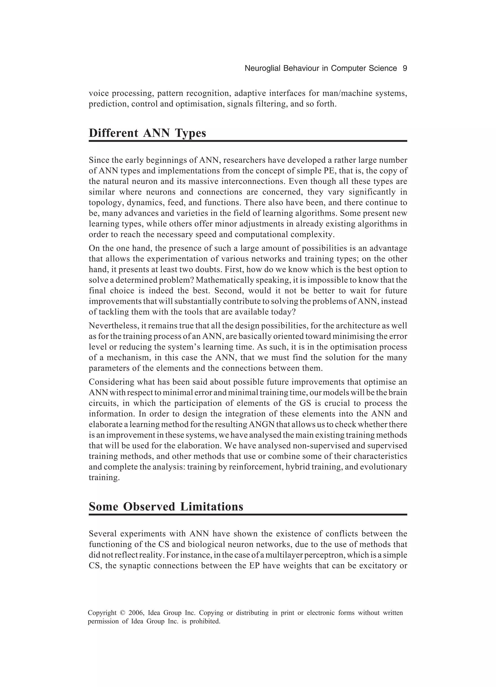 Neuroglial Behaviour in Computer Science 9 Copyright © 2006, Idea Group Inc. Copying or distributing in print or electronic forms without written permission of Idea Group Inc. is prohibited. voice processing, pattern recognition, adaptive interfaces for man/machine systems, prediction, control and optimisation, signals filtering, and so forth. Different ANN Types Since the early beginnings of ANN, researchers have developed a rather large number of ANN types and implementations from the concept of simple PE, that is, the copy of the natural neuron and its massive interconnections. Even though all these types are similar where neurons and connections are concerned, they vary significantly in topology, dynamics, feed, and functions. There also have been, and there continue to be, many advances and varieties in the field of learning algorithms. Some present new learning types, while others offer minor adjustments in already existing algorithms in order to reach the necessary speed and computational complexity. On the one hand, the presence of such a large amount of possibilities is an advantage that allows the experimentation of various networks and training types; on the other hand, it presents at least two doubts. First, how do we know which is the best option to solve a determined problem? Mathematically speaking, it is impossible to know that the final choice is indeed the best. Second, would it not be better to wait for future improvements that will substantially contribute to solving the problems of ANN, instead of tackling them with the tools that are available today? Nevertheless, it remains true that all the design possibilities, for the architecture as well as for the training process of an ANN, are basically oriented toward minimising the error level or reducing the system’s learning time. As such, it is in the optimisation process of a mechanism, in this case the ANN, that we must find the solution for the many parameters of the elements and the connections between them. Considering what has been said about possible future improvements that optimise an ANN with respect to minimal error and minimal training time, our models will be the brain circuits, in which the participation of elements of the GS is crucial to process the information. In order to design the integration of these elements into the ANN and elaborate a learning method for the resulting ANGN that allows us to check whether there is an improvement in these systems, we have analysed the main existing training methods that will be used for the elaboration. We have analysed non-supervised and supervised training methods, and other methods that use or combine some of their characteristics and complete the analysis: training by reinforcement, hybrid training, and evolutionary training. Some Observed Limitations Several experiments with ANN have shown the existence of conflicts between the functioning of the CS and biological neuron networks, due to the use of methods that did not reflect reality. For instance, in the case of a multilayer perceptron, which is a simple CS, the synaptic connections between the EP have weights that can be excitatory or 