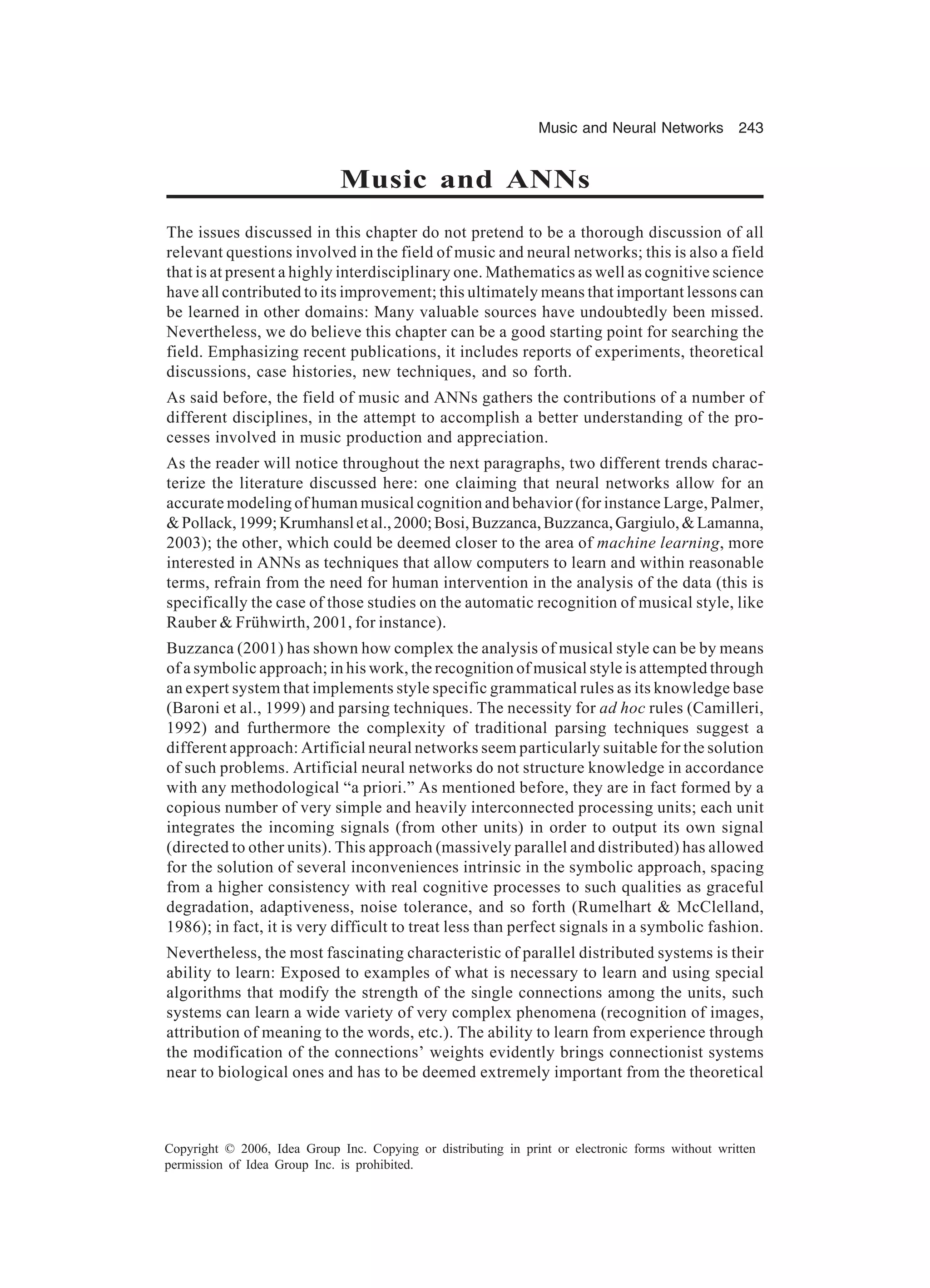 Music and Neural Networks 243 Copyright © 2006, Idea Group Inc. Copying or distributing in print or electronic forms without written permission of Idea Group Inc. is prohibited. Music and ANNs The issues discussed in this chapter do not pretend to be a thorough discussion of all relevant questions involved in the field of music and neural networks; this is also a field that is at present a highly interdisciplinary one. Mathematics as well as cognitive science have all contributed to its improvement; this ultimately means that important lessons can be learned in other domains: Many valuable sources have undoubtedly been missed. Nevertheless, we do believe this chapter can be a good starting point for searching the field. Emphasizing recent publications, it includes reports of experiments, theoretical discussions, case histories, new techniques, and so forth. As said before, the field of music and ANNs gathers the contributions of a number of different disciplines, in the attempt to accomplish a better understanding of the pro- cesses involved in music production and appreciation. As the reader will notice throughout the next paragraphs, two different trends charac- terize the literature discussed here: one claiming that neural networks allow for an accurate modeling of human musical cognition and behavior (for instance Large, Palmer, &Pollack,1999;Krumhansletal.,2000;Bosi,Buzzanca,Buzzanca,Gargiulo,&Lamanna, 2003); the other, which could be deemed closer to the area of machine learning, more interested in ANNs as techniques that allow computers to learn and within reasonable terms, refrain from the need for human intervention in the analysis of the data (this is specifically the case of those studies on the automatic recognition of musical style, like Rauber & Frühwirth, 2001, for instance). Buzzanca (2001) has shown how complex the analysis of musical style can be by means of a symbolic approach; in his work, the recognition of musical style is attempted through an expert system that implements style specific grammatical rules as its knowledge base (Baroni et al., 1999) and parsing techniques. The necessity for ad hoc rules (Camilleri, 1992) and furthermore the complexity of traditional parsing techniques suggest a different approach: Artificial neural networks seem particularly suitable for the solution of such problems. Artificial neural networks do not structure knowledge in accordance with any methodological “a priori.” As mentioned before, they are in fact formed by a copious number of very simple and heavily interconnected processing units; each unit integrates the incoming signals (from other units) in order to output its own signal (directed to other units). This approach (massively parallel and distributed) has allowed for the solution of several inconveniences intrinsic in the symbolic approach, spacing from a higher consistency with real cognitive processes to such qualities as graceful degradation, adaptiveness, noise tolerance, and so forth (Rumelhart & McClelland, 1986); in fact, it is very difficult to treat less than perfect signals in a symbolic fashion. Nevertheless, the most fascinating characteristic of parallel distributed systems is their ability to learn: Exposed to examples of what is necessary to learn and using special algorithms that modify the strength of the single connections among the units, such systems can learn a wide variety of very complex phenomena (recognition of images, attribution of meaning to the words, etc.). The ability to learn from experience through the modification of the connections’ weights evidently brings connectionist systems near to biological ones and has to be deemed extremely important from the theoretical 