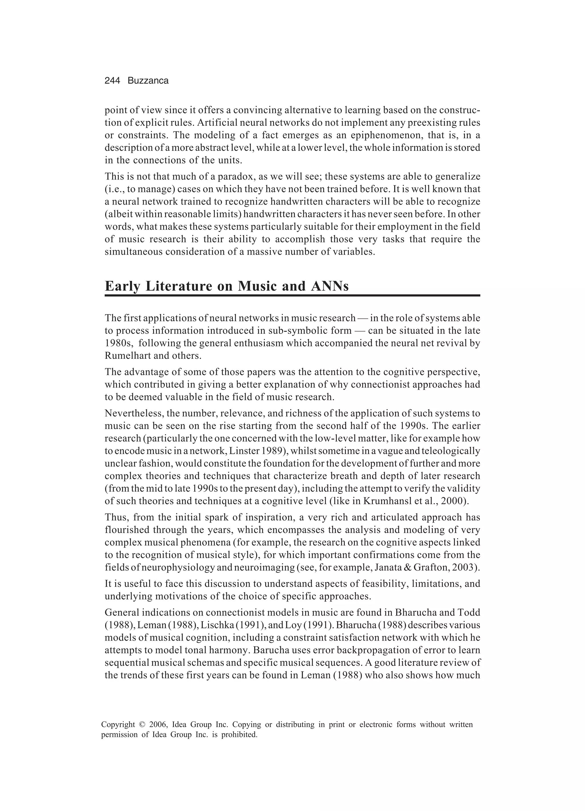 244 Buzzanca Copyright © 2006, Idea Group Inc. Copying or distributing in print or electronic forms without written permission of Idea Group Inc. is prohibited. point of view since it offers a convincing alternative to learning based on the construc- tion of explicit rules. Artificial neural networks do not implement any preexisting rules or constraints. The modeling of a fact emerges as an epiphenomenon, that is, in a description of a more abstract level, while at a lower level, the whole information is stored in the connections of the units. This is not that much of a paradox, as we will see; these systems are able to generalize (i.e., to manage) cases on which they have not been trained before. It is well known that a neural network trained to recognize handwritten characters will be able to recognize (albeit within reasonable limits) handwritten characters it has never seen before. In other words, what makes these systems particularly suitable for their employment in the field of music research is their ability to accomplish those very tasks that require the simultaneous consideration of a massive number of variables. Early Literature on Music and ANNs The first applications of neural networks in music research — in the role of systems able to process information introduced in sub-symbolic form — can be situated in the late 1980s, following the general enthusiasm which accompanied the neural net revival by Rumelhart and others. The advantage of some of those papers was the attention to the cognitive perspective, which contributed in giving a better explanation of why connectionist approaches had to be deemed valuable in the field of music research. Nevertheless, the number, relevance, and richness of the application of such systems to music can be seen on the rise starting from the second half of the 1990s. The earlier research (particularly the one concerned with the low-level matter, like for example how to encode music in a network, Linster 1989), whilst sometime in a vague and teleologically unclear fashion, would constitute the foundation for the development of further and more complex theories and techniques that characterize breath and depth of later research (from the mid to late 1990s to the present day), including the attempt to verify the validity of such theories and techniques at a cognitive level (like in Krumhansl et al., 2000). Thus, from the initial spark of inspiration, a very rich and articulated approach has flourished through the years, which encompasses the analysis and modeling of very complex musical phenomena (for example, the research on the cognitive aspects linked to the recognition of musical style), for which important confirmations come from the fields of neurophysiology and neuroimaging (see, for example, Janata & Grafton, 2003). It is useful to face this discussion to understand aspects of feasibility, limitations, and underlying motivations of the choice of specific approaches. General indications on connectionist models in music are found in Bharucha and Todd (1988),Leman(1988),Lischka(1991),andLoy(1991).Bharucha(1988)describesvarious models of musical cognition, including a constraint satisfaction network with which he attempts to model tonal harmony. Barucha uses error backpropagation of error to learn sequential musical schemas and specific musical sequences. A good literature review of the trends of these first years can be found in Leman (1988) who also shows how much 