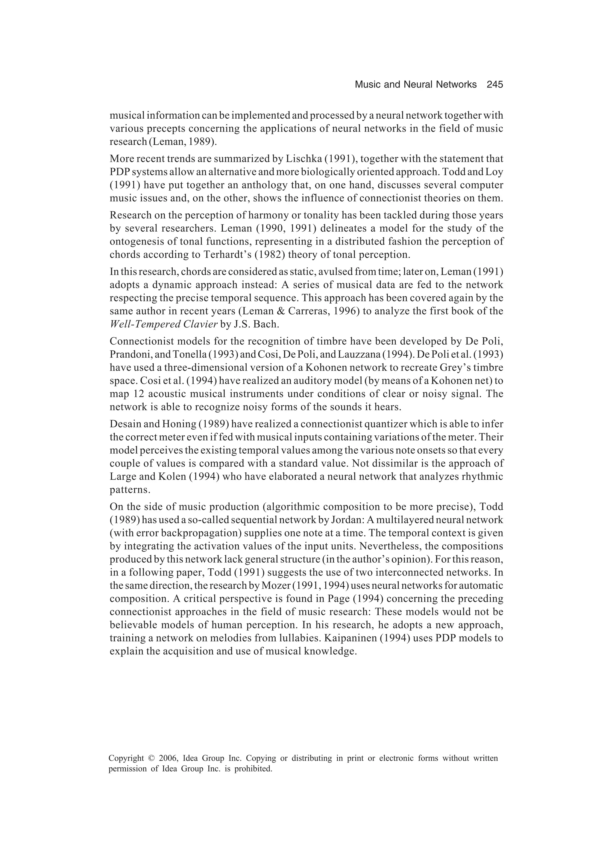 Music and Neural Networks 245 Copyright © 2006, Idea Group Inc. Copying or distributing in print or electronic forms without written permission of Idea Group Inc. is prohibited. musical information can be implemented and processed by a neural network together with various precepts concerning the applications of neural networks in the field of music research (Leman, 1989). More recent trends are summarized by Lischka (1991), together with the statement that PDP systems allow an alternative and more biologically oriented approach. Todd and Loy (1991) have put together an anthology that, on one hand, discusses several computer music issues and, on the other, shows the influence of connectionist theories on them. Research on the perception of harmony or tonality has been tackled during those years by several researchers. Leman (1990, 1991) delineates a model for the study of the ontogenesis of tonal functions, representing in a distributed fashion the perception of chords according to Terhardt’s (1982) theory of tonal perception. In this research, chords are considered as static, avulsed from time; later on, Leman (1991) adopts a dynamic approach instead: A series of musical data are fed to the network respecting the precise temporal sequence. This approach has been covered again by the same author in recent years (Leman & Carreras, 1996) to analyze the first book of the Well-Tempered Clavier by J.S. Bach. Connectionist models for the recognition of timbre have been developed by De Poli, Prandoni, and Tonella (1993) and Cosi, De Poli, and Lauzzana (1994). De Poli et al. (1993) have used a three-dimensional version of a Kohonen network to recreate Grey’s timbre space. Cosi et al. (1994) have realized an auditory model (by means of a Kohonen net) to map 12 acoustic musical instruments under conditions of clear or noisy signal. The network is able to recognize noisy forms of the sounds it hears. Desain and Honing (1989) have realized a connectionist quantizer which is able to infer the correct meter even if fed with musical inputs containing variations of the meter. Their model perceives the existing temporal values among the various note onsets so that every couple of values is compared with a standard value. Not dissimilar is the approach of Large and Kolen (1994) who have elaborated a neural network that analyzes rhythmic patterns. On the side of music production (algorithmic composition to be more precise), Todd (1989) has used a so-called sequential network by Jordan: A multilayered neural network (with error backpropagation) supplies one note at a time. The temporal context is given by integrating the activation values of the input units. Nevertheless, the compositions produced by this network lack general structure (in the author’s opinion). For this reason, in a following paper, Todd (1991) suggests the use of two interconnected networks. In the same direction, the research by Mozer (1991, 1994) uses neural networks for automatic composition. A critical perspective is found in Page (1994) concerning the preceding connectionist approaches in the field of music research: These models would not be believable models of human perception. In his research, he adopts a new approach, training a network on melodies from lullabies. Kaipaninen (1994) uses PDP models to explain the acquisition and use of musical knowledge. 
