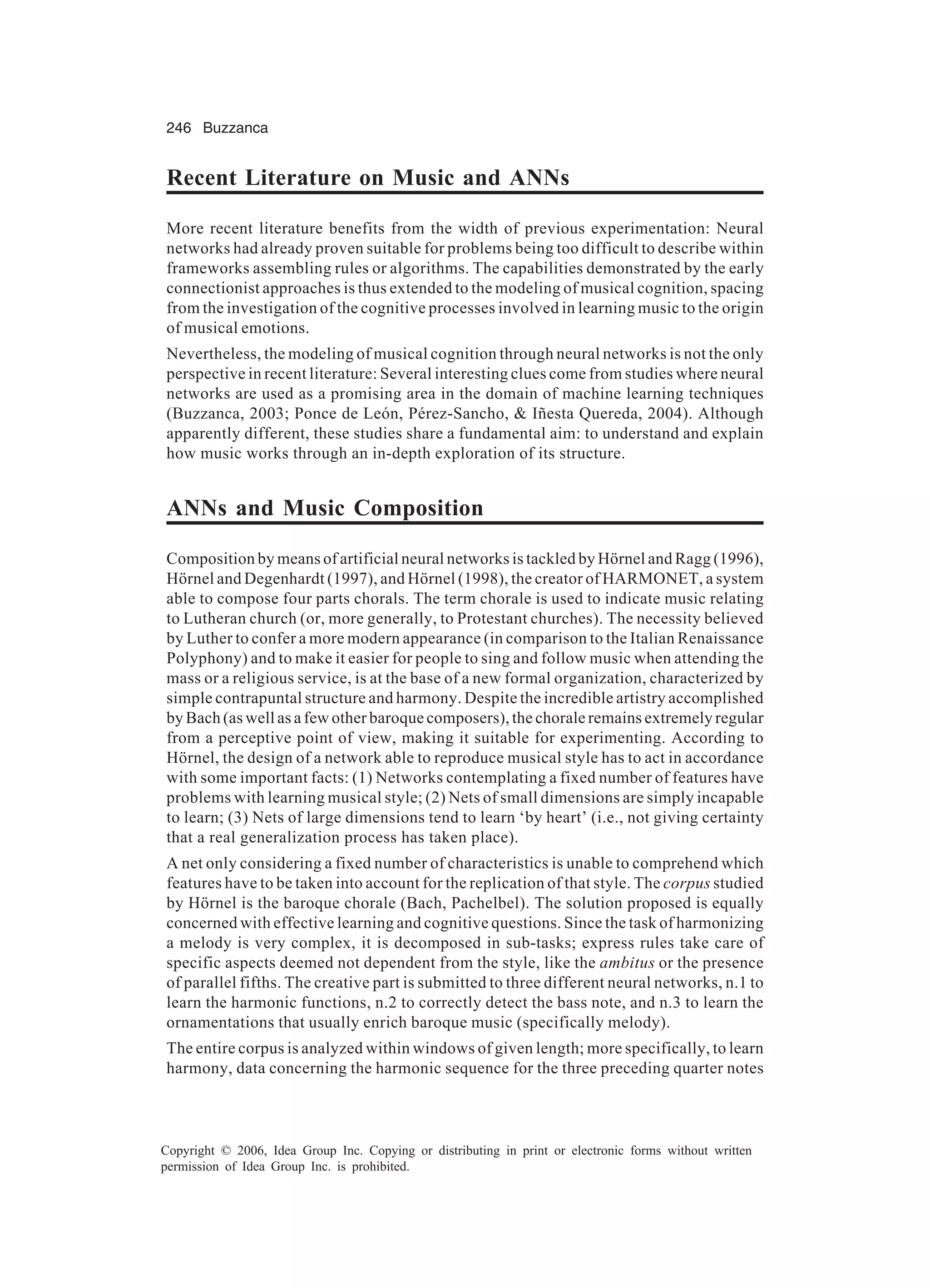 246 Buzzanca Copyright © 2006, Idea Group Inc. Copying or distributing in print or electronic forms without written permission of Idea Group Inc. is prohibited. Recent Literature on Music and ANNs More recent literature benefits from the width of previous experimentation: Neural networks had already proven suitable for problems being too difficult to describe within frameworks assembling rules or algorithms. The capabilities demonstrated by the early connectionist approaches is thus extended to the modeling of musical cognition, spacing from the investigation of the cognitive processes involved in learning music to the origin of musical emotions. Nevertheless, the modeling of musical cognition through neural networks is not the only perspective in recent literature: Several interesting clues come from studies where neural networks are used as a promising area in the domain of machine learning techniques (Buzzanca, 2003; Ponce de León, Pérez-Sancho, & Iñesta Quereda, 2004). Although apparently different, these studies share a fundamental aim: to understand and explain how music works through an in-depth exploration of its structure. ANNs and Music Composition Composition by means of artificial neural networks is tackled by Hörnel and Ragg (1996), Hörnel and Degenhardt (1997), and Hörnel (1998), the creator of HARMONET, a system able to compose four parts chorals. The term chorale is used to indicate music relating to Lutheran church (or, more generally, to Protestant churches). The necessity believed by Luther to confer a more modern appearance (in comparison to the Italian Renaissance Polyphony) and to make it easier for people to sing and follow music when attending the mass or a religious service, is at the base of a new formal organization, characterized by simple contrapuntal structure and harmony. Despite the incredible artistry accomplished by Bach (as well as a few other baroque composers), the chorale remains extremely regular from a perceptive point of view, making it suitable for experimenting. According to Hörnel, the design of a network able to reproduce musical style has to act in accordance with some important facts: (1) Networks contemplating a fixed number of features have problems with learning musical style; (2) Nets of small dimensions are simply incapable to learn; (3) Nets of large dimensions tend to learn ‘by heart’ (i.e., not giving certainty that a real generalization process has taken place). A net only considering a fixed number of characteristics is unable to comprehend which features have to be taken into account for the replication of that style. The corpus studied by Hörnel is the baroque chorale (Bach, Pachelbel). The solution proposed is equally concerned with effective learning and cognitive questions. Since the task of harmonizing a melody is very complex, it is decomposed in sub-tasks; express rules take care of specific aspects deemed not dependent from the style, like the ambitus or the presence of parallel fifths. The creative part is submitted to three different neural networks, n.1 to learn the harmonic functions, n.2 to correctly detect the bass note, and n.3 to learn the ornamentations that usually enrich baroque music (specifically melody). The entire corpus is analyzed within windows of given length; more specifically, to learn harmony, data concerning the harmonic sequence for the three preceding quarter notes 