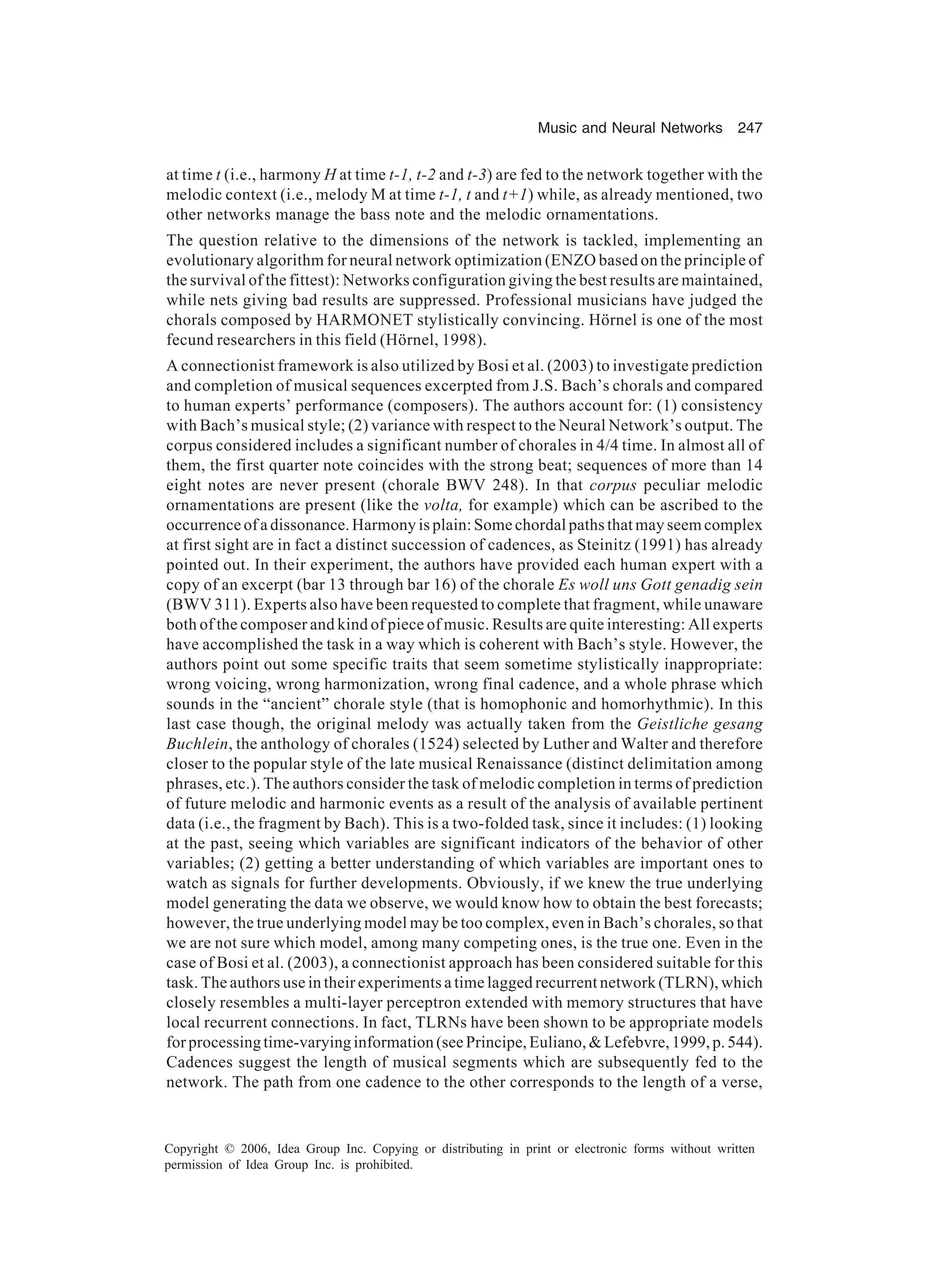 Music and Neural Networks 247 Copyright © 2006, Idea Group Inc. Copying or distributing in print or electronic forms without written permission of Idea Group Inc. is prohibited. at time t (i.e., harmony H at time t-1, t-2 and t-3) are fed to the network together with the melodic context (i.e., melody M at time t-1, t and t+1) while, as already mentioned, two other networks manage the bass note and the melodic ornamentations. The question relative to the dimensions of the network is tackled, implementing an evolutionary algorithm for neural network optimization (ENZO based on the principle of the survival of the fittest): Networks configuration giving the best results are maintained, while nets giving bad results are suppressed. Professional musicians have judged the chorals composed by HARMONET stylistically convincing. Hörnel is one of the most fecund researchers in this field (Hörnel, 1998). A connectionist framework is also utilized by Bosi et al. (2003) to investigate prediction and completion of musical sequences excerpted from J.S. Bach’s chorals and compared to human experts’ performance (composers). The authors account for: (1) consistency with Bach’s musical style; (2) variance with respect to the Neural Network’s output. The corpus considered includes a significant number of chorales in 4/4 time. In almost all of them, the first quarter note coincides with the strong beat; sequences of more than 14 eight notes are never present (chorale BWV 248). In that corpus peculiar melodic ornamentations are present (like the volta, for example) which can be ascribed to the occurrence of a dissonance. Harmony is plain: Some chordal paths that may seem complex at first sight are in fact a distinct succession of cadences, as Steinitz (1991) has already pointed out. In their experiment, the authors have provided each human expert with a copy of an excerpt (bar 13 through bar 16) of the chorale Es woll uns Gott genadig sein (BWV 311). Experts also have been requested to complete that fragment, while unaware both of the composer and kind of piece of music. Results are quite interesting: All experts have accomplished the task in a way which is coherent with Bach’s style. However, the authors point out some specific traits that seem sometime stylistically inappropriate: wrong voicing, wrong harmonization, wrong final cadence, and a whole phrase which sounds in the “ancient” chorale style (that is homophonic and homorhythmic). In this last case though, the original melody was actually taken from the Geistliche gesang Buchlein, the anthology of chorales (1524) selected by Luther and Walter and therefore closer to the popular style of the late musical Renaissance (distinct delimitation among phrases, etc.). The authors consider the task of melodic completion in terms of prediction of future melodic and harmonic events as a result of the analysis of available pertinent data (i.e., the fragment by Bach). This is a two-folded task, since it includes: (1) looking at the past, seeing which variables are significant indicators of the behavior of other variables; (2) getting a better understanding of which variables are important ones to watch as signals for further developments. Obviously, if we knew the true underlying model generating the data we observe, we would know how to obtain the best forecasts; however, the true underlying model may be too complex, even in Bach’s chorales, so that we are not sure which model, among many competing ones, is the true one. Even in the case of Bosi et al. (2003), a connectionist approach has been considered suitable for this task. The authors use in their experiments a time lagged recurrent network (TLRN), which closely resembles a multi-layer perceptron extended with memory structures that have local recurrent connections. In fact, TLRNs have been shown to be appropriate models forprocessingtime-varyinginformation(seePrincipe,Euliano,&Lefebvre,1999,p.544). Cadences suggest the length of musical segments which are subsequently fed to the network. The path from one cadence to the other corresponds to the length of a verse, 