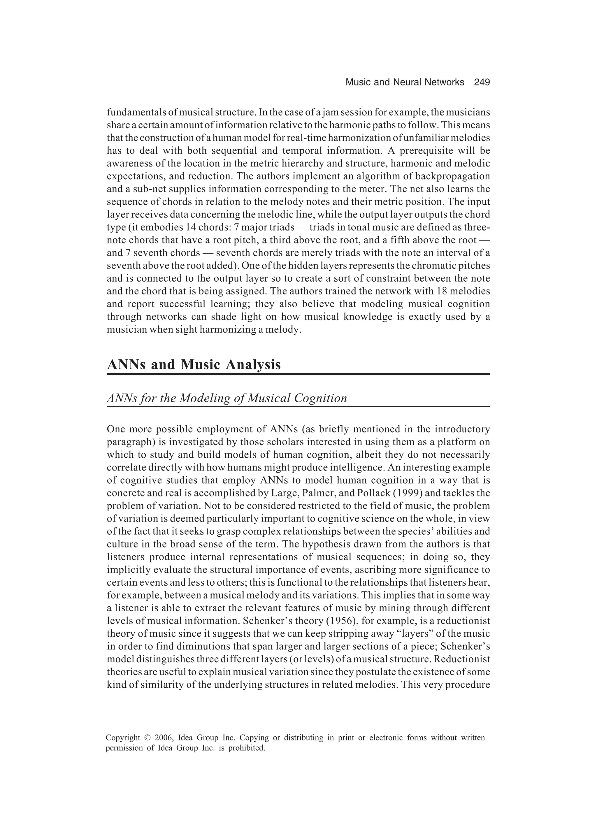 Music and Neural Networks 249 Copyright © 2006, Idea Group Inc. Copying or distributing in print or electronic forms without written permission of Idea Group Inc. is prohibited. fundamentals of musical structure. In the case of a jam session for example, the musicians share a certain amount of information relative to the harmonic paths to follow. This means that the construction of a human model for real-time harmonization of unfamiliar melodies has to deal with both sequential and temporal information. A prerequisite will be awareness of the location in the metric hierarchy and structure, harmonic and melodic expectations, and reduction. The authors implement an algorithm of backpropagation and a sub-net supplies information corresponding to the meter. The net also learns the sequence of chords in relation to the melody notes and their metric position. The input layer receives data concerning the melodic line, while the output layer outputs the chord type (it embodies 14 chords: 7 major triads — triads in tonal music are defined as three- note chords that have a root pitch, a third above the root, and a fifth above the root — and 7 seventh chords — seventh chords are merely triads with the note an interval of a seventh above the root added). One of the hidden layers represents the chromatic pitches and is connected to the output layer so to create a sort of constraint between the note and the chord that is being assigned. The authors trained the network with 18 melodies and report successful learning; they also believe that modeling musical cognition through networks can shade light on how musical knowledge is exactly used by a musician when sight harmonizing a melody. ANNs and Music Analysis ANNs for the Modeling of Musical Cognition One more possible employment of ANNs (as briefly mentioned in the introductory paragraph) is investigated by those scholars interested in using them as a platform on which to study and build models of human cognition, albeit they do not necessarily correlate directly with how humans might produce intelligence. An interesting example of cognitive studies that employ ANNs to model human cognition in a way that is concrete and real is accomplished by Large, Palmer, and Pollack (1999) and tackles the problem of variation. Not to be considered restricted to the field of music, the problem of variation is deemed particularly important to cognitive science on the whole, in view of the fact that it seeks to grasp complex relationships between the species’ abilities and culture in the broad sense of the term. The hypothesis drawn from the authors is that listeners produce internal representations of musical sequences; in doing so, they implicitly evaluate the structural importance of events, ascribing more significance to certain events and less to others; this is functional to the relationships that listeners hear, for example, between a musical melody and its variations. This implies that in some way a listener is able to extract the relevant features of music by mining through different levels of musical information. Schenker’s theory (1956), for example, is a reductionist theory of music since it suggests that we can keep stripping away “layers” of the music in order to find diminutions that span larger and larger sections of a piece; Schenker’s model distinguishes three different layers (or levels) of a musical structure. Reductionist theories are useful to explain musical variation since they postulate the existence of some kind of similarity of the underlying structures in related melodies. This very procedure 