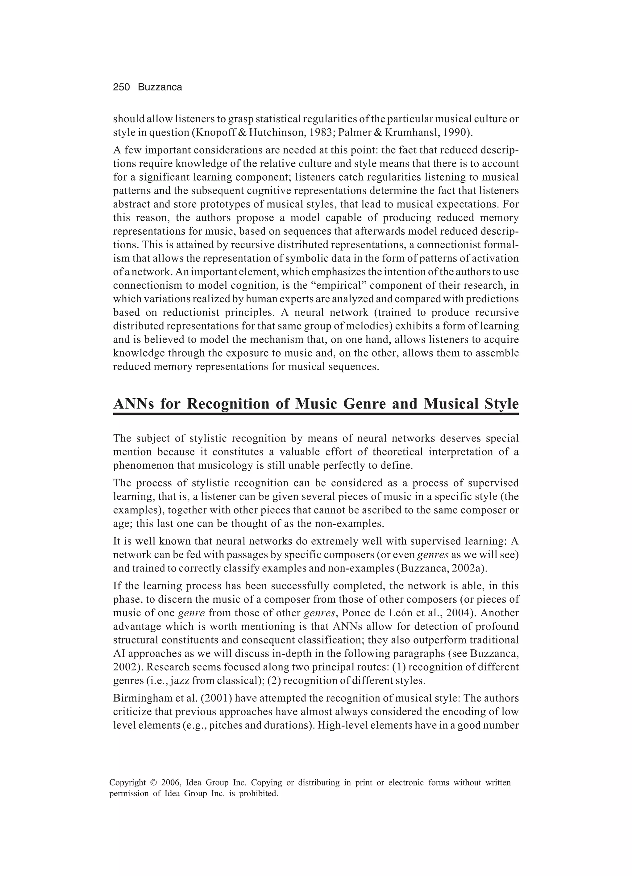250 Buzzanca Copyright © 2006, Idea Group Inc. Copying or distributing in print or electronic forms without written permission of Idea Group Inc. is prohibited. should allow listeners to grasp statistical regularities of the particular musical culture or style in question (Knopoff & Hutchinson, 1983; Palmer & Krumhansl, 1990). A few important considerations are needed at this point: the fact that reduced descrip- tions require knowledge of the relative culture and style means that there is to account for a significant learning component; listeners catch regularities listening to musical patterns and the subsequent cognitive representations determine the fact that listeners abstract and store prototypes of musical styles, that lead to musical expectations. For this reason, the authors propose a model capable of producing reduced memory representations for music, based on sequences that afterwards model reduced descrip- tions. This is attained by recursive distributed representations, a connectionist formal- ism that allows the representation of symbolic data in the form of patterns of activation of a network. An important element, which emphasizes the intention of the authors to use connectionism to model cognition, is the “empirical” component of their research, in which variations realized by human experts are analyzed and compared with predictions based on reductionist principles. A neural network (trained to produce recursive distributed representations for that same group of melodies) exhibits a form of learning and is believed to model the mechanism that, on one hand, allows listeners to acquire knowledge through the exposure to music and, on the other, allows them to assemble reduced memory representations for musical sequences. ANNs for Recognition of Music Genre and Musical Style The subject of stylistic recognition by means of neural networks deserves special mention because it constitutes a valuable effort of theoretical interpretation of a phenomenon that musicology is still unable perfectly to define. The process of stylistic recognition can be considered as a process of supervised learning, that is, a listener can be given several pieces of music in a specific style (the examples), together with other pieces that cannot be ascribed to the same composer or age; this last one can be thought of as the non-examples. It is well known that neural networks do extremely well with supervised learning: A network can be fed with passages by specific composers (or even genres as we will see) and trained to correctly classify examples and non-examples (Buzzanca, 2002a). If the learning process has been successfully completed, the network is able, in this phase, to discern the music of a composer from those of other composers (or pieces of music of one genre from those of other genres, Ponce de León et al., 2004). Another advantage which is worth mentioning is that ANNs allow for detection of profound structural constituents and consequent classification; they also outperform traditional AI approaches as we will discuss in-depth in the following paragraphs (see Buzzanca, 2002). Research seems focused along two principal routes: (1) recognition of different genres (i.e., jazz from classical); (2) recognition of different styles. Birmingham et al. (2001) have attempted the recognition of musical style: The authors criticize that previous approaches have almost always considered the encoding of low level elements (e.g., pitches and durations). High-level elements have in a good number 