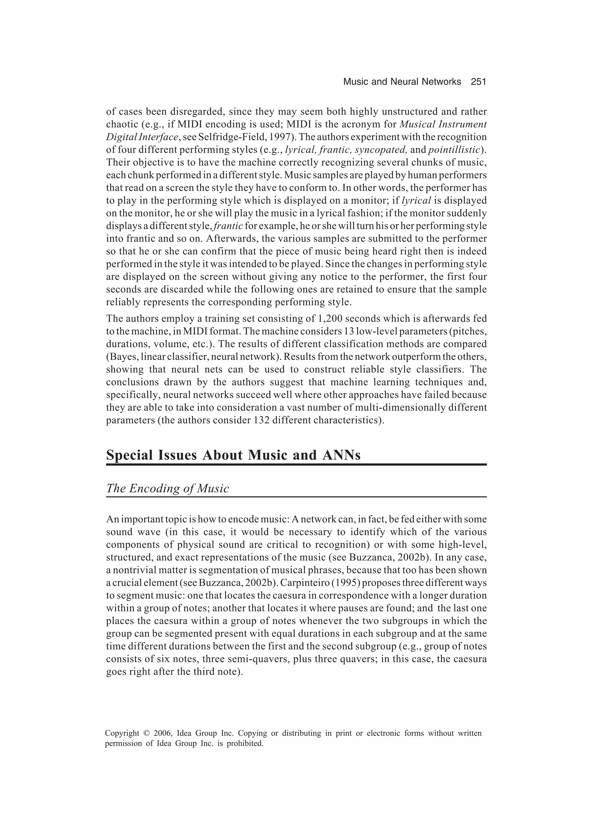 Music and Neural Networks 251 Copyright © 2006, Idea Group Inc. Copying or distributing in print or electronic forms without written permission of Idea Group Inc. is prohibited. of cases been disregarded, since they may seem both highly unstructured and rather chaotic (e.g., if MIDI encoding is used; MIDI is the acronym for Musical Instrument Digital Interface, see Selfridge-Field, 1997). The authors experiment with the recognition of four different performing styles (e.g., lyrical, frantic, syncopated, and pointillistic). Their objective is to have the machine correctly recognizing several chunks of music, each chunk performed in a different style. Music samples are played by human performers that read on a screen the style they have to conform to. In other words, the performer has to play in the performing style which is displayed on a monitor; if lyrical is displayed on the monitor, he or she will play the music in a lyrical fashion; if the monitor suddenly displays a different style, frantic for example, he or she will turn his or her performing style into frantic and so on. Afterwards, the various samples are submitted to the performer so that he or she can confirm that the piece of music being heard right then is indeed performed in the style it was intended to be played. Since the changes in performing style are displayed on the screen without giving any notice to the performer, the first four seconds are discarded while the following ones are retained to ensure that the sample reliably represents the corresponding performing style. The authors employ a training set consisting of 1,200 seconds which is afterwards fed to the machine, in MIDI format. The machine considers 13 low-level parameters (pitches, durations, volume, etc.). The results of different classification methods are compared (Bayes, linear classifier, neural network). Results from the network outperform the others, showing that neural nets can be used to construct reliable style classifiers. The conclusions drawn by the authors suggest that machine learning techniques and, specifically, neural networks succeed well where other approaches have failed because they are able to take into consideration a vast number of multi-dimensionally different parameters (the authors consider 132 different characteristics). Special Issues About Music and ANNs The Encoding of Music An important topic is how to encode music: A network can, in fact, be fed either with some sound wave (in this case, it would be necessary to identify which of the various components of physical sound are critical to recognition) or with some high-level, structured, and exact representations of the music (see Buzzanca, 2002b). In any case, a nontrivial matter is segmentation of musical phrases, because that too has been shown a crucial element (see Buzzanca, 2002b). Carpinteiro (1995) proposes three different ways to segment music: one that locates the caesura in correspondence with a longer duration within a group of notes; another that locates it where pauses are found; and the last one places the caesura within a group of notes whenever the two subgroups in which the group can be segmented present with equal durations in each subgroup and at the same time different durations between the first and the second subgroup (e.g., group of notes consists of six notes, three semi-quavers, plus three quavers; in this case, the caesura goes right after the third note). 