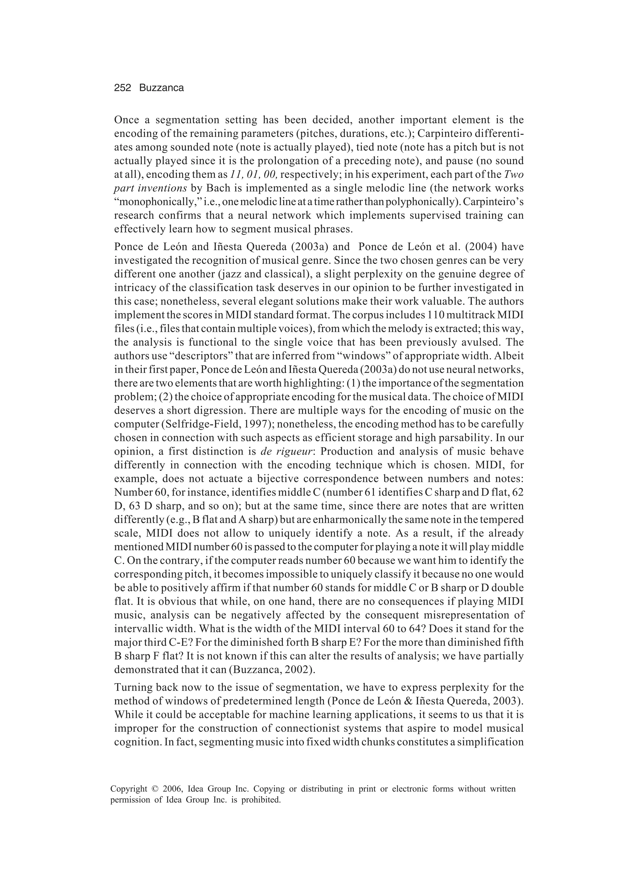 252 Buzzanca Copyright © 2006, Idea Group Inc. Copying or distributing in print or electronic forms without written permission of Idea Group Inc. is prohibited. Once a segmentation setting has been decided, another important element is the encoding of the remaining parameters (pitches, durations, etc.); Carpinteiro differenti- ates among sounded note (note is actually played), tied note (note has a pitch but is not actually played since it is the prolongation of a preceding note), and pause (no sound at all), encoding them as 11, 01, 00, respectively; in his experiment, each part of the Two part inventions by Bach is implemented as a single melodic line (the network works “monophonically,”i.e.,onemelodiclineatatimeratherthanpolyphonically).Carpinteiro’s research confirms that a neural network which implements supervised training can effectively learn how to segment musical phrases. Ponce de León and Iñesta Quereda (2003a) and Ponce de León et al. (2004) have investigated the recognition of musical genre. Since the two chosen genres can be very different one another (jazz and classical), a slight perplexity on the genuine degree of intricacy of the classification task deserves in our opinion to be further investigated in this case; nonetheless, several elegant solutions make their work valuable. The authors implement the scores in MIDI standard format. The corpus includes 110 multitrack MIDI files (i.e., files that contain multiple voices), from which the melody is extracted; this way, the analysis is functional to the single voice that has been previously avulsed. The authors use “descriptors” that are inferred from “windows” of appropriate width. Albeit in their first paper, Ponce de León and Iñesta Quereda (2003a) do not use neural networks, there are two elements that are worth highlighting: (1) the importance of the segmentation problem; (2) the choice of appropriate encoding for the musical data. The choice of MIDI deserves a short digression. There are multiple ways for the encoding of music on the computer (Selfridge-Field, 1997); nonetheless, the encoding method has to be carefully chosen in connection with such aspects as efficient storage and high parsability. In our opinion, a first distinction is de rigueur: Production and analysis of music behave differently in connection with the encoding technique which is chosen. MIDI, for example, does not actuate a bijective correspondence between numbers and notes: Number 60, for instance, identifies middle C (number 61 identifies C sharp and D flat, 62 D, 63 D sharp, and so on); but at the same time, since there are notes that are written differently (e.g., B flat and A sharp) but are enharmonically the same note in the tempered scale, MIDI does not allow to uniquely identify a note. As a result, if the already mentioned MIDI number 60 is passed to the computer for playing a note it will play middle C. On the contrary, if the computer reads number 60 because we want him to identify the corresponding pitch, it becomes impossible to uniquely classify it because no one would be able to positively affirm if that number 60 stands for middle C or B sharp or D double flat. It is obvious that while, on one hand, there are no consequences if playing MIDI music, analysis can be negatively affected by the consequent misrepresentation of intervallic width. What is the width of the MIDI interval 60 to 64? Does it stand for the major third C-E? For the diminished forth B sharp E? For the more than diminished fifth B sharp F flat? It is not known if this can alter the results of analysis; we have partially demonstrated that it can (Buzzanca, 2002). Turning back now to the issue of segmentation, we have to express perplexity for the method of windows of predetermined length (Ponce de León & Iñesta Quereda, 2003). While it could be acceptable for machine learning applications, it seems to us that it is improper for the construction of connectionist systems that aspire to model musical cognition. In fact, segmenting music into fixed width chunks constitutes a simplification 