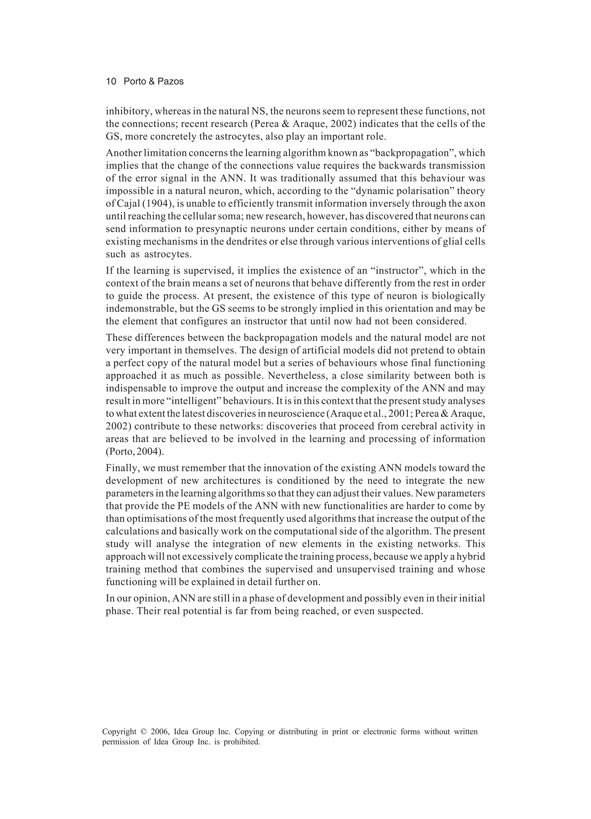 10 Porto & Pazos Copyright © 2006, Idea Group Inc. Copying or distributing in print or electronic forms without written permission of Idea Group Inc. is prohibited. inhibitory, whereas in the natural NS, the neurons seem to represent these functions, not the connections; recent research (Perea & Araque, 2002) indicates that the cells of the GS, more concretely the astrocytes, also play an important role. Another limitation concerns the learning algorithm known as “backpropagation”, which implies that the change of the connections value requires the backwards transmission of the error signal in the ANN. It was traditionally assumed that this behaviour was impossible in a natural neuron, which, according to the “dynamic polarisation” theory of Cajal (1904), is unable to efficiently transmit information inversely through the axon until reaching the cellular soma; new research, however, has discovered that neurons can send information to presynaptic neurons under certain conditions, either by means of existing mechanisms in the dendrites or else through various interventions of glial cells such as astrocytes. If the learning is supervised, it implies the existence of an “instructor”, which in the context of the brain means a set of neurons that behave differently from the rest in order to guide the process. At present, the existence of this type of neuron is biologically indemonstrable, but the GS seems to be strongly implied in this orientation and may be the element that configures an instructor that until now had not been considered. These differences between the backpropagation models and the natural model are not very important in themselves. The design of artificial models did not pretend to obtain a perfect copy of the natural model but a series of behaviours whose final functioning approached it as much as possible. Nevertheless, a close similarity between both is indispensable to improve the output and increase the complexity of the ANN and may result in more “intelligent” behaviours. It is in this context that the present study analyses to what extent the latest discoveries in neuroscience (Araque et al., 2001; Perea & Araque, 2002) contribute to these networks: discoveries that proceed from cerebral activity in areas that are believed to be involved in the learning and processing of information (Porto,2004). Finally, we must remember that the innovation of the existing ANN models toward the development of new architectures is conditioned by the need to integrate the new parameters in the learning algorithms so that they can adjust their values. New parameters that provide the PE models of the ANN with new functionalities are harder to come by than optimisations of the most frequently used algorithms that increase the output of the calculations and basically work on the computational side of the algorithm. The present study will analyse the integration of new elements in the existing networks. This approach will not excessively complicate the training process, because we apply a hybrid training method that combines the supervised and unsupervised training and whose functioning will be explained in detail further on. In our opinion, ANN are still in a phase of development and possibly even in their initial phase. Their real potential is far from being reached, or even suspected. 