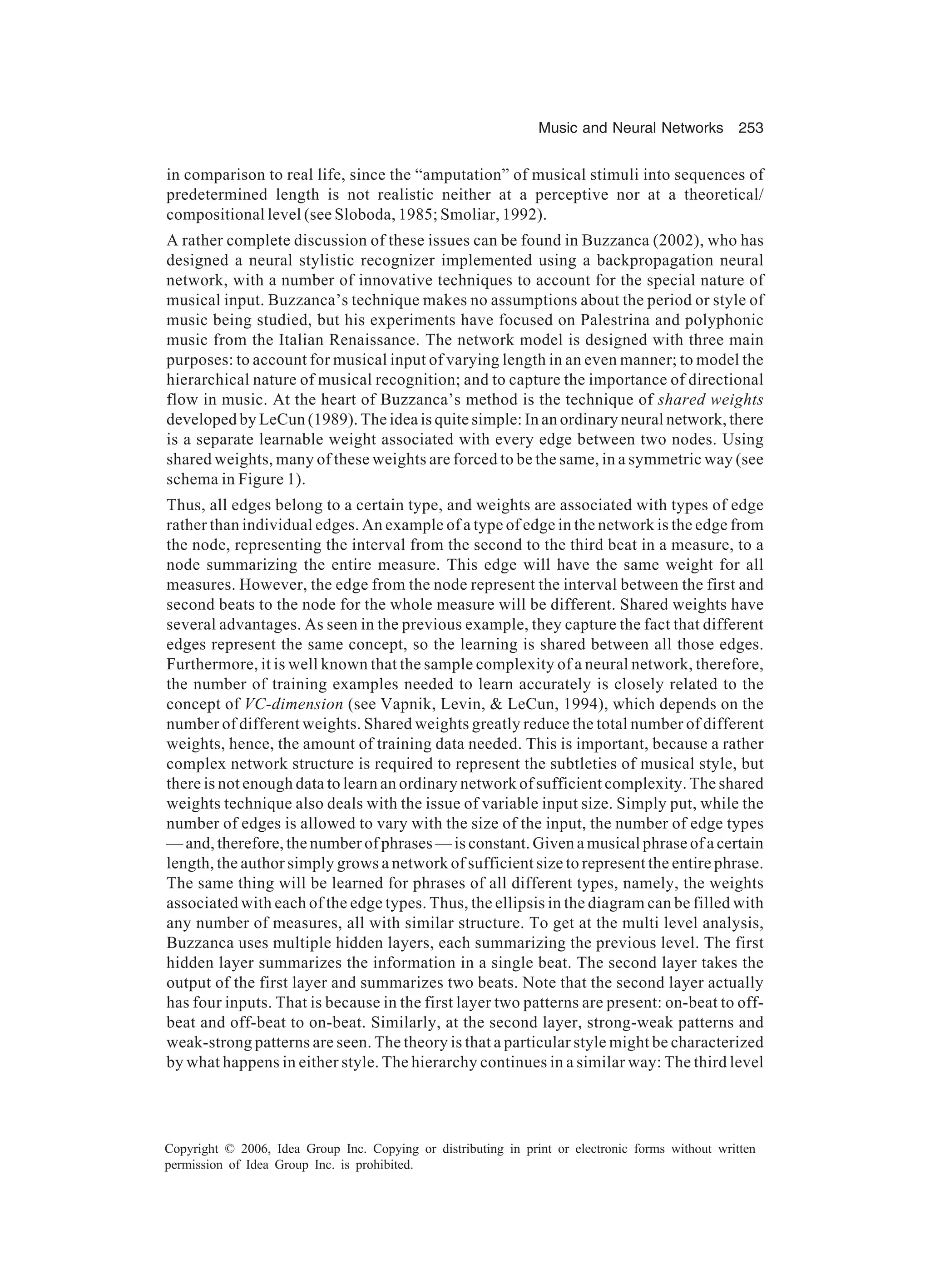 Music and Neural Networks 253 Copyright © 2006, Idea Group Inc. Copying or distributing in print or electronic forms without written permission of Idea Group Inc. is prohibited. in comparison to real life, since the “amputation” of musical stimuli into sequences of predetermined length is not realistic neither at a perceptive nor at a theoretical/ compositional level (see Sloboda, 1985; Smoliar, 1992). A rather complete discussion of these issues can be found in Buzzanca (2002), who has designed a neural stylistic recognizer implemented using a backpropagation neural network, with a number of innovative techniques to account for the special nature of musical input. Buzzanca’s technique makes no assumptions about the period or style of music being studied, but his experiments have focused on Palestrina and polyphonic music from the Italian Renaissance. The network model is designed with three main purposes: to account for musical input of varying length in an even manner; to model the hierarchical nature of musical recognition; and to capture the importance of directional flow in music. At the heart of Buzzanca’s method is the technique of shared weights developed by LeCun (1989). The idea is quite simple: In an ordinary neural network, there is a separate learnable weight associated with every edge between two nodes. Using shared weights, many of these weights are forced to be the same, in a symmetric way (see schema in Figure 1). Thus, all edges belong to a certain type, and weights are associated with types of edge rather than individual edges. An example of a type of edge in the network is the edge from the node, representing the interval from the second to the third beat in a measure, to a node summarizing the entire measure. This edge will have the same weight for all measures. However, the edge from the node represent the interval between the first and second beats to the node for the whole measure will be different. Shared weights have several advantages. As seen in the previous example, they capture the fact that different edges represent the same concept, so the learning is shared between all those edges. Furthermore, it is well known that the sample complexity of a neural network, therefore, the number of training examples needed to learn accurately is closely related to the concept of VC-dimension (see Vapnik, Levin, & LeCun, 1994), which depends on the number of different weights. Shared weights greatly reduce the total number of different weights, hence, the amount of training data needed. This is important, because a rather complex network structure is required to represent the subtleties of musical style, but there is not enough data to learn an ordinary network of sufficient complexity. The shared weights technique also deals with the issue of variable input size. Simply put, while the number of edges is allowed to vary with the size of the input, the number of edge types — and, therefore, the number of phrases — is constant. Given a musical phrase of a certain length, the author simply grows a network of sufficient size to represent the entire phrase. The same thing will be learned for phrases of all different types, namely, the weights associated with each of the edge types. Thus, the ellipsis in the diagram can be filled with any number of measures, all with similar structure. To get at the multi level analysis, Buzzanca uses multiple hidden layers, each summarizing the previous level. The first hidden layer summarizes the information in a single beat. The second layer takes the output of the first layer and summarizes two beats. Note that the second layer actually has four inputs. That is because in the first layer two patterns are present: on-beat to off- beat and off-beat to on-beat. Similarly, at the second layer, strong-weak patterns and weak-strong patterns are seen. The theory is that a particular style might be characterized by what happens in either style. The hierarchy continues in a similar way: The third level 
