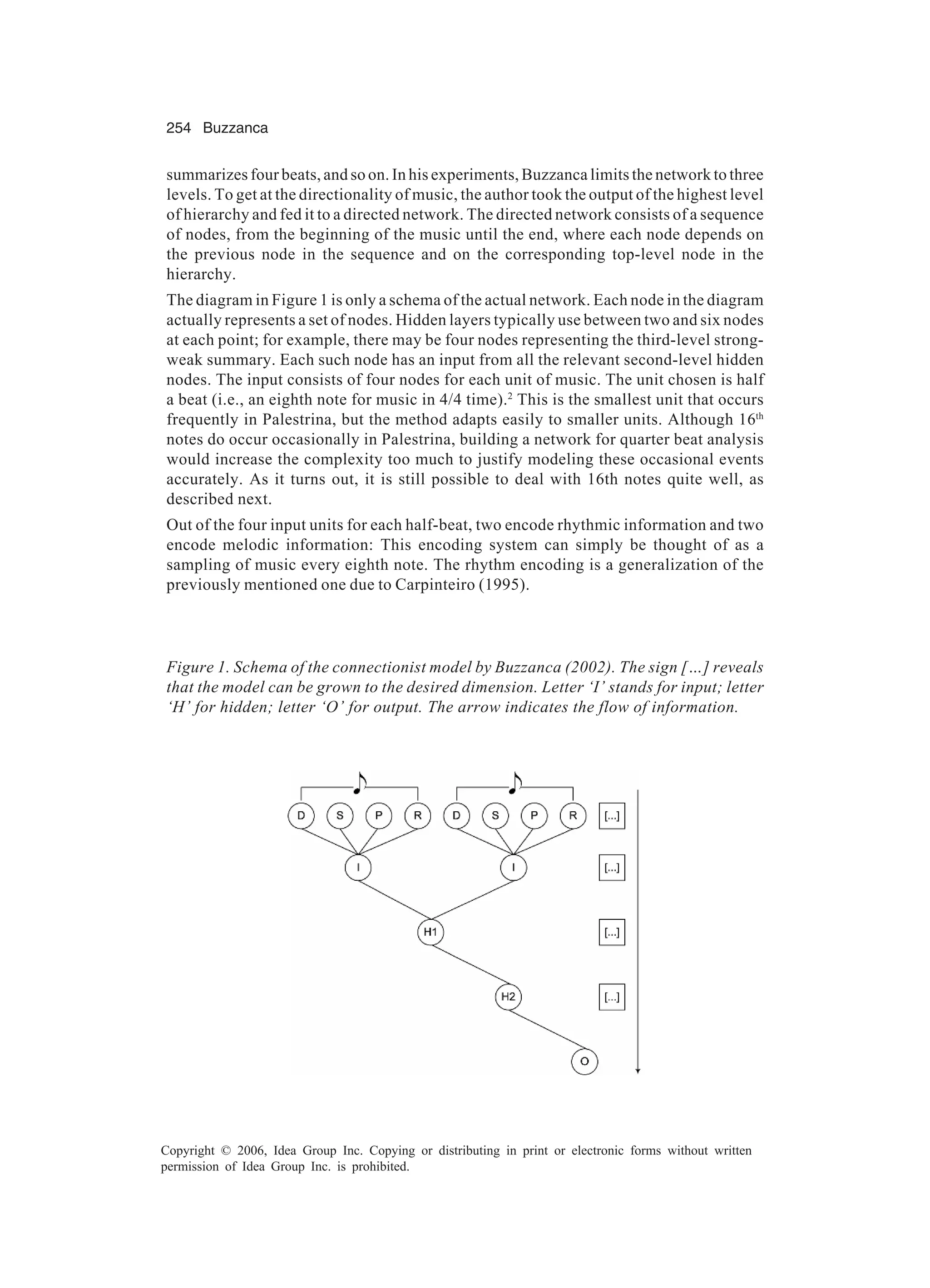 254 Buzzanca Copyright © 2006, Idea Group Inc. Copying or distributing in print or electronic forms without written permission of Idea Group Inc. is prohibited. summarizes four beats, and so on. In his experiments, Buzzanca limits the network to three levels. To get at the directionality of music, the author took the output of the highest level of hierarchy and fed it to a directed network. The directed network consists of a sequence of nodes, from the beginning of the music until the end, where each node depends on the previous node in the sequence and on the corresponding top-level node in the hierarchy. The diagram in Figure 1 is only a schema of the actual network. Each node in the diagram actually represents a set of nodes. Hidden layers typically use between two and six nodes at each point; for example, there may be four nodes representing the third-level strong- weak summary. Each such node has an input from all the relevant second-level hidden nodes. The input consists of four nodes for each unit of music. The unit chosen is half a beat (i.e., an eighth note for music in 4/4 time).2 This is the smallest unit that occurs frequently in Palestrina, but the method adapts easily to smaller units. Although 16th notes do occur occasionally in Palestrina, building a network for quarter beat analysis would increase the complexity too much to justify modeling these occasional events accurately. As it turns out, it is still possible to deal with 16th notes quite well, as described next. Out of the four input units for each half-beat, two encode rhythmic information and two encode melodic information: This encoding system can simply be thought of as a sampling of music every eighth note. The rhythm encoding is a generalization of the previously mentioned one due to Carpinteiro (1995). Figure 1. Schema of the connectionist model by Buzzanca (2002). The sign […] reveals that the model can be grown to the desired dimension. Letter ‘I’ stands for input; letter ‘H’ for hidden; letter ‘O’ for output. The arrow indicates the flow of information. 