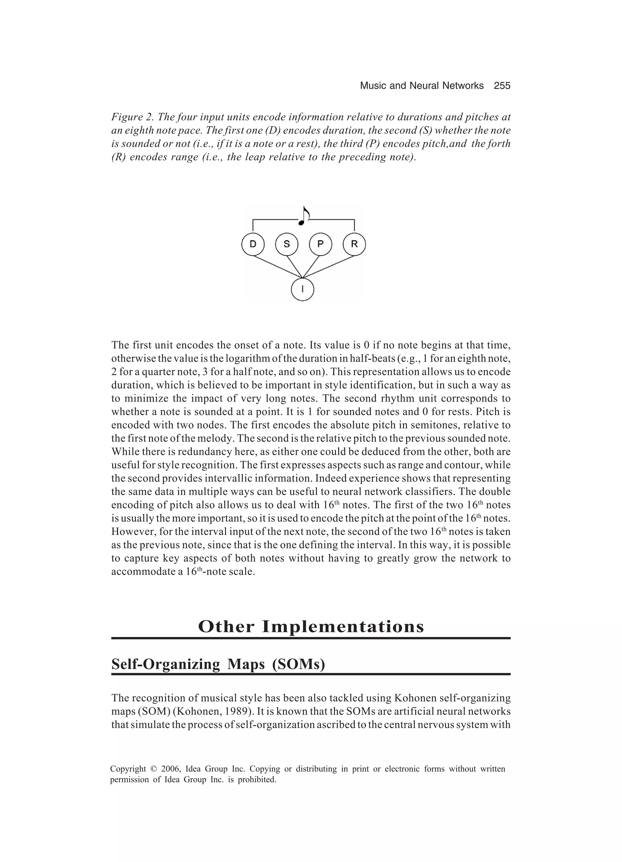 Music and Neural Networks 255 Copyright © 2006, Idea Group Inc. Copying or distributing in print or electronic forms without written permission of Idea Group Inc. is prohibited. The first unit encodes the onset of a note. Its value is 0 if no note begins at that time, otherwise the value is the logarithm of the duration in half-beats (e.g., 1 for an eighth note, 2 for a quarter note, 3 for a half note, and so on). This representation allows us to encode duration, which is believed to be important in style identification, but in such a way as to minimize the impact of very long notes. The second rhythm unit corresponds to whether a note is sounded at a point. It is 1 for sounded notes and 0 for rests. Pitch is encoded with two nodes. The first encodes the absolute pitch in semitones, relative to the first note of the melody. The second is the relative pitch to the previous sounded note. While there is redundancy here, as either one could be deduced from the other, both are useful for style recognition. The first expresses aspects such as range and contour, while the second provides intervallic information. Indeed experience shows that representing the same data in multiple ways can be useful to neural network classifiers. The double encoding of pitch also allows us to deal with 16th notes. The first of the two 16th notes is usually the more important, so it is used to encode the pitch at the point of the 16th notes. However, for the interval input of the next note, the second of the two 16th notes is taken as the previous note, since that is the one defining the interval. In this way, it is possible to capture key aspects of both notes without having to greatly grow the network to accommodate a 16th -note scale. Other Implementations Self-Organizing Maps (SOMs) The recognition of musical style has been also tackled using Kohonen self-organizing maps (SOM) (Kohonen, 1989). It is known that the SOMs are artificial neural networks that simulate the process of self-organization ascribed to the central nervous system with Figure 2. The four input units encode information relative to durations and pitches at an eighth note pace. The first one (D) encodes duration, the second (S) whether the note is sounded or not (i.e., if it is a note or a rest), the third (P) encodes pitch,and the forth (R) encodes range (i.e., the leap relative to the preceding note). 