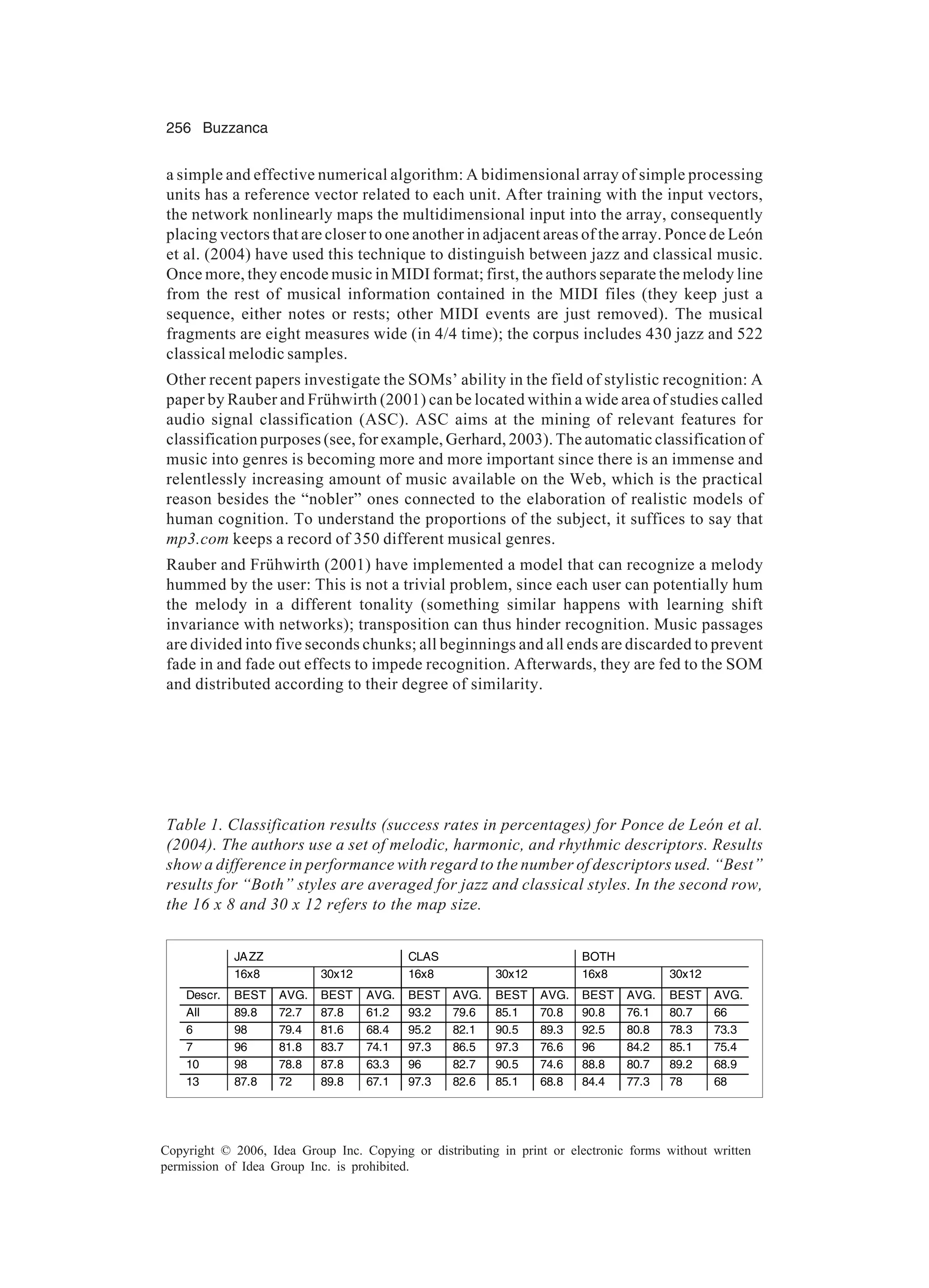256 Buzzanca Copyright © 2006, Idea Group Inc. Copying or distributing in print or electronic forms without written permission of Idea Group Inc. is prohibited. a simple and effective numerical algorithm: A bidimensional array of simple processing units has a reference vector related to each unit. After training with the input vectors, the network nonlinearly maps the multidimensional input into the array, consequently placing vectors that are closer to one another in adjacent areas of the array. Ponce de León et al. (2004) have used this technique to distinguish between jazz and classical music. Once more, they encode music in MIDI format; first, the authors separate the melody line from the rest of musical information contained in the MIDI files (they keep just a sequence, either notes or rests; other MIDI events are just removed). The musical fragments are eight measures wide (in 4/4 time); the corpus includes 430 jazz and 522 classical melodic samples. Other recent papers investigate the SOMs’ ability in the field of stylistic recognition: A paper by Rauber and Frühwirth (2001) can be located within a wide area of studies called audio signal classification (ASC). ASC aims at the mining of relevant features for classification purposes (see, for example, Gerhard, 2003). The automatic classification of music into genres is becoming more and more important since there is an immense and relentlessly increasing amount of music available on the Web, which is the practical reason besides the “nobler” ones connected to the elaboration of realistic models of human cognition. To understand the proportions of the subject, it suffices to say that mp3.com keeps a record of 350 different musical genres. Rauber and Frühwirth (2001) have implemented a model that can recognize a melody hummed by the user: This is not a trivial problem, since each user can potentially hum the melody in a different tonality (something similar happens with learning shift invariance with networks); transposition can thus hinder recognition. Music passages are divided into five seconds chunks; all beginnings and all ends are discarded to prevent fade in and fade out effects to impede recognition. Afterwards, they are fed to the SOM and distributed according to their degree of similarity. Table 1. Classification results (success rates in percentages) for Ponce de León et al. (2004). The authors use a set of melodic, harmonic, and rhythmic descriptors. Results show a difference in performance with regard to the number of descriptors used. “Best” results for “Both” styles are averaged for jazz and classical styles. In the second row, the 16 x 8 and 30 x 12 refers to the map size. JAZZ CLAS BOTH 16x8 30x12 16x8 30x12 16x8 30x12 Descr. BEST AVG. BEST AVG. BEST AVG. BEST AVG. BEST AVG. BEST AVG. All 89.8 72.7 87.8 61.2 93.2 79.6 85.1 70.8 90.8 76.1 80.7 66 6 98 79.4 81.6 68.4 95.2 82.1 90.5 89.3 92.5 80.8 78.3 73.3 7 96 81.8 83.7 74.1 97.3 86.5 97.3 76.6 96 84.2 85.1 75.4 10 98 78.8 87.8 63.3 96 82.7 90.5 74.6 88.8 80.7 89.2 68.9 13 87.8 72 89.8 67.1 97.3 82.6 85.1 68.8 84.4 77.3 78 68 