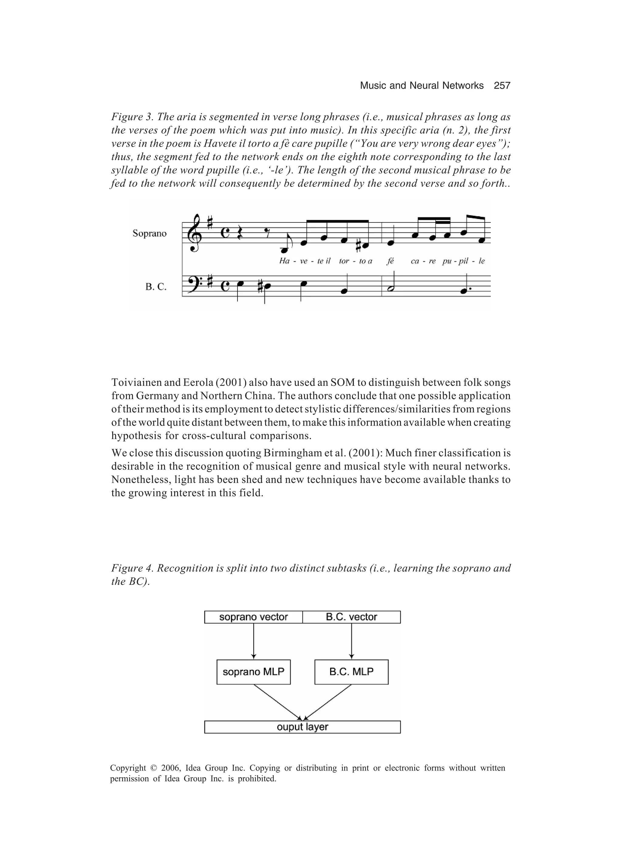 Music and Neural Networks 257 Copyright © 2006, Idea Group Inc. Copying or distributing in print or electronic forms without written permission of Idea Group Inc. is prohibited. Toiviainen and Eerola (2001) also have used an SOM to distinguish between folk songs from Germany and Northern China. The authors conclude that one possible application of their method is its employment to detect stylistic differences/similarities from regions of the world quite distant between them, to make this information available when creating hypothesis for cross-cultural comparisons. We close this discussion quoting Birmingham et al. (2001): Much finer classification is desirable in the recognition of musical genre and musical style with neural networks. Nonetheless, light has been shed and new techniques have become available thanks to the growing interest in this field. Figure 3. The aria is segmented in verse long phrases (i.e., musical phrases as long as the verses of the poem which was put into music). In this specific aria (n. 2), the first verse in the poem is Havete il torto a fè care pupille (“You are very wrong dear eyes”); thus, the segment fed to the network ends on the eighth note corresponding to the last syllable of the word pupille (i.e., ‘-le’). The length of the second musical phrase to be fed to the network will consequently be determined by the second verse and so forth.. Figure 4. Recognition is split into two distinct subtasks (i.e., learning the soprano and the BC). 