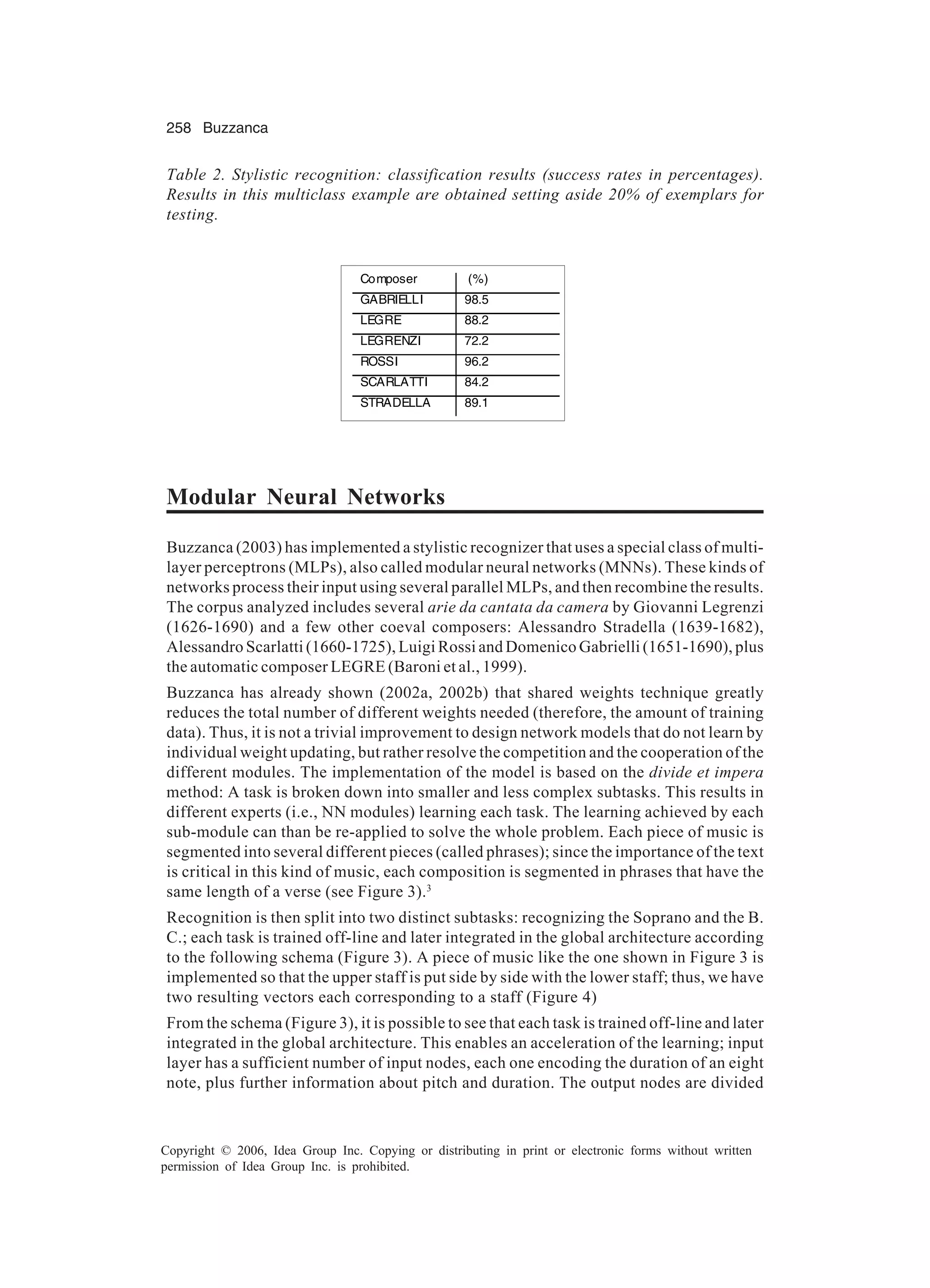 258 Buzzanca Copyright © 2006, Idea Group Inc. Copying or distributing in print or electronic forms without written permission of Idea Group Inc. is prohibited. Modular Neural Networks Buzzanca (2003) has implemented a stylistic recognizer that uses a special class of multi- layer perceptrons (MLPs), also called modular neural networks (MNNs). These kinds of networks process their input using several parallel MLPs, and then recombine the results. The corpus analyzed includes several arie da cantata da camera by Giovanni Legrenzi (1626-1690) and a few other coeval composers: Alessandro Stradella (1639-1682), Alessandro Scarlatti (1660-1725), Luigi Rossi and Domenico Gabrielli (1651-1690), plus the automatic composer LEGRE (Baroni et al., 1999). Buzzanca has already shown (2002a, 2002b) that shared weights technique greatly reduces the total number of different weights needed (therefore, the amount of training data). Thus, it is not a trivial improvement to design network models that do not learn by individual weight updating, but rather resolve the competition and the cooperation of the different modules. The implementation of the model is based on the divide et impera method: A task is broken down into smaller and less complex subtasks. This results in different experts (i.e., NN modules) learning each task. The learning achieved by each sub-module can than be re-applied to solve the whole problem. Each piece of music is segmented into several different pieces (called phrases); since the importance of the text is critical in this kind of music, each composition is segmented in phrases that have the same length of a verse (see Figure 3).3 Recognition is then split into two distinct subtasks: recognizing the Soprano and the B. C.; each task is trained off-line and later integrated in the global architecture according to the following schema (Figure 3). A piece of music like the one shown in Figure 3 is implemented so that the upper staff is put side by side with the lower staff; thus, we have two resulting vectors each corresponding to a staff (Figure 4) From the schema (Figure 3), it is possible to see that each task is trained off-line and later integrated in the global architecture. This enables an acceleration of the learning; input layer has a sufficient number of input nodes, each one encoding the duration of an eight note, plus further information about pitch and duration. The output nodes are divided Table 2. Stylistic recognition: classification results (success rates in percentages). Results in this multiclass example are obtained setting aside 20% of exemplars for testing. Composer (%) GABRIELLI 98.5 LEGRE 88.2 LEGRENZI 72.2 ROSSI 96.2 SCARLATTI 84.2 STRADELLA 89.1 