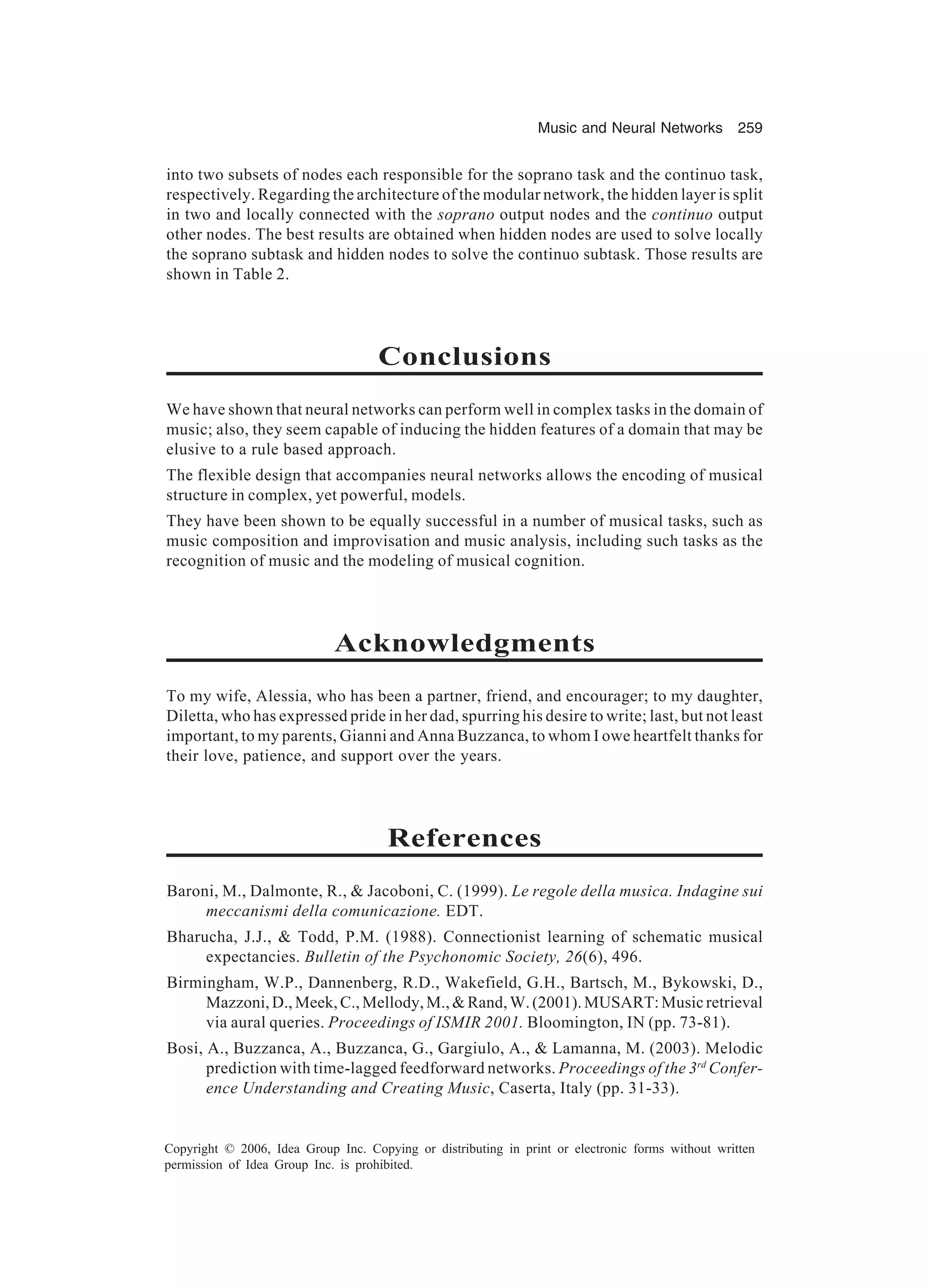 Music and Neural Networks 259 Copyright © 2006, Idea Group Inc. Copying or distributing in print or electronic forms without written permission of Idea Group Inc. is prohibited. into two subsets of nodes each responsible for the soprano task and the continuo task, respectively. Regarding the architecture of the modular network, the hidden layer is split in two and locally connected with the soprano output nodes and the continuo output other nodes. The best results are obtained when hidden nodes are used to solve locally the soprano subtask and hidden nodes to solve the continuo subtask. Those results are shown in Table 2. Conclusions We have shown that neural networks can perform well in complex tasks in the domain of music; also, they seem capable of inducing the hidden features of a domain that may be elusive to a rule based approach. The flexible design that accompanies neural networks allows the encoding of musical structure in complex, yet powerful, models. They have been shown to be equally successful in a number of musical tasks, such as music composition and improvisation and music analysis, including such tasks as the recognition of music and the modeling of musical cognition. Acknowledgments To my wife, Alessia, who has been a partner, friend, and encourager; to my daughter, Diletta, who has expressed pride in her dad, spurring his desire to write; last, but not least important, to my parents, Gianni and Anna Buzzanca, to whom I owe heartfelt thanks for their love, patience, and support over the years. References Baroni, M., Dalmonte, R., & Jacoboni, C. (1999). Le regole della musica. Indagine sui meccanismi della comunicazione. EDT. Bharucha, J.J., & Todd, P.M. (1988). Connectionist learning of schematic musical expectancies. Bulletin of the Psychonomic Society, 26(6), 496. Birmingham, W.P., Dannenberg, R.D., Wakefield, G.H., Bartsch, M., Bykowski, D., Mazzoni,D.,Meek,C.,Mellody,M.,&Rand,W.(2001).MUSART:Musicretrieval via aural queries. Proceedings of ISMIR 2001. Bloomington, IN (pp. 73-81). Bosi, A., Buzzanca, A., Buzzanca, G., Gargiulo, A., & Lamanna, M. (2003). Melodic prediction with time-lagged feedforward networks. Proceedings of the 3rd Confer- ence Understanding and Creating Music, Caserta, Italy (pp. 31-33). 