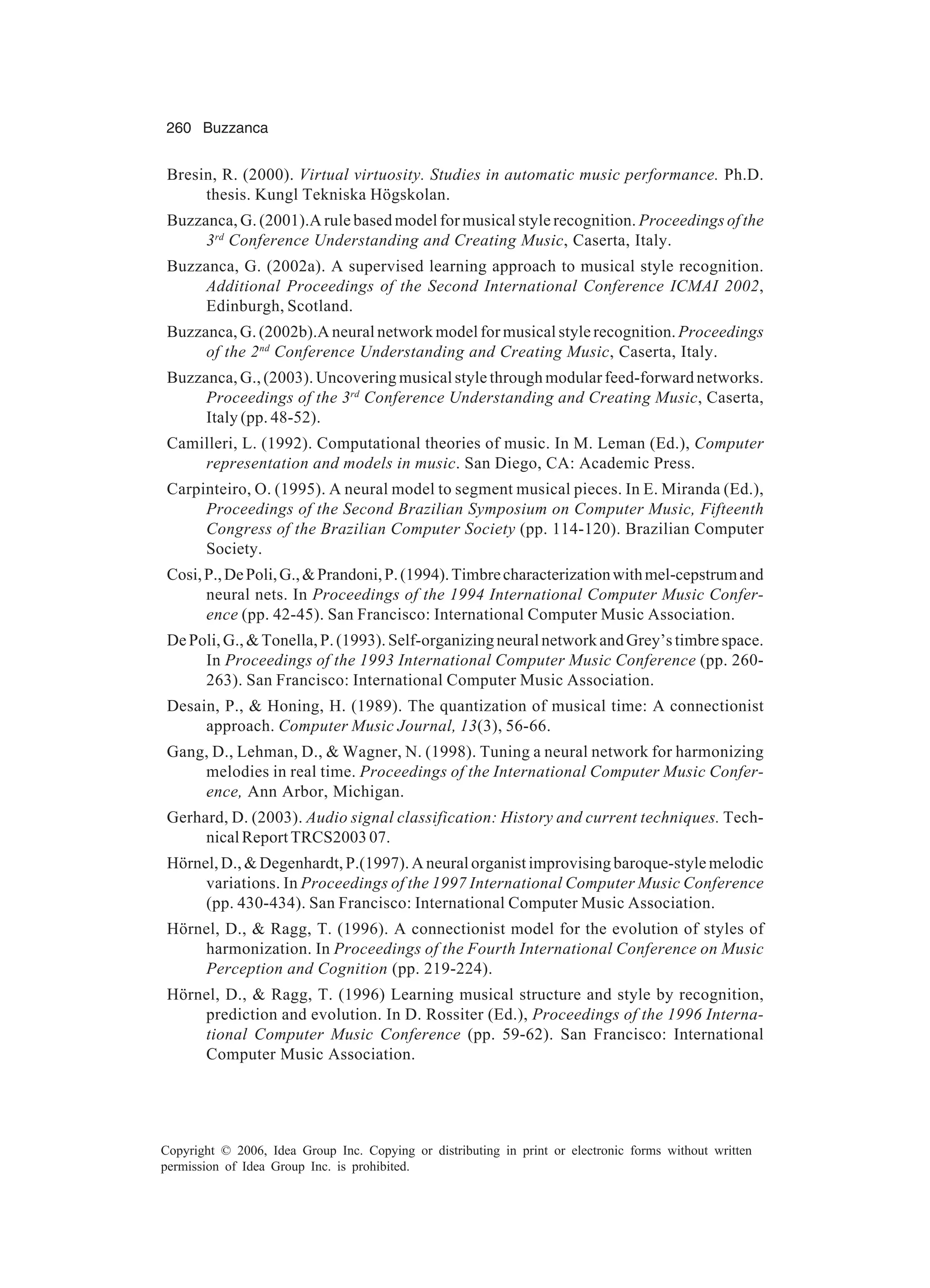 260 Buzzanca Copyright © 2006, Idea Group Inc. Copying or distributing in print or electronic forms without written permission of Idea Group Inc. is prohibited. Bresin, R. (2000). Virtual virtuosity. Studies in automatic music performance. Ph.D. thesis. Kungl Tekniska Högskolan. Buzzanca, G. (2001).A rule based model for musical style recognition. Proceedings of the 3rd Conference Understanding and Creating Music, Caserta, Italy. Buzzanca, G. (2002a). A supervised learning approach to musical style recognition. Additional Proceedings of the Second International Conference ICMAI 2002, Edinburgh, Scotland. Buzzanca, G. (2002b).A neural network model for musical style recognition. Proceedings of the 2nd Conference Understanding and Creating Music, Caserta, Italy. Buzzanca, G., (2003). Uncovering musical style through modular feed-forward networks. Proceedings of the 3rd Conference Understanding and Creating Music, Caserta, Italy (pp. 48-52). Camilleri, L. (1992). Computational theories of music. In M. Leman (Ed.), Computer representation and models in music. San Diego, CA: Academic Press. Carpinteiro, O. (1995). A neural model to segment musical pieces. In E. Miranda (Ed.), Proceedings of the Second Brazilian Symposium on Computer Music, Fifteenth Congress of the Brazilian Computer Society (pp. 114-120). Brazilian Computer Society. Cosi,P.,DePoli,G.,&Prandoni,P.(1994).Timbrecharacterizationwithmel-cepstrumand neural nets. In Proceedings of the 1994 International Computer Music Confer- ence (pp. 42-45). San Francisco: International Computer Music Association. DePoli,G.,&Tonella,P.(1993).Self-organizingneuralnetworkandGrey’stimbrespace. In Proceedings of the 1993 International Computer Music Conference (pp. 260- 263). San Francisco: International Computer Music Association. Desain, P., & Honing, H. (1989). The quantization of musical time: A connectionist approach. Computer Music Journal, 13(3), 56-66. Gang, D., Lehman, D., & Wagner, N. (1998). Tuning a neural network for harmonizing melodies in real time. Proceedings of the International Computer Music Confer- ence, Ann Arbor, Michigan. Gerhard, D. (2003). Audio signal classification: History and current techniques. Tech- nical Report TRCS2003 07. Hörnel, D., & Degenhardt, P.(1997). A neural organist improvising baroque-style melodic variations. In Proceedings of the 1997 International Computer Music Conference (pp. 430-434). San Francisco: International Computer Music Association. Hörnel, D., & Ragg, T. (1996). A connectionist model for the evolution of styles of harmonization. In Proceedings of the Fourth International Conference on Music Perception and Cognition (pp. 219-224). Hörnel, D., & Ragg, T. (1996) Learning musical structure and style by recognition, prediction and evolution. In D. Rossiter (Ed.), Proceedings of the 1996 Interna- tional Computer Music Conference (pp. 59-62). San Francisco: International Computer Music Association. 