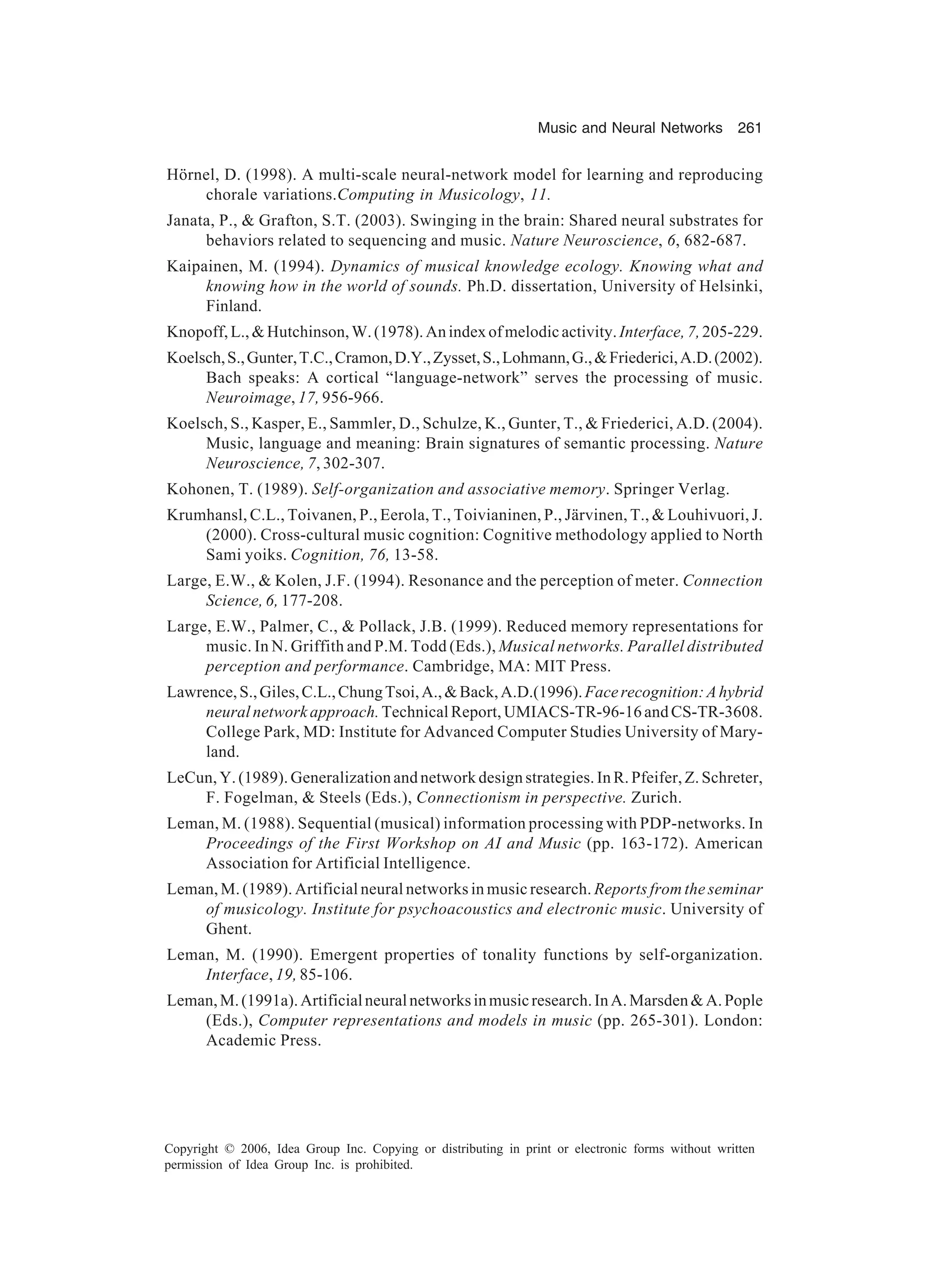 Music and Neural Networks 261 Copyright © 2006, Idea Group Inc. Copying or distributing in print or electronic forms without written permission of Idea Group Inc. is prohibited. Hörnel, D. (1998). A multi-scale neural-network model for learning and reproducing chorale variations.Computing in Musicology, 11. Janata, P., & Grafton, S.T. (2003). Swinging in the brain: Shared neural substrates for behaviors related to sequencing and music. Nature Neuroscience, 6, 682-687. Kaipainen, M. (1994). Dynamics of musical knowledge ecology. Knowing what and knowing how in the world of sounds. Ph.D. dissertation, University of Helsinki, Finland. Knopoff,L.,&Hutchinson,W.(1978).Anindexofmelodicactivity.Interface,7,205-229. Koelsch,S.,Gunter,T.C.,Cramon,D.Y.,Zysset,S.,Lohmann,G.,&Friederici,A.D.(2002). Bach speaks: A cortical “language-network” serves the processing of music. Neuroimage, 17, 956-966. Koelsch, S., Kasper, E., Sammler, D., Schulze, K., Gunter, T., & Friederici, A.D. (2004). Music, language and meaning: Brain signatures of semantic processing. Nature Neuroscience, 7, 302-307. Kohonen, T. (1989). Self-organization and associative memory. Springer Verlag. Krumhansl, C.L., Toivanen, P., Eerola, T., Toivianinen, P., Järvinen, T., & Louhivuori, J. (2000). Cross-cultural music cognition: Cognitive methodology applied to North Sami yoiks. Cognition, 76, 13-58. Large, E.W., & Kolen, J.F. (1994). Resonance and the perception of meter. Connection Science, 6, 177-208. Large, E.W., Palmer, C., & Pollack, J.B. (1999). Reduced memory representations for music. In N. Griffith and P.M. Todd (Eds.), Musical networks. Parallel distributed perception and performance. Cambridge, MA: MIT Press. Lawrence,S.,Giles,C.L.,ChungTsoi,A.,&Back,A.D.(1996).Facerecognition:Ahybrid neuralnetworkapproach.TechnicalReport,UMIACS-TR-96-16andCS-TR-3608. College Park, MD: Institute for Advanced Computer Studies University of Mary- land. LeCun, Y. (1989). Generalization and network design strategies. In R. Pfeifer, Z. Schreter, F. Fogelman, & Steels (Eds.), Connectionism in perspective. Zurich. Leman, M. (1988). Sequential (musical) information processing with PDP-networks. In Proceedings of the First Workshop on AI and Music (pp. 163-172). American Association for Artificial Intelligence. Leman, M. (1989). Artificial neural networks in music research. Reports from the seminar of musicology. Institute for psychoacoustics and electronic music. University of Ghent. Leman, M. (1990). Emergent properties of tonality functions by self-organization. Interface, 19, 85-106. Leman,M.(1991a).Artificialneuralnetworksinmusicresearch.InA.Marsden&A.Pople (Eds.), Computer representations and models in music (pp. 265-301). London: Academic Press. 