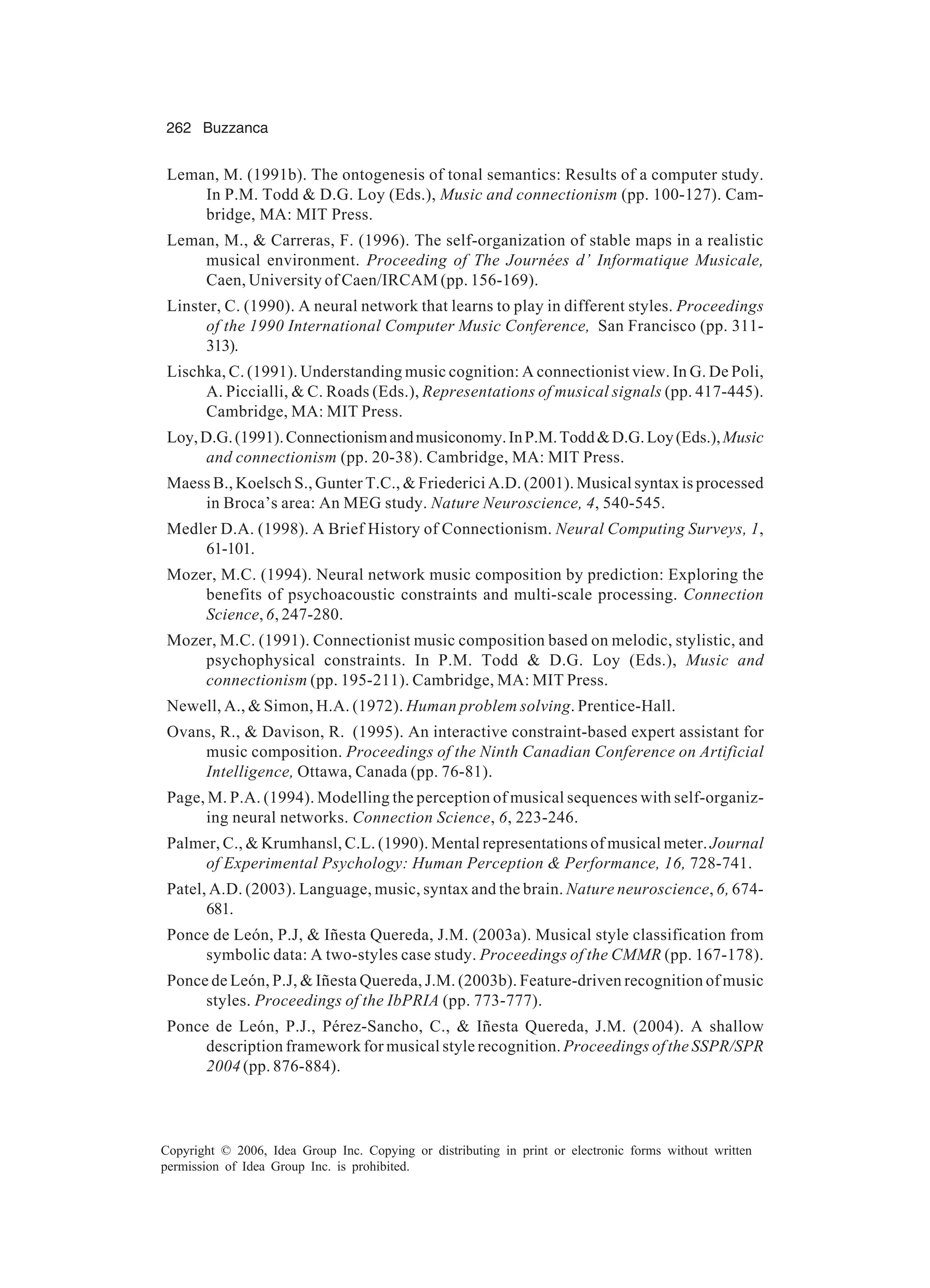 262 Buzzanca Copyright © 2006, Idea Group Inc. Copying or distributing in print or electronic forms without written permission of Idea Group Inc. is prohibited. Leman, M. (1991b). The ontogenesis of tonal semantics: Results of a computer study. In P.M. Todd & D.G. Loy (Eds.), Music and connectionism (pp. 100-127). Cam- bridge, MA: MIT Press. Leman, M., & Carreras, F. (1996). The self-organization of stable maps in a realistic musical environment. Proceeding of The Journées d’ Informatique Musicale, Caen, University of Caen/IRCAM (pp. 156-169). Linster, C. (1990). A neural network that learns to play in different styles. Proceedings of the 1990 International Computer Music Conference, San Francisco (pp. 311- 313). Lischka, C. (1991). Understanding music cognition: A connectionist view. In G. De Poli, A. Piccialli, & C. Roads (Eds.), Representations of musical signals (pp. 417-445). Cambridge, MA: MIT Press. Loy,D.G.(1991).Connectionismandmusiconomy.InP.M.Todd&D.G.Loy(Eds.),Music and connectionism (pp. 20-38). Cambridge, MA: MIT Press. Maess B., Koelsch S., Gunter T.C., & Friederici A.D. (2001). Musical syntax is processed in Broca’s area: An MEG study. Nature Neuroscience, 4, 540-545. Medler D.A. (1998). A Brief History of Connectionism. Neural Computing Surveys, 1, 61-101. Mozer, M.C. (1994). Neural network music composition by prediction: Exploring the benefits of psychoacoustic constraints and multi-scale processing. Connection Science, 6, 247-280. Mozer, M.C. (1991). Connectionist music composition based on melodic, stylistic, and psychophysical constraints. In P.M. Todd & D.G. Loy (Eds.), Music and connectionism (pp. 195-211). Cambridge, MA: MIT Press. Newell, A., & Simon, H.A. (1972). Human problem solving. Prentice-Hall. Ovans, R., & Davison, R. (1995). An interactive constraint-based expert assistant for music composition. Proceedings of the Ninth Canadian Conference on Artificial Intelligence, Ottawa, Canada (pp. 76-81). Page, M. P.A. (1994). Modelling the perception of musical sequences with self-organiz- ing neural networks. Connection Science, 6, 223-246. Palmer, C., & Krumhansl, C.L. (1990). Mental representations of musical meter. Journal of Experimental Psychology: Human Perception & Performance, 16, 728-741. Patel, A.D. (2003). Language, music, syntax and the brain. Nature neuroscience, 6, 674- 681. Ponce de León, P.J, & Iñesta Quereda, J.M. (2003a). Musical style classification from symbolic data: A two-styles case study. Proceedings of the CMMR (pp. 167-178). Ponce de León, P.J, & Iñesta Quereda, J.M. (2003b). Feature-driven recognition of music styles. Proceedings of the IbPRIA (pp. 773-777). Ponce de León, P.J., Pérez-Sancho, C., & Iñesta Quereda, J.M. (2004). A shallow description framework for musical style recognition. Proceedings of the SSPR/SPR 2004 (pp. 876-884). 