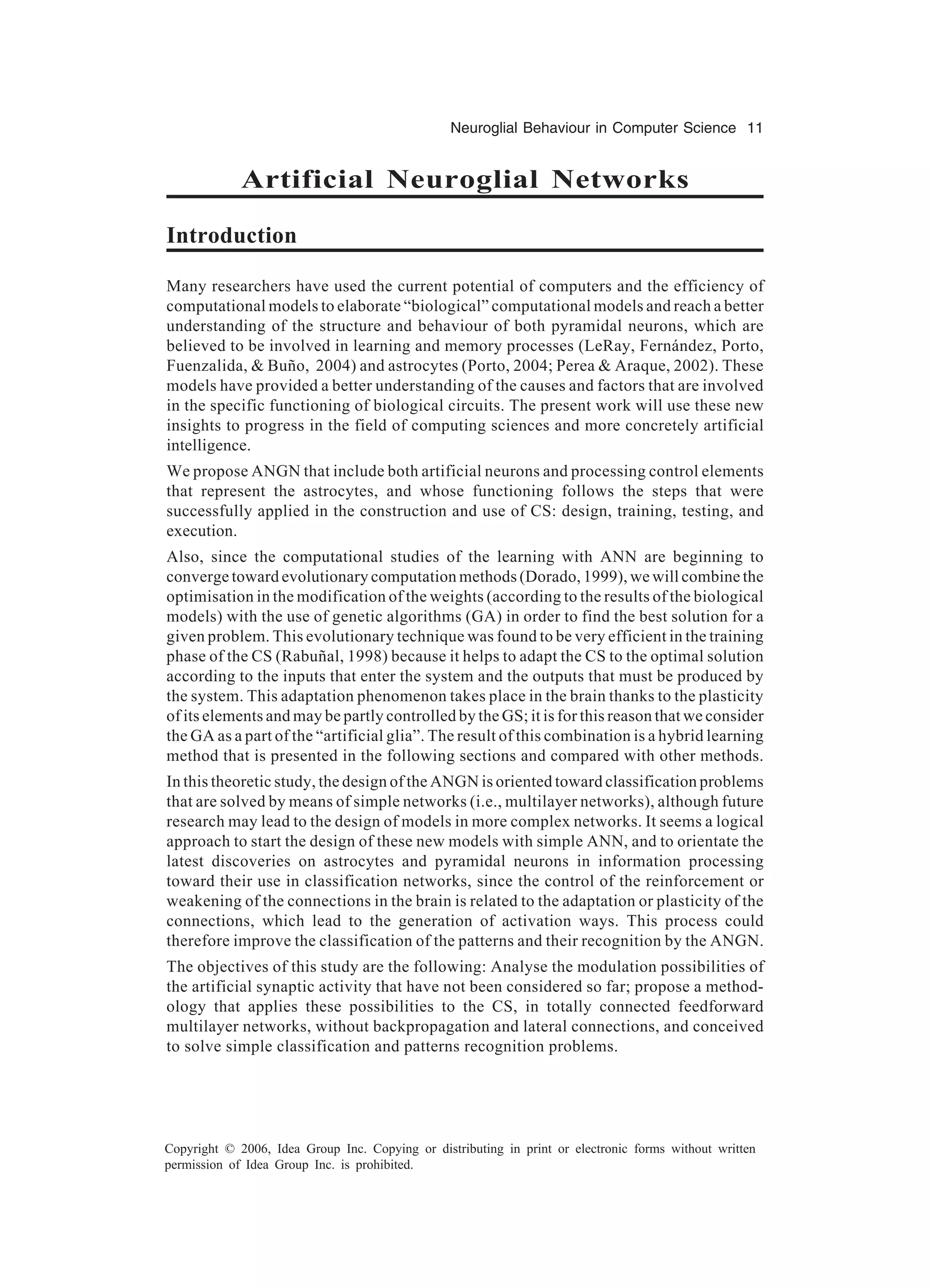 Neuroglial Behaviour in Computer Science 11 Copyright © 2006, Idea Group Inc. Copying or distributing in print or electronic forms without written permission of Idea Group Inc. is prohibited. Artificial Neuroglial Networks Introduction Many researchers have used the current potential of computers and the efficiency of computational models to elaborate “biological” computational models and reach a better understanding of the structure and behaviour of both pyramidal neurons, which are believed to be involved in learning and memory processes (LeRay, Fernández, Porto, Fuenzalida, & Buño, 2004) and astrocytes (Porto, 2004; Perea & Araque, 2002). These models have provided a better understanding of the causes and factors that are involved in the specific functioning of biological circuits. The present work will use these new insights to progress in the field of computing sciences and more concretely artificial intelligence. We propose ANGN that include both artificial neurons and processing control elements that represent the astrocytes, and whose functioning follows the steps that were successfully applied in the construction and use of CS: design, training, testing, and execution. Also, since the computational studies of the learning with ANN are beginning to converge toward evolutionary computation methods (Dorado, 1999), we will combine the optimisation in the modification of the weights (according to the results of the biological models) with the use of genetic algorithms (GA) in order to find the best solution for a given problem. This evolutionary technique was found to be very efficient in the training phase of the CS (Rabuñal, 1998) because it helps to adapt the CS to the optimal solution according to the inputs that enter the system and the outputs that must be produced by the system. This adaptation phenomenon takes place in the brain thanks to the plasticity of its elements and may be partly controlled by the GS; it is for this reason that we consider the GA as a part of the “artificial glia”. The result of this combination is a hybrid learning method that is presented in the following sections and compared with other methods. In this theoretic study, the design of the ANGN is oriented toward classification problems that are solved by means of simple networks (i.e., multilayer networks), although future research may lead to the design of models in more complex networks. It seems a logical approach to start the design of these new models with simple ANN, and to orientate the latest discoveries on astrocytes and pyramidal neurons in information processing toward their use in classification networks, since the control of the reinforcement or weakening of the connections in the brain is related to the adaptation or plasticity of the connections, which lead to the generation of activation ways. This process could therefore improve the classification of the patterns and their recognition by the ANGN. The objectives of this study are the following: Analyse the modulation possibilities of the artificial synaptic activity that have not been considered so far; propose a method- ology that applies these possibilities to the CS, in totally connected feedforward multilayer networks, without backpropagation and lateral connections, and conceived to solve simple classification and patterns recognition problems. 
