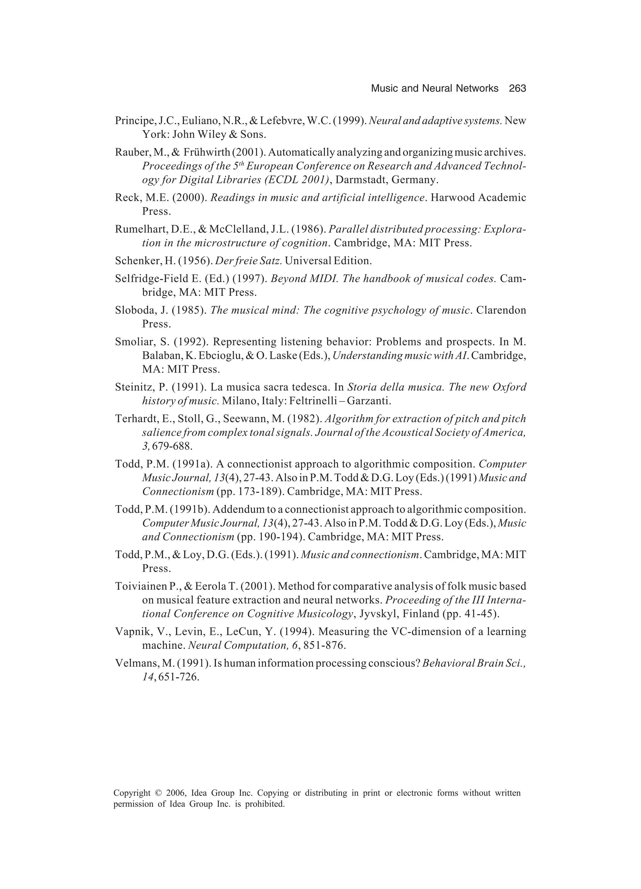 Music and Neural Networks 263 Copyright © 2006, Idea Group Inc. Copying or distributing in print or electronic forms without written permission of Idea Group Inc. is prohibited. Principe,J.C.,Euliano,N.R.,&Lefebvre,W.C.(1999). Neuralandadaptivesystems.New York: John Wiley & Sons. Rauber,M.,& Frühwirth(2001).Automaticallyanalyzingandorganizingmusicarchives. Proceedings of the 5th European Conference on Research and Advanced Technol- ogy for Digital Libraries (ECDL 2001), Darmstadt, Germany. Reck, M.E. (2000). Readings in music and artificial intelligence. Harwood Academic Press. Rumelhart, D.E., & McClelland, J.L. (1986). Parallel distributed processing: Explora- tion in the microstructure of cognition. Cambridge, MA: MIT Press. Schenker, H. (1956). Der freie Satz. Universal Edition. Selfridge-Field E. (Ed.) (1997). Beyond MIDI. The handbook of musical codes. Cam- bridge, MA: MIT Press. Sloboda, J. (1985). The musical mind: The cognitive psychology of music. Clarendon Press. Smoliar, S. (1992). Representing listening behavior: Problems and prospects. In M. Balaban, K. Ebcioglu, & O. Laske (Eds.), Understanding music with AI. Cambridge, MA: MIT Press. Steinitz, P. (1991). La musica sacra tedesca. In Storia della musica. The new Oxford history of music. Milano, Italy: Feltrinelli – Garzanti. Terhardt, E., Stoll, G., Seewann, M. (1982). Algorithm for extraction of pitch and pitch salience from complex tonal signals. Journal of the Acoustical Society of America, 3,679-688. Todd, P.M. (1991a). A connectionist approach to algorithmic composition. Computer Music Journal, 13(4),27-43.AlsoinP.M.Todd&D.G.Loy(Eds.)(1991) Musicand Connectionism (pp. 173-189). Cambridge, MA: MIT Press. Todd, P.M. (1991b). Addendum to a connectionist approach to algorithmic composition. Computer Music Journal, 13(4), 27-43. Also in P.M. Todd & D.G. Loy (Eds.),Music and Connectionism (pp. 190-194). Cambridge, MA: MIT Press. Todd, P.M., & Loy, D.G. (Eds.). (1991). Music and connectionism. Cambridge, MA: MIT Press. Toiviainen P., & Eerola T. (2001). Method for comparative analysis of folk music based on musical feature extraction and neural networks. Proceeding of the III Interna- tional Conference on Cognitive Musicology, Jyvskyl, Finland (pp. 41-45). Vapnik, V., Levin, E., LeCun, Y. (1994). Measuring the VC-dimension of a learning machine. Neural Computation, 6, 851-876. Velmans, M. (1991). Is human information processing conscious? Behavioral Brain Sci., 14,651-726. 