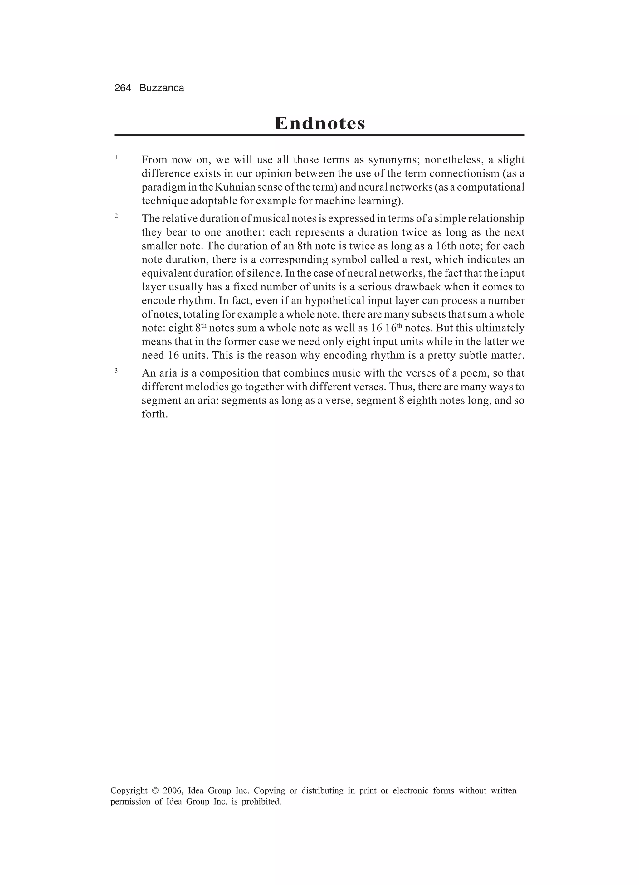 264 Buzzanca Copyright © 2006, Idea Group Inc. Copying or distributing in print or electronic forms without written permission of Idea Group Inc. is prohibited. Endnotes 1 From now on, we will use all those terms as synonyms; nonetheless, a slight difference exists in our opinion between the use of the term connectionism (as a paradigm in the Kuhnian sense of the term) and neural networks (as a computational technique adoptable for example for machine learning). 2 The relative duration of musical notes is expressed in terms of a simple relationship they bear to one another; each represents a duration twice as long as the next smaller note. The duration of an 8th note is twice as long as a 16th note; for each note duration, there is a corresponding symbol called a rest, which indicates an equivalent duration of silence. In the case of neural networks, the fact that the input layer usually has a fixed number of units is a serious drawback when it comes to encode rhythm. In fact, even if an hypothetical input layer can process a number of notes, totaling for example a whole note, there are many subsets that sum a whole note: eight 8th notes sum a whole note as well as 16 16th notes. But this ultimately means that in the former case we need only eight input units while in the latter we need 16 units. This is the reason why encoding rhythm is a pretty subtle matter. 3 An aria is a composition that combines music with the verses of a poem, so that different melodies go together with different verses. Thus, there are many ways to segment an aria: segments as long as a verse, segment 8 eighth notes long, and so forth. 