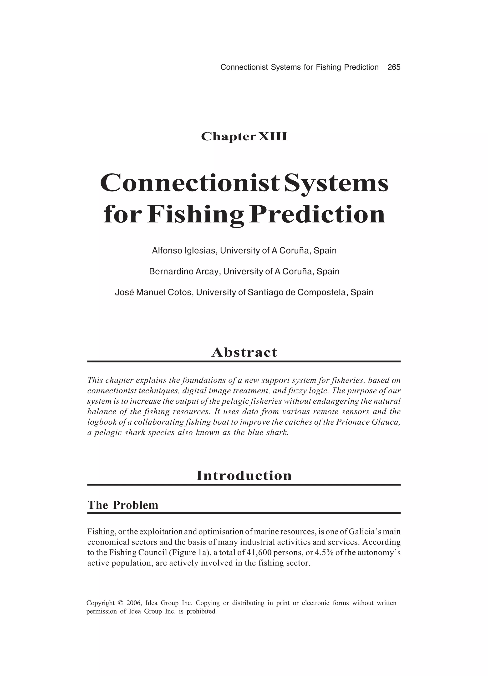 Connectionist Systems for Fishing Prediction 265 Copyright © 2006, Idea Group Inc. Copying or distributing in print or electronic forms without written permission of Idea Group Inc. is prohibited. ChapterXIII ConnectionistSystems forFishingPrediction Alfonso Iglesias, University of A Coruña, Spain Bernardino Arcay, University of A Coruña, Spain José Manuel Cotos, University of Santiago de Compostela, Spain Abstract This chapter explains the foundations of a new support system for fisheries, based on connectionist techniques, digital image treatment, and fuzzy logic. The purpose of our system is to increase the output of the pelagic fisheries without endangering the natural balance of the fishing resources. It uses data from various remote sensors and the logbook of a collaborating fishing boat to improve the catches of the Prionace Glauca, a pelagic shark species also known as the blue shark. Introduction The Problem Fishing, or the exploitation and optimisation of marine resources, is one of Galicia’s main economical sectors and the basis of many industrial activities and services. According to the Fishing Council (Figure 1a), a total of 41,600 persons, or 4.5% of the autonomy’s active population, are actively involved in the fishing sector. 