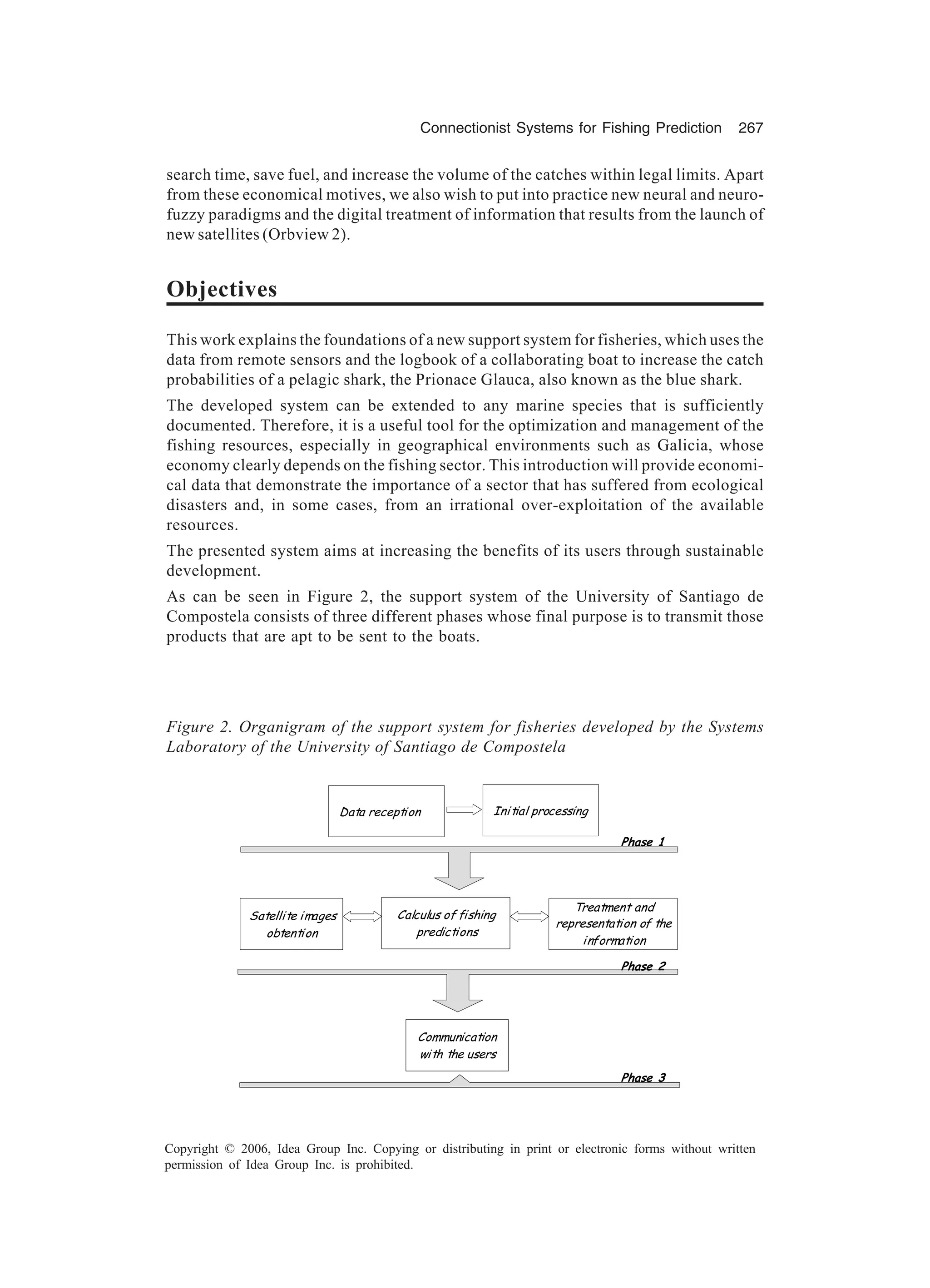 Connectionist Systems for Fishing Prediction 267 Copyright © 2006, Idea Group Inc. Copying or distributing in print or electronic forms without written permission of Idea Group Inc. is prohibited. Figure 2. Organigram of the support system for fisheries developed by the Systems Laboratory of the University of Santiago de Compostela Data reception Initial processing Communication with the users Satellite images obtention Calculus of fishing predictions Treatment and representation of the information 2D=IA 2D=IA 2D=IA! search time, save fuel, and increase the volume of the catches within legal limits. Apart from these economical motives, we also wish to put into practice new neural and neuro- fuzzy paradigms and the digital treatment of information that results from the launch of new satellites (Orbview 2). Objectives This work explains the foundations of a new support system for fisheries, which uses the data from remote sensors and the logbook of a collaborating boat to increase the catch probabilities of a pelagic shark, the Prionace Glauca, also known as the blue shark. The developed system can be extended to any marine species that is sufficiently documented. Therefore, it is a useful tool for the optimization and management of the fishing resources, especially in geographical environments such as Galicia, whose economy clearly depends on the fishing sector. This introduction will provide economi- cal data that demonstrate the importance of a sector that has suffered from ecological disasters and, in some cases, from an irrational over-exploitation of the available resources. The presented system aims at increasing the benefits of its users through sustainable development. As can be seen in Figure 2, the support system of the University of Santiago de Compostela consists of three different phases whose final purpose is to transmit those products that are apt to be sent to the boats. 