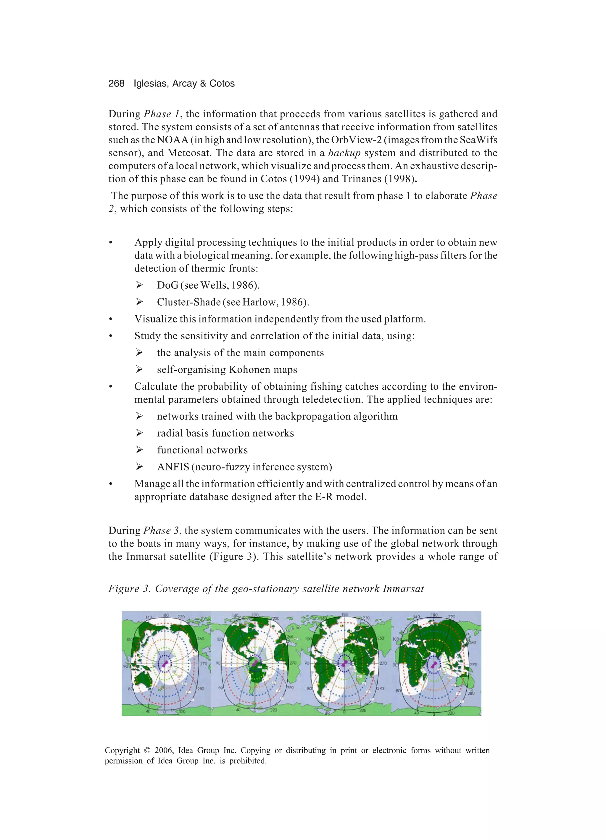 268 Iglesias, Arcay Cotos Copyright © 2006, Idea Group Inc. Copying or distributing in print or electronic forms without written permission of Idea Group Inc. is prohibited. During Phase 1, the information that proceeds from various satellites is gathered and stored. The system consists of a set of antennas that receive information from satellites such as the NOAA (in high and low resolution), the OrbView-2 (images from the SeaWifs sensor), and Meteosat. The data are stored in a backup system and distributed to the computers of a local network, which visualize and process them. An exhaustive descrip- tion of this phase can be found in Cotos (1994) and Trinanes (1998). The purpose of this work is to use the data that result from phase 1 to elaborate Phase 2, which consists of the following steps: • Apply digital processing techniques to the initial products in order to obtain new data with a biological meaning, for example, the following high-pass filters for the detection of thermic fronts: Ø DoG (see Wells, 1986). Ø Cluster-Shade (see Harlow, 1986). • Visualize this information independently from the used platform. • Study the sensitivity and correlation of the initial data, using: Ø the analysis of the main components Ø self-organising Kohonen maps • Calculate the probability of obtaining fishing catches according to the environ- mental parameters obtained through teledetection. The applied techniques are: Ø networks trained with the backpropagation algorithm Ø radial basis function networks Ø functional networks Ø ANFIS (neuro-fuzzy inference system) • Manage all the information efficiently and with centralized control by means of an appropriate database designed after the E-R model. During Phase 3, the system communicates with the users. The information can be sent to the boats in many ways, for instance, by making use of the global network through the Inmarsat satellite (Figure 3). This satellite’s network provides a whole range of Figure 3. Coverage of the geo-stationary satellite network Inmarsat 