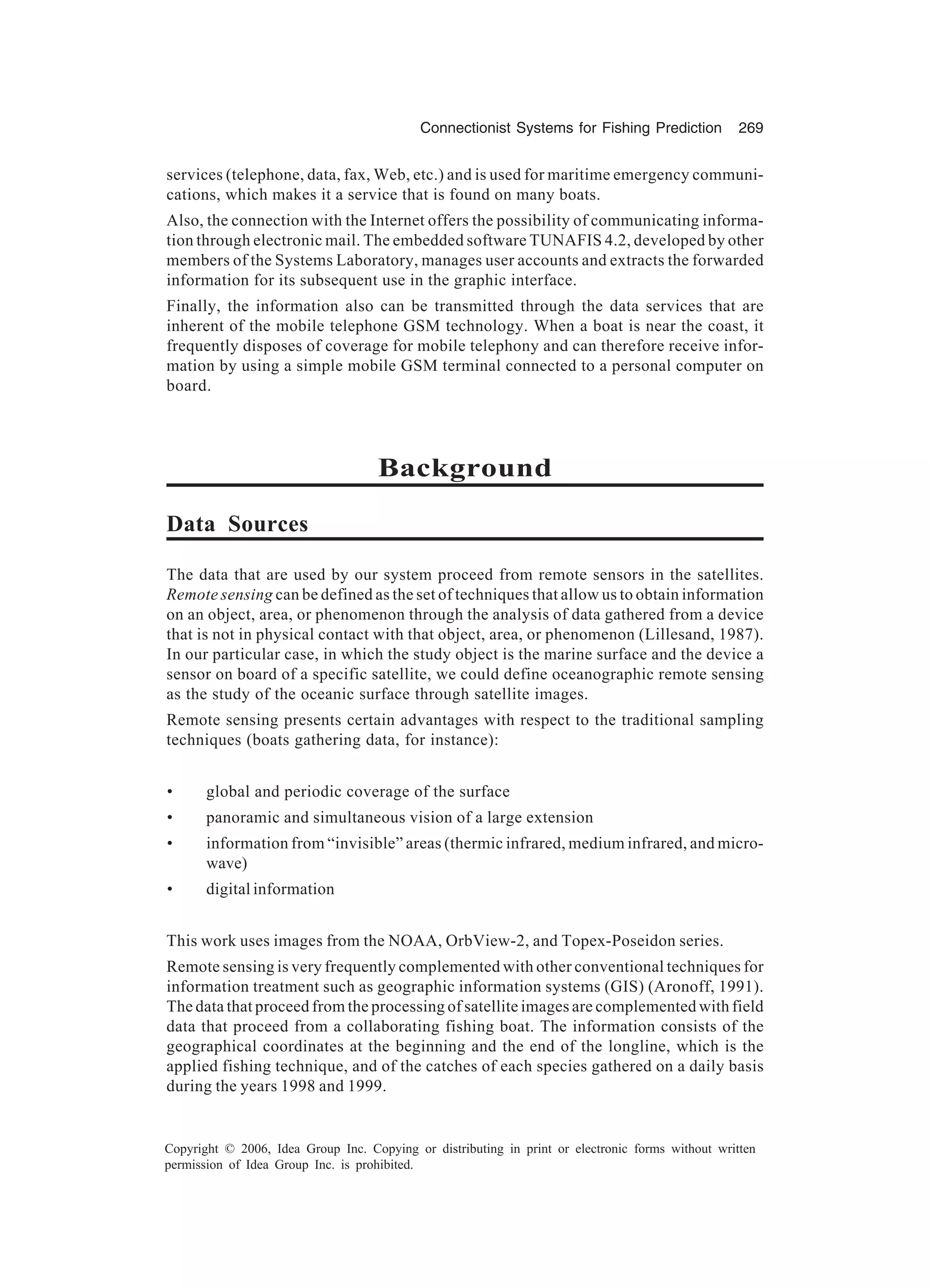 Connectionist Systems for Fishing Prediction 269 Copyright © 2006, Idea Group Inc. Copying or distributing in print or electronic forms without written permission of Idea Group Inc. is prohibited. services (telephone, data, fax, Web, etc.) and is used for maritime emergency communi- cations, which makes it a service that is found on many boats. Also, the connection with the Internet offers the possibility of communicating informa- tion through electronic mail. The embedded software TUNAFIS 4.2, developed by other members of the Systems Laboratory, manages user accounts and extracts the forwarded information for its subsequent use in the graphic interface. Finally, the information also can be transmitted through the data services that are inherent of the mobile telephone GSM technology. When a boat is near the coast, it frequently disposes of coverage for mobile telephony and can therefore receive infor- mation by using a simple mobile GSM terminal connected to a personal computer on board. Background Data Sources The data that are used by our system proceed from remote sensors in the satellites. Remote sensing can be defined as the set of techniques that allow us to obtain information on an object, area, or phenomenon through the analysis of data gathered from a device that is not in physical contact with that object, area, or phenomenon (Lillesand, 1987). In our particular case, in which the study object is the marine surface and the device a sensor on board of a specific satellite, we could define oceanographic remote sensing as the study of the oceanic surface through satellite images. Remote sensing presents certain advantages with respect to the traditional sampling techniques (boats gathering data, for instance): • global and periodic coverage of the surface • panoramic and simultaneous vision of a large extension • information from “invisible” areas (thermic infrared, medium infrared, and micro- wave) • digital information This work uses images from the NOAA, OrbView-2, and Topex-Poseidon series. Remote sensing is very frequently complemented with other conventional techniques for information treatment such as geographic information systems (GIS) (Aronoff, 1991). The data that proceed from the processing of satellite images are complemented with field data that proceed from a collaborating fishing boat. The information consists of the geographical coordinates at the beginning and the end of the longline, which is the applied fishing technique, and of the catches of each species gathered on a daily basis during the years 1998 and 1999. 