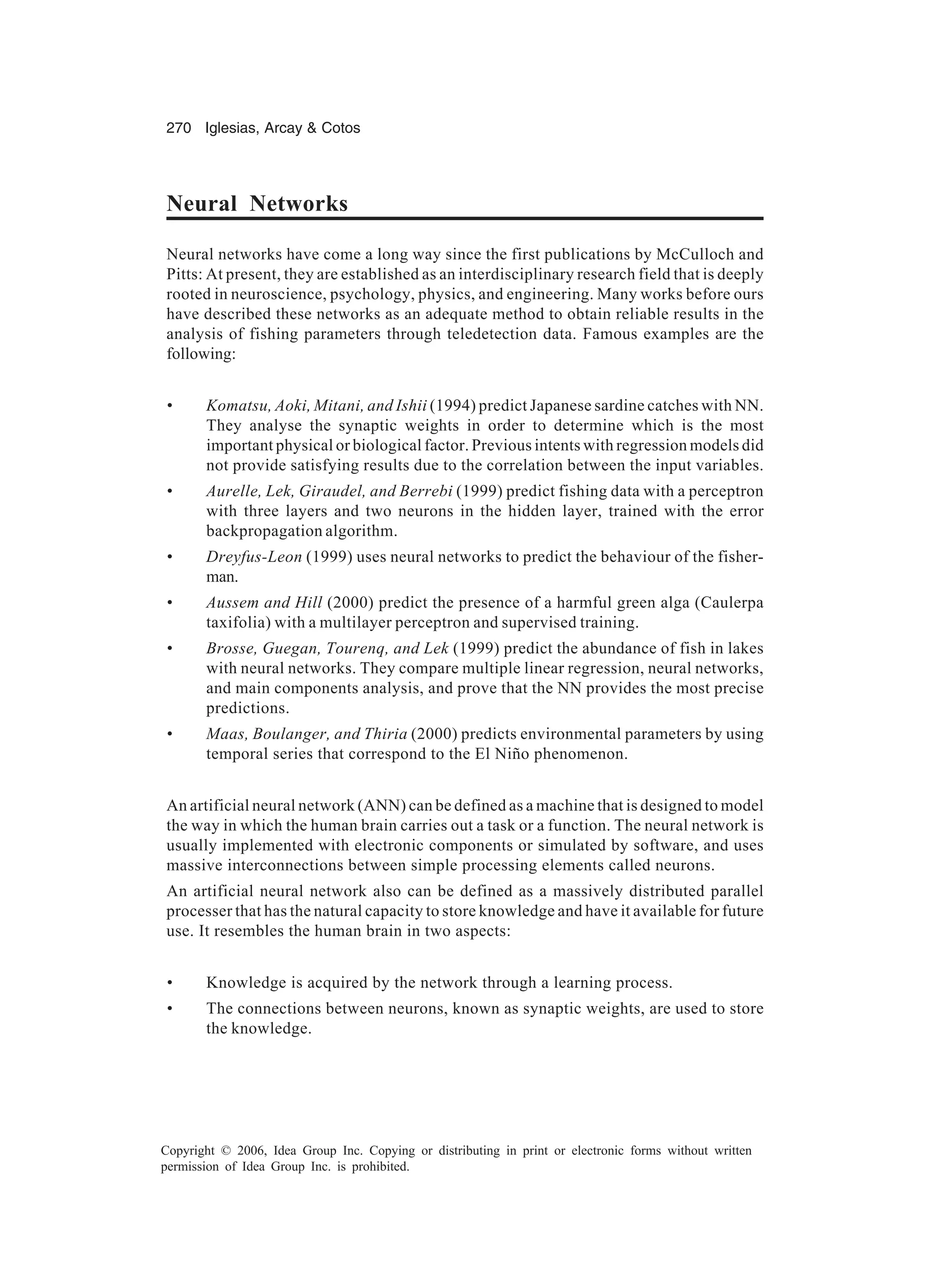 270 Iglesias, Arcay Cotos Copyright © 2006, Idea Group Inc. Copying or distributing in print or electronic forms without written permission of Idea Group Inc. is prohibited. Neural Networks Neural networks have come a long way since the first publications by McCulloch and Pitts: At present, they are established as an interdisciplinary research field that is deeply rooted in neuroscience, psychology, physics, and engineering. Many works before ours have described these networks as an adequate method to obtain reliable results in the analysis of fishing parameters through teledetection data. Famous examples are the following: • Komatsu, Aoki, Mitani, and Ishii (1994) predict Japanese sardine catches with NN. They analyse the synaptic weights in order to determine which is the most important physical or biological factor. Previous intents with regression models did not provide satisfying results due to the correlation between the input variables. • Aurelle, Lek, Giraudel, and Berrebi (1999) predict fishing data with a perceptron with three layers and two neurons in the hidden layer, trained with the error backpropagation algorithm. • Dreyfus-Leon (1999) uses neural networks to predict the behaviour of the fisher- man. • Aussem and Hill (2000) predict the presence of a harmful green alga (Caulerpa taxifolia) with a multilayer perceptron and supervised training. • Brosse, Guegan, Tourenq, and Lek (1999) predict the abundance of fish in lakes with neural networks. They compare multiple linear regression, neural networks, and main components analysis, and prove that the NN provides the most precise predictions. • Maas, Boulanger, and Thiria (2000) predicts environmental parameters by using temporal series that correspond to the El Niño phenomenon. An artificial neural network (ANN) can be defined as a machine that is designed to model the way in which the human brain carries out a task or a function. The neural network is usually implemented with electronic components or simulated by software, and uses massive interconnections between simple processing elements called neurons. An artificial neural network also can be defined as a massively distributed parallel processer that has the natural capacity to store knowledge and have it available for future use. It resembles the human brain in two aspects: • Knowledge is acquired by the network through a learning process. • The connections between neurons, known as synaptic weights, are used to store the knowledge. 