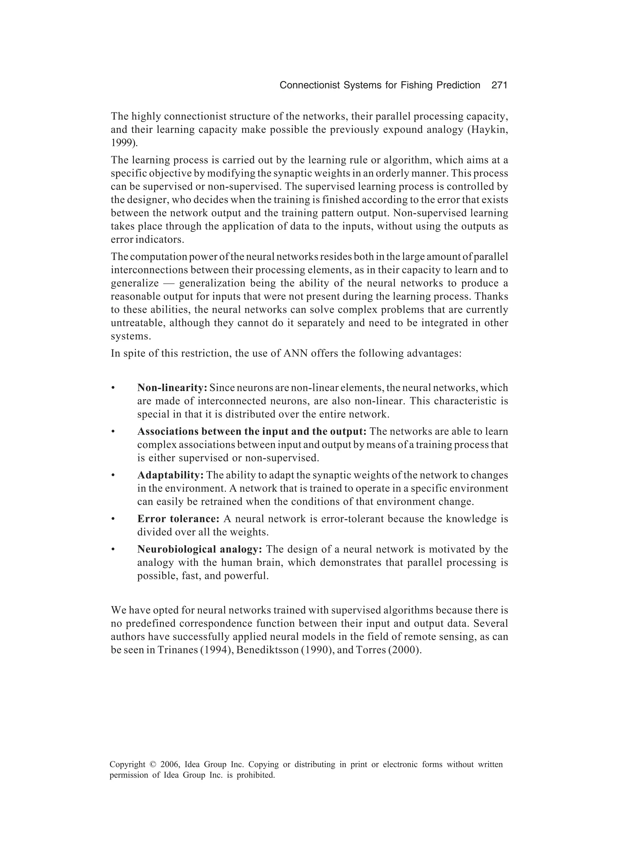 Connectionist Systems for Fishing Prediction 271 Copyright © 2006, Idea Group Inc. Copying or distributing in print or electronic forms without written permission of Idea Group Inc. is prohibited. The highly connectionist structure of the networks, their parallel processing capacity, and their learning capacity make possible the previously expound analogy (Haykin, 1999). The learning process is carried out by the learning rule or algorithm, which aims at a specific objective by modifying the synaptic weights in an orderly manner. This process can be supervised or non-supervised. The supervised learning process is controlled by the designer, who decides when the training is finished according to the error that exists between the network output and the training pattern output. Non-supervised learning takes place through the application of data to the inputs, without using the outputs as error indicators. The computation power of the neural networks resides both in the large amount of parallel interconnections between their processing elements, as in their capacity to learn and to generalize — generalization being the ability of the neural networks to produce a reasonable output for inputs that were not present during the learning process. Thanks to these abilities, the neural networks can solve complex problems that are currently untreatable, although they cannot do it separately and need to be integrated in other systems. In spite of this restriction, the use of ANN offers the following advantages: • Non-linearity: Since neurons are non-linear elements, the neural networks, which are made of interconnected neurons, are also non-linear. This characteristic is special in that it is distributed over the entire network. • Associations between the input and the output: The networks are able to learn complex associations between input and output by means of a training process that is either supervised or non-supervised. • Adaptability: The ability to adapt the synaptic weights of the network to changes in the environment. A network that is trained to operate in a specific environment can easily be retrained when the conditions of that environment change. • Error tolerance: A neural network is error-tolerant because the knowledge is divided over all the weights. • Neurobiological analogy: The design of a neural network is motivated by the analogy with the human brain, which demonstrates that parallel processing is possible, fast, and powerful. We have opted for neural networks trained with supervised algorithms because there is no predefined correspondence function between their input and output data. Several authors have successfully applied neural models in the field of remote sensing, as can be seen in Trinanes (1994), Benediktsson (1990), and Torres (2000). 