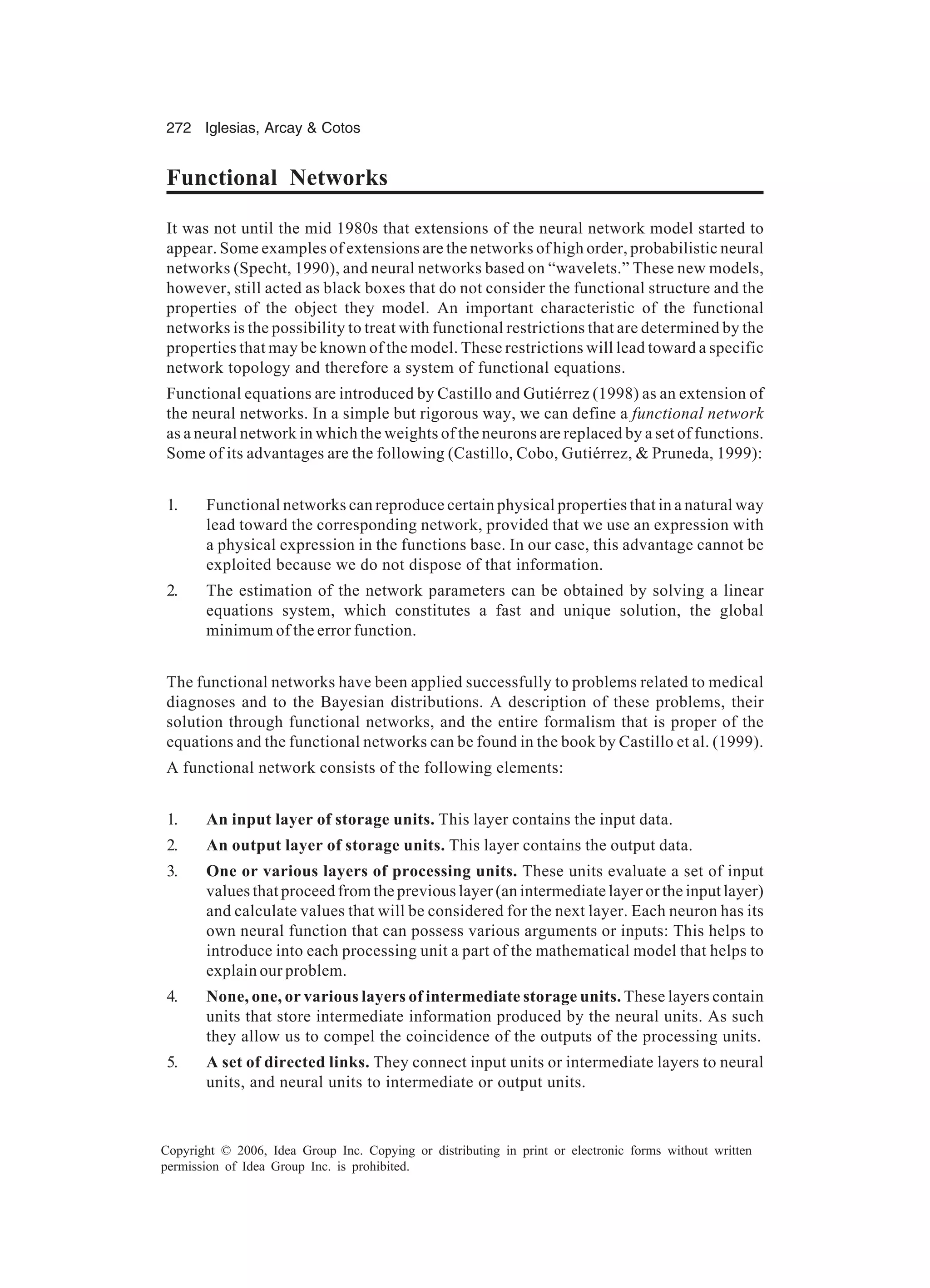 272 Iglesias, Arcay Cotos Copyright © 2006, Idea Group Inc. Copying or distributing in print or electronic forms without written permission of Idea Group Inc. is prohibited. Functional Networks It was not until the mid 1980s that extensions of the neural network model started to appear. Some examples of extensions are the networks of high order, probabilistic neural networks (Specht, 1990), and neural networks based on “wavelets.” These new models, however, still acted as black boxes that do not consider the functional structure and the properties of the object they model. An important characteristic of the functional networks is the possibility to treat with functional restrictions that are determined by the properties that may be known of the model. These restrictions will lead toward a specific network topology and therefore a system of functional equations. Functional equations are introduced by Castillo and Gutiérrez (1998) as an extension of the neural networks. In a simple but rigorous way, we can define a functional network as a neural network in which the weights of the neurons are replaced by a set of functions. Some of its advantages are the following (Castillo, Cobo, Gutiérrez, Pruneda, 1999): 1. Functional networks can reproduce certain physical properties that in a natural way lead toward the corresponding network, provided that we use an expression with a physical expression in the functions base. In our case, this advantage cannot be exploited because we do not dispose of that information. 2. The estimation of the network parameters can be obtained by solving a linear equations system, which constitutes a fast and unique solution, the global minimum of the error function. The functional networks have been applied successfully to problems related to medical diagnoses and to the Bayesian distributions. A description of these problems, their solution through functional networks, and the entire formalism that is proper of the equations and the functional networks can be found in the book by Castillo et al. (1999). A functional network consists of the following elements: 1. An input layer of storage units. This layer contains the input data. 2. An output layer of storage units. This layer contains the output data. 3. One or various layers of processing units. These units evaluate a set of input values that proceed from the previous layer (an intermediate layer or the input layer) and calculate values that will be considered for the next layer. Each neuron has its own neural function that can possess various arguments or inputs: This helps to introduce into each processing unit a part of the mathematical model that helps to explain our problem. 4. None, one, or various layers of intermediate storage units. These layers contain units that store intermediate information produced by the neural units. As such they allow us to compel the coincidence of the outputs of the processing units. 5. A set of directed links. They connect input units or intermediate layers to neural units, and neural units to intermediate or output units. 