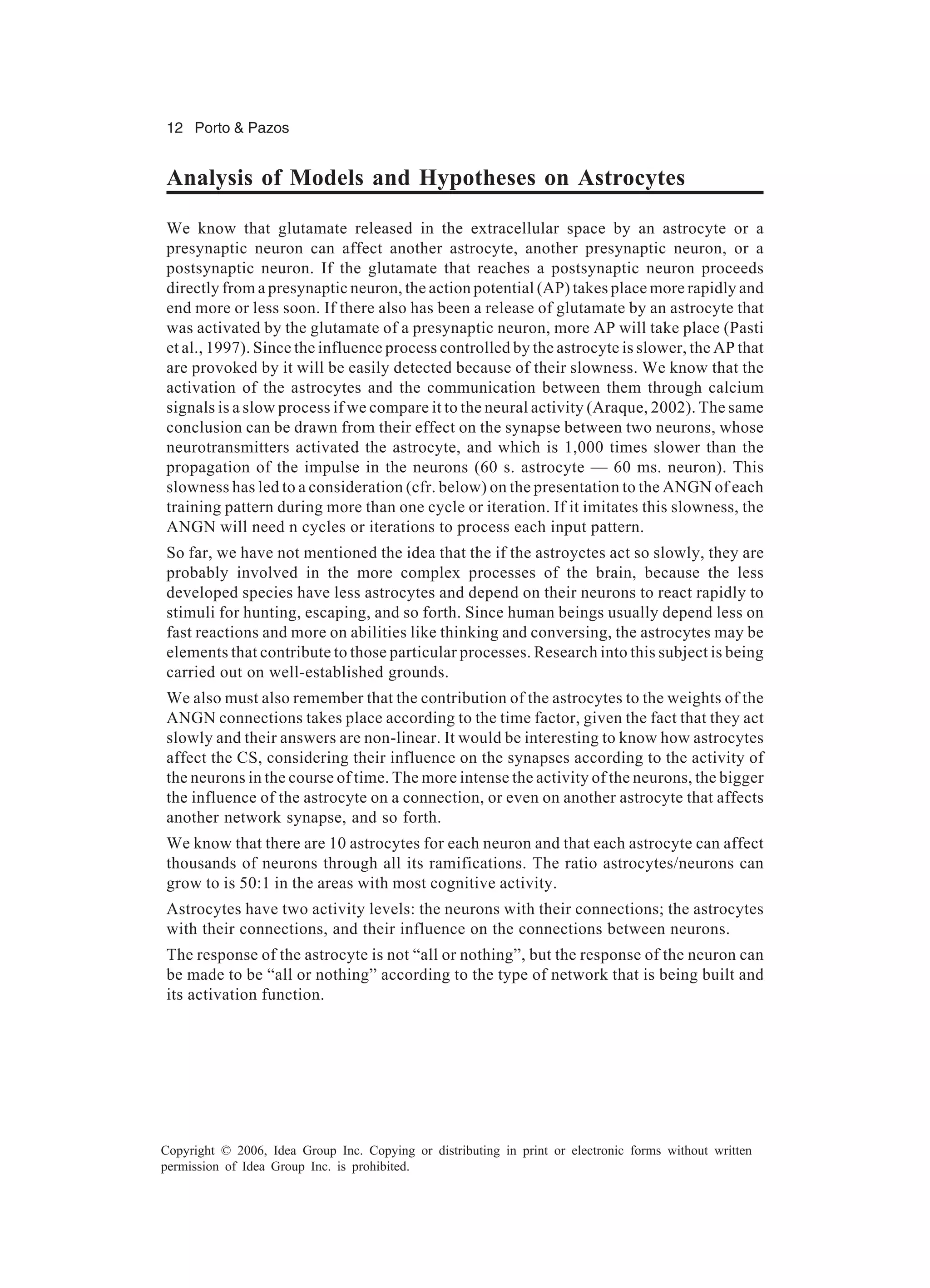 12 Porto & Pazos Copyright © 2006, Idea Group Inc. Copying or distributing in print or electronic forms without written permission of Idea Group Inc. is prohibited. Analysis of Models and Hypotheses on Astrocytes We know that glutamate released in the extracellular space by an astrocyte or a presynaptic neuron can affect another astrocyte, another presynaptic neuron, or a postsynaptic neuron. If the glutamate that reaches a postsynaptic neuron proceeds directly from a presynaptic neuron, the action potential (AP) takes place more rapidly and end more or less soon. If there also has been a release of glutamate by an astrocyte that was activated by the glutamate of a presynaptic neuron, more AP will take place (Pasti et al., 1997). Since the influence process controlled by the astrocyte is slower, the AP that are provoked by it will be easily detected because of their slowness. We know that the activation of the astrocytes and the communication between them through calcium signals is a slow process if we compare it to the neural activity (Araque, 2002). The same conclusion can be drawn from their effect on the synapse between two neurons, whose neurotransmitters activated the astrocyte, and which is 1,000 times slower than the propagation of the impulse in the neurons (60 s. astrocyte — 60 ms. neuron). This slowness has led to a consideration (cfr. below) on the presentation to the ANGN of each training pattern during more than one cycle or iteration. If it imitates this slowness, the ANGN will need n cycles or iterations to process each input pattern. So far, we have not mentioned the idea that the if the astroyctes act so slowly, they are probably involved in the more complex processes of the brain, because the less developed species have less astrocytes and depend on their neurons to react rapidly to stimuli for hunting, escaping, and so forth. Since human beings usually depend less on fast reactions and more on abilities like thinking and conversing, the astrocytes may be elements that contribute to those particular processes. Research into this subject is being carried out on well-established grounds. We also must also remember that the contribution of the astrocytes to the weights of the ANGN connections takes place according to the time factor, given the fact that they act slowly and their answers are non-linear. It would be interesting to know how astrocytes affect the CS, considering their influence on the synapses according to the activity of the neurons in the course of time. The more intense the activity of the neurons, the bigger the influence of the astrocyte on a connection, or even on another astrocyte that affects another network synapse, and so forth. We know that there are 10 astrocytes for each neuron and that each astrocyte can affect thousands of neurons through all its ramifications. The ratio astrocytes/neurons can grow to is 50:1 in the areas with most cognitive activity. Astrocytes have two activity levels: the neurons with their connections; the astrocytes with their connections, and their influence on the connections between neurons. The response of the astrocyte is not “all or nothing”, but the response of the neuron can be made to be “all or nothing” according to the type of network that is being built and its activation function. 