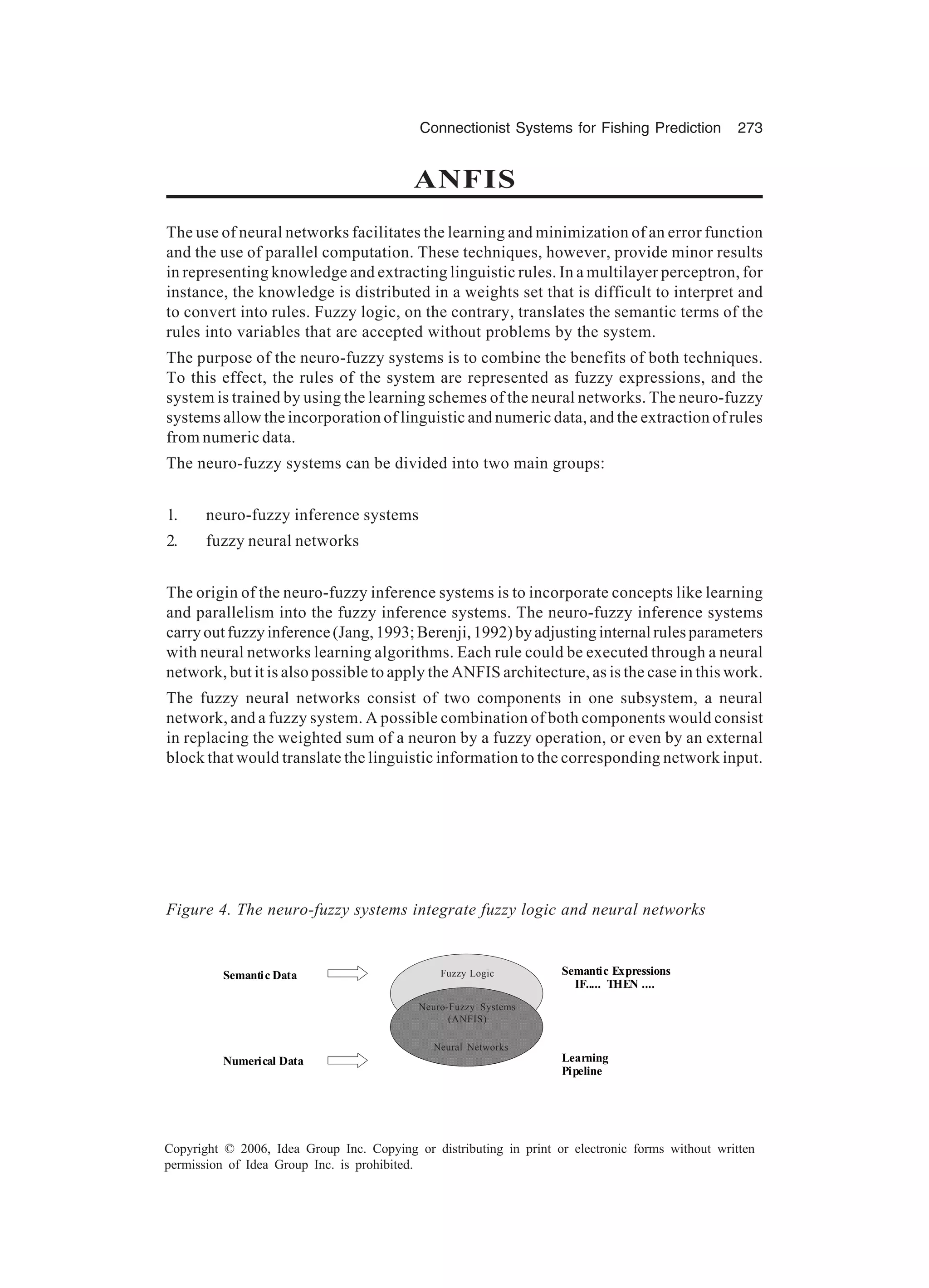Connectionist Systems for Fishing Prediction 273 Copyright © 2006, Idea Group Inc. Copying or distributing in print or electronic forms without written permission of Idea Group Inc. is prohibited. ANFIS The use of neural networks facilitates the learning and minimization of an error function and the use of parallel computation. These techniques, however, provide minor results in representing knowledge and extracting linguistic rules. In a multilayer perceptron, for instance, the knowledge is distributed in a weights set that is difficult to interpret and to convert into rules. Fuzzy logic, on the contrary, translates the semantic terms of the rules into variables that are accepted without problems by the system. The purpose of the neuro-fuzzy systems is to combine the benefits of both techniques. To this effect, the rules of the system are represented as fuzzy expressions, and the system is trained by using the learning schemes of the neural networks. The neuro-fuzzy systems allow the incorporation of linguistic and numeric data, and the extraction of rules from numeric data. The neuro-fuzzy systems can be divided into two main groups: 1. neuro-fuzzy inference systems 2. fuzzy neural networks The origin of the neuro-fuzzy inference systems is to incorporate concepts like learning and parallelism into the fuzzy inference systems. The neuro-fuzzy inference systems carryoutfuzzyinference(Jang,1993;Berenji,1992)byadjustinginternalrulesparameters with neural networks learning algorithms. Each rule could be executed through a neural network, but it is also possible to apply the ANFIS architecture, as is the case in this work. The fuzzy neural networks consist of two components in one subsystem, a neural network, and a fuzzy system. A possible combination of both components would consist in replacing the weighted sum of a neuron by a fuzzy operation, or even by an external block that would translate the linguistic information to the corresponding network input. Figure 4. The neuro-fuzzy systems integrate fuzzy logic and neural networks Semantic Data Numerical Data Semantic Expressions IF..... THEN .... Learning Pipeline Fuzzy Logic Neuro-Fuzzy Systems (ANFIS) Neural Networks 