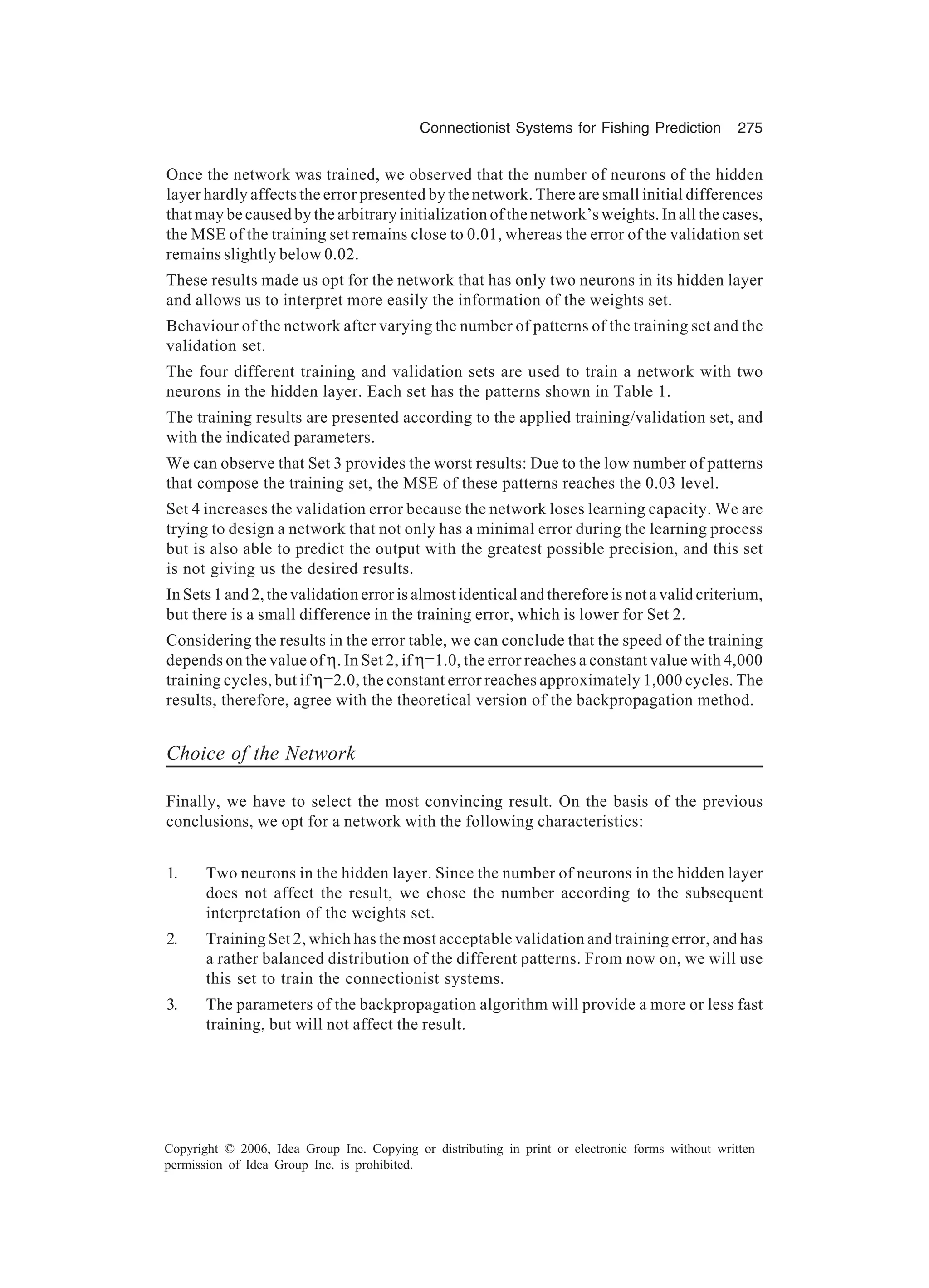 Connectionist Systems for Fishing Prediction 275 Copyright © 2006, Idea Group Inc. Copying or distributing in print or electronic forms without written permission of Idea Group Inc. is prohibited. Once the network was trained, we observed that the number of neurons of the hidden layer hardly affects the error presented by the network. There are small initial differences that may be caused by the arbitrary initialization of the network’s weights. In all the cases, the MSE of the training set remains close to 0.01, whereas the error of the validation set remains slightly below 0.02. These results made us opt for the network that has only two neurons in its hidden layer and allows us to interpret more easily the information of the weights set. Behaviour of the network after varying the number of patterns of the training set and the validation set. The four different training and validation sets are used to train a network with two neurons in the hidden layer. Each set has the patterns shown in Table 1. The training results are presented according to the applied training/validation set, and with the indicated parameters. We can observe that Set 3 provides the worst results: Due to the low number of patterns that compose the training set, the MSE of these patterns reaches the 0.03 level. Set 4 increases the validation error because the network loses learning capacity. We are trying to design a network that not only has a minimal error during the learning process but is also able to predict the output with the greatest possible precision, and this set is not giving us the desired results. In Sets 1 and 2, the validation error is almost identical and therefore is not a valid criterium, but there is a small difference in the training error, which is lower for Set 2. Considering the results in the error table, we can conclude that the speed of the training depends on the value of η. In Set 2, if η=1.0, the error reaches a constant value with 4,000 training cycles, but if η=2.0, the constant error reaches approximately 1,000 cycles. The results, therefore, agree with the theoretical version of the backpropagation method. Choice of the Network Finally, we have to select the most convincing result. On the basis of the previous conclusions, we opt for a network with the following characteristics: 1. Two neurons in the hidden layer. Since the number of neurons in the hidden layer does not affect the result, we chose the number according to the subsequent interpretation of the weights set. 2. Training Set 2, which has the most acceptable validation and training error, and has a rather balanced distribution of the different patterns. From now on, we will use this set to train the connectionist systems. 3. The parameters of the backpropagation algorithm will provide a more or less fast training, but will not affect the result. 