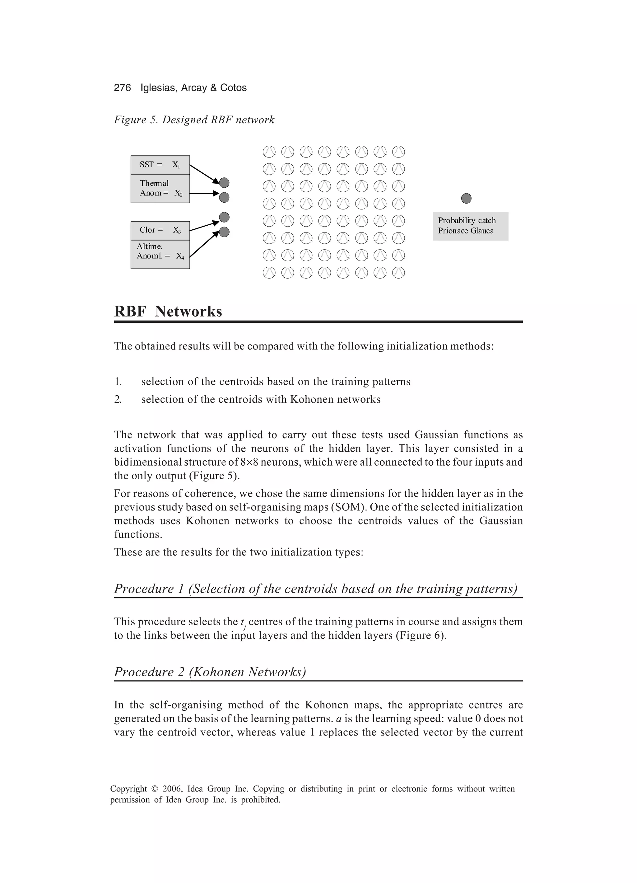 276 Iglesias, Arcay Cotos Copyright © 2006, Idea Group Inc. Copying or distributing in print or electronic forms without written permission of Idea Group Inc. is prohibited. RBF Networks The obtained results will be compared with the following initialization methods: 1. selection of the centroids based on the training patterns 2. selection of the centroids with Kohonen networks The network that was applied to carry out these tests used Gaussian functions as activation functions of the neurons of the hidden layer. This layer consisted in a bidimensional structure of 8×8 neurons, which were all connected to the four inputs and the only output (Figure 5). For reasons of coherence, we chose the same dimensions for the hidden layer as in the previous study based on self-organising maps (SOM). One of the selected initialization methods uses Kohonen networks to choose the centroids values of the Gaussian functions. These are the results for the two initialization types: Procedure 1 (Selection of the centroids based on the training patterns) This procedure selects the tj centres of the training patterns in course and assigns them to the links between the input layers and the hidden layers (Figure 6). Procedure 2 (Kohonen Networks) In the self-organising method of the Kohonen maps, the appropriate centres are generated on the basis of the learning patterns. a is the learning speed: value 0 does not vary the centroid vector, whereas value 1 replaces the selected vector by the current Figure 5. Designed RBF network SST = X1 Thermal Anom = X2 Clor = X3 X Altime. Anoml. = X4 Probability catch Prionace Glauca 