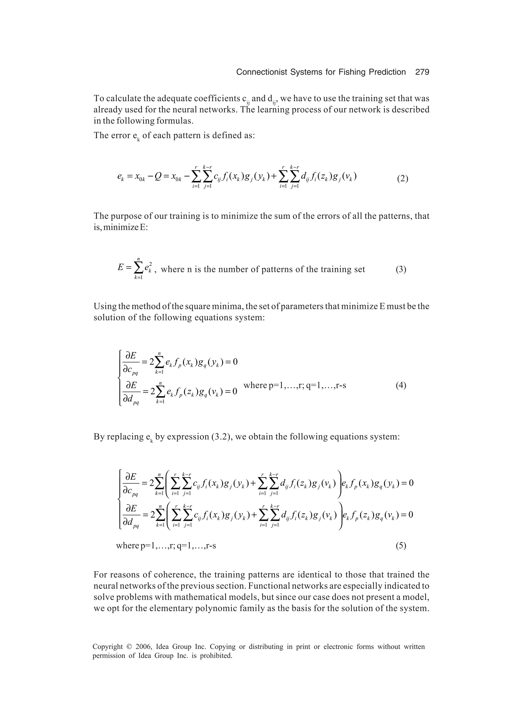 Connectionist Systems for Fishing Prediction 279 Copyright © 2006, Idea Group Inc. Copying or distributing in print or electronic forms without written permission of Idea Group Inc. is prohibited. To calculate the adequate coefficients cij and dij , we have to use the training set that was already used for the neural networks. The learning process of our network is described in the following formulas. The error ek of each pattern is defined as: 0 0 1 1 1 1 ( ) ( ) ( ) ( ) r k r r k r k k k ij i k j k ij i k j k i j i j e x Q x c f x g y d f z g v − − = = = = = − = − +∑∑ ∑∑ (2) The purpose of our training is to minimize the sum of the errors of all the patterns, that is,minimizeE: 2 1 n k k E e = = ∑ , where n is the number of patterns of the training set (3) Using the method of the square minima, the set of parameters that minimize E must be the solution of the following equations system: 1 1 2 ( ) ( ) 0 2 ( ) ( ) 0 n k p k q k kpq n k p k q k kpq E e f x g y c E e f z g v d = = ∂ = =∂  ∂ = = ∂ ∑ ∑ where p=1,…,r; q=1,…,r-s (4) By replacing ek by expression (3.2), we obtain the following equations system: 1 1 1 1 1 1 1 1 1 1 2 ( ) ( ) ( ) ( ) ( ) ( ) 0 2 ( ) ( ) ( ) ( ) ( ) ( ) 0 n r k r r k r ij i k j k ij i k j k k p k q k k i j i jpq n r k r r k r ij i k j k ij i k j k k p k q k k i j i jpq E c f x g y d f z g v e f x g y c E c f x g y d f z g v e f z g v d − − = = = = = − − = = = = =   ∂ = + =   ∂     ∂ = + = ∂   ∑ ∑∑ ∑∑ ∑ ∑∑ ∑∑ wherep=1,…,r;q=1,…,r-s (5) For reasons of coherence, the training patterns are identical to those that trained the neural networks of the previous section. Functional networks are especially indicated to solve problems with mathematical models, but since our case does not present a model, we opt for the elementary polynomic family as the basis for the solution of the system. 