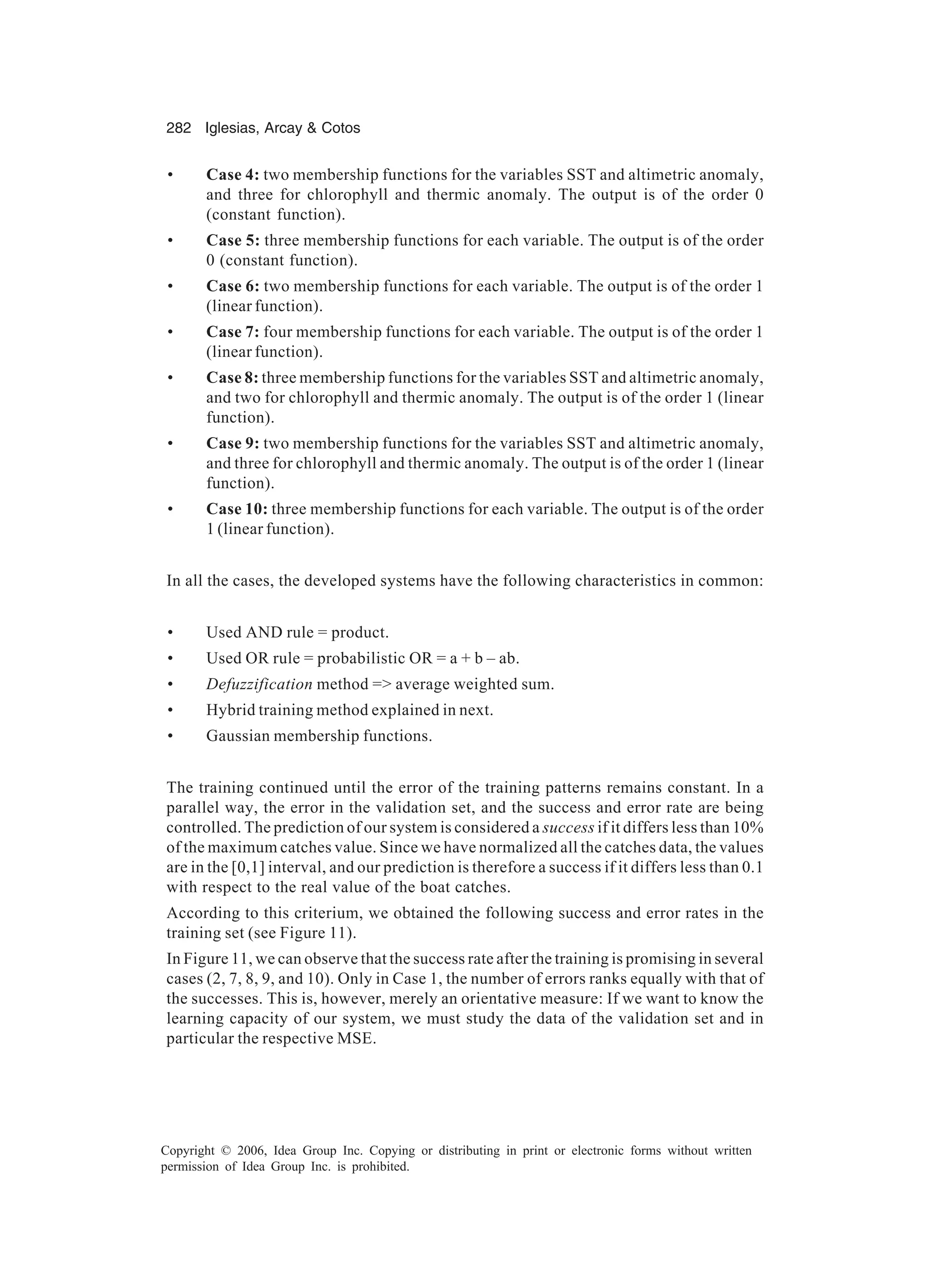 282 Iglesias, Arcay Cotos Copyright © 2006, Idea Group Inc. Copying or distributing in print or electronic forms without written permission of Idea Group Inc. is prohibited. • Case 4: two membership functions for the variables SST and altimetric anomaly, and three for chlorophyll and thermic anomaly. The output is of the order 0 (constant function). • Case 5: three membership functions for each variable. The output is of the order 0 (constant function). • Case 6: two membership functions for each variable. The output is of the order 1 (linear function). • Case 7: four membership functions for each variable. The output is of the order 1 (linear function). • Case 8: three membership functions for the variables SST and altimetric anomaly, and two for chlorophyll and thermic anomaly. The output is of the order 1 (linear function). • Case 9: two membership functions for the variables SST and altimetric anomaly, and three for chlorophyll and thermic anomaly. The output is of the order 1 (linear function). • Case 10: three membership functions for each variable. The output is of the order 1 (linear function). In all the cases, the developed systems have the following characteristics in common: • Used AND rule = product. • Used OR rule = probabilistic OR = a + b – ab. • Defuzzification method = average weighted sum. • Hybrid training method explained in next. • Gaussian membership functions. The training continued until the error of the training patterns remains constant. In a parallel way, the error in the validation set, and the success and error rate are being controlled. The prediction of our system is considered a success if it differs less than 10% of the maximum catches value. Since we have normalized all the catches data, the values are in the [0,1] interval, and our prediction is therefore a success if it differs less than 0.1 with respect to the real value of the boat catches. According to this criterium, we obtained the following success and error rates in the training set (see Figure 11). In Figure 11, we can observe that the success rate after the training is promising in several cases (2, 7, 8, 9, and 10). Only in Case 1, the number of errors ranks equally with that of the successes. This is, however, merely an orientative measure: If we want to know the learning capacity of our system, we must study the data of the validation set and in particular the respective MSE. 