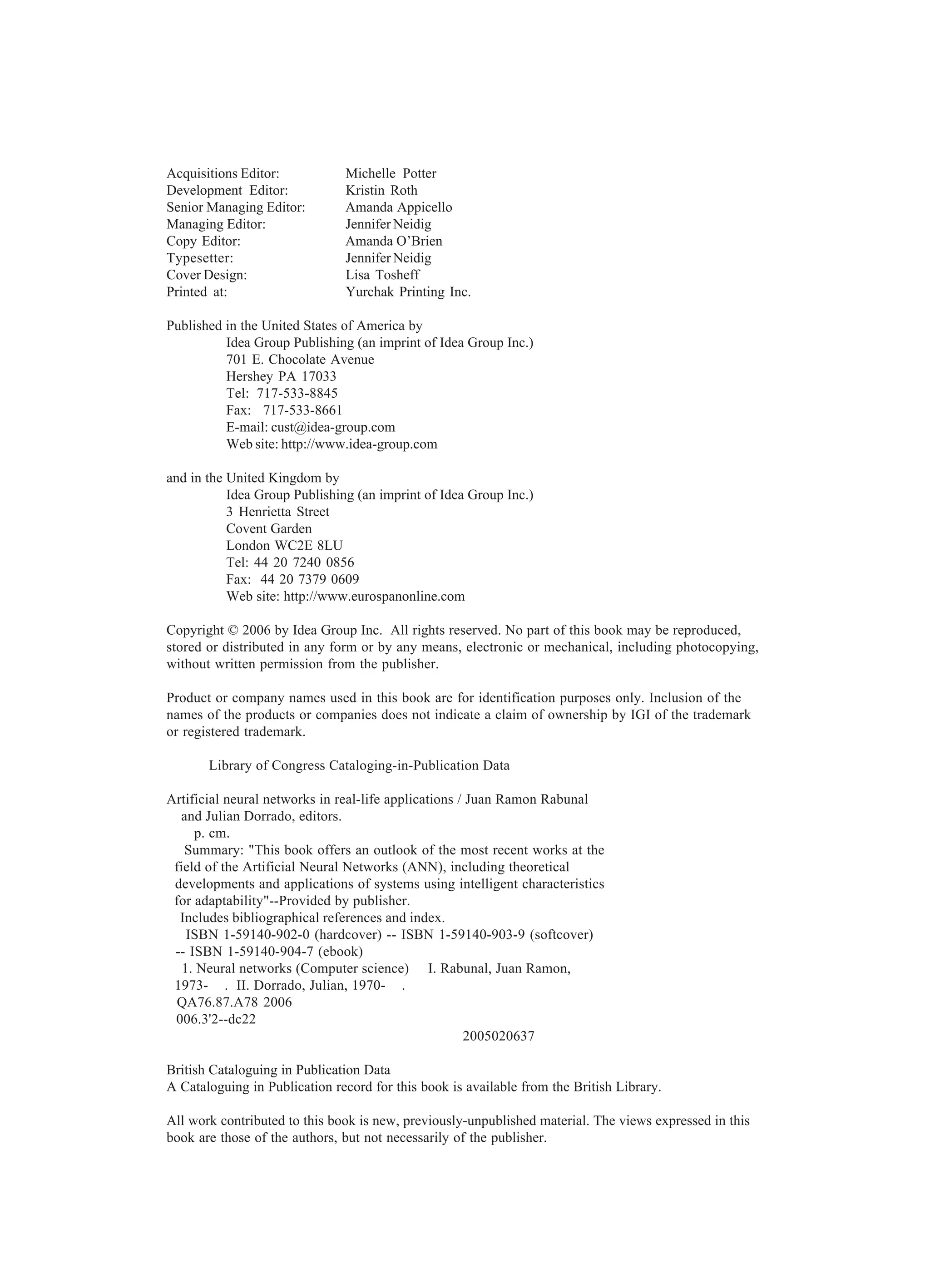 Acquisitions Editor: Michelle Potter Development Editor: Kristin Roth Senior Managing Editor: Amanda Appicello Managing Editor: Jennifer Neidig Copy Editor: Amanda O’Brien Typesetter: Jennifer Neidig Cover Design: Lisa Tosheff Printed at: Yurchak Printing Inc. Published in the United States of America by Idea Group Publishing (an imprint of Idea Group Inc.) 701 E. Chocolate Avenue Hershey PA 17033 Tel: 717-533-8845 Fax: 717-533-8661 E-mail: cust@idea-group.com Web site: http://www.idea-group.com and in the United Kingdom by Idea Group Publishing (an imprint of Idea Group Inc.) 3 Henrietta Street Covent Garden London WC2E 8LU Tel: 44 20 7240 0856 Fax: 44 20 7379 0609 Web site: http://www.eurospanonline.com Copyright © 2006 by Idea Group Inc. All rights reserved. No part of this book may be reproduced, stored or distributed in any form or by any means, electronic or mechanical, including photocopying, without written permission from the publisher. Product or company names used in this book are for identification purposes only. Inclusion of the names of the products or companies does not indicate a claim of ownership by IGI of the trademark or registered trademark. Library of Congress Cataloging-in-Publication Data Artificial neural networks in real-life applications / Juan Ramon Rabunal and Julian Dorrado, editors. p. cm. Summary: "This book offers an outlook of the most recent works at the field of the Artificial Neural Networks (ANN), including theoretical developments and applications of systems using intelligent characteristics for adaptability"--Provided by publisher. Includes bibliographical references and index. ISBN 1-59140-902-0 (hardcover) -- ISBN 1-59140-903-9 (softcover) -- ISBN 1-59140-904-7 (ebook) 1. Neural networks (Computer science) I. Rabunal, Juan Ramon, 1973- . II. Dorrado, Julian, 1970- . QA76.87.A78 2006 006.3'2--dc22 2005020637 British Cataloguing in Publication Data A Cataloguing in Publication record for this book is available from the British Library. All work contributed to this book is new, previously-unpublished material. The views expressed in this book are those of the authors, but not necessarily of the publisher. 