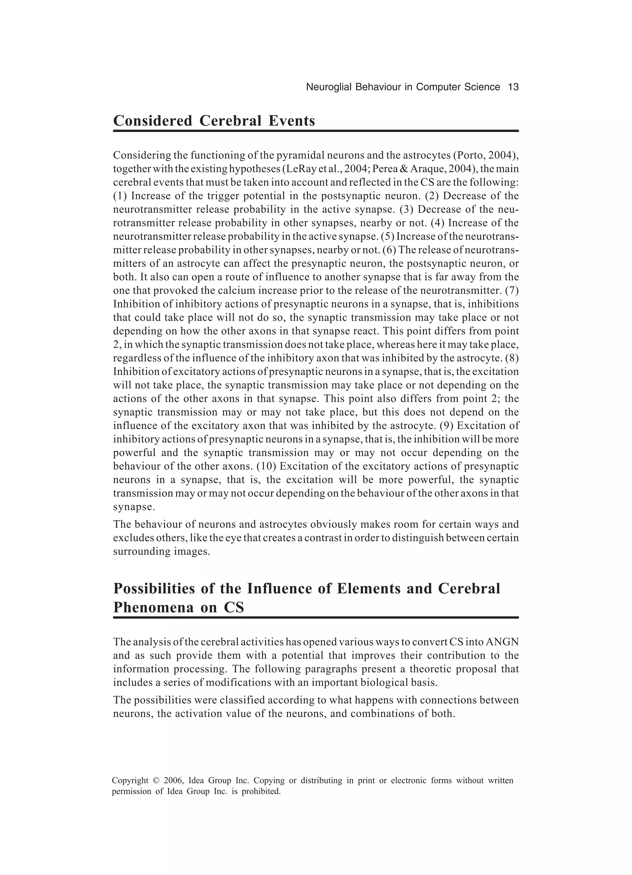 Neuroglial Behaviour in Computer Science 13 Copyright © 2006, Idea Group Inc. Copying or distributing in print or electronic forms without written permission of Idea Group Inc. is prohibited. Considered Cerebral Events Considering the functioning of the pyramidal neurons and the astrocytes (Porto, 2004), together with the existing hypotheses (LeRay et al., 2004; Perea & Araque, 2004), the main cerebral events that must be taken into account and reflected in the CS are the following: (1) Increase of the trigger potential in the postsynaptic neuron. (2) Decrease of the neurotransmitter release probability in the active synapse. (3) Decrease of the neu- rotransmitter release probability in other synapses, nearby or not. (4) Increase of the neurotransmitter release probability in the active synapse. (5) Increase of the neurotrans- mitter release probability in other synapses, nearby or not. (6) The release of neurotrans- mitters of an astrocyte can affect the presynaptic neuron, the postsynaptic neuron, or both. It also can open a route of influence to another synapse that is far away from the one that provoked the calcium increase prior to the release of the neurotransmitter. (7) Inhibition of inhibitory actions of presynaptic neurons in a synapse, that is, inhibitions that could take place will not do so, the synaptic transmission may take place or not depending on how the other axons in that synapse react. This point differs from point 2, in which the synaptic transmission does not take place, whereas here it may take place, regardless of the influence of the inhibitory axon that was inhibited by the astrocyte. (8) Inhibition of excitatory actions of presynaptic neurons in a synapse, that is, the excitation will not take place, the synaptic transmission may take place or not depending on the actions of the other axons in that synapse. This point also differs from point 2; the synaptic transmission may or may not take place, but this does not depend on the influence of the excitatory axon that was inhibited by the astrocyte. (9) Excitation of inhibitory actions of presynaptic neurons in a synapse, that is, the inhibition will be more powerful and the synaptic transmission may or may not occur depending on the behaviour of the other axons. (10) Excitation of the excitatory actions of presynaptic neurons in a synapse, that is, the excitation will be more powerful, the synaptic transmission may or may not occur depending on the behaviour of the other axons in that synapse. The behaviour of neurons and astrocytes obviously makes room for certain ways and excludes others, like the eye that creates a contrast in order to distinguish between certain surrounding images. Possibilities of the Influence of Elements and Cerebral Phenomena on CS The analysis of the cerebral activities has opened various ways to convert CS into ANGN and as such provide them with a potential that improves their contribution to the information processing. The following paragraphs present a theoretic proposal that includes a series of modifications with an important biological basis. The possibilities were classified according to what happens with connections between neurons, the activation value of the neurons, and combinations of both. 