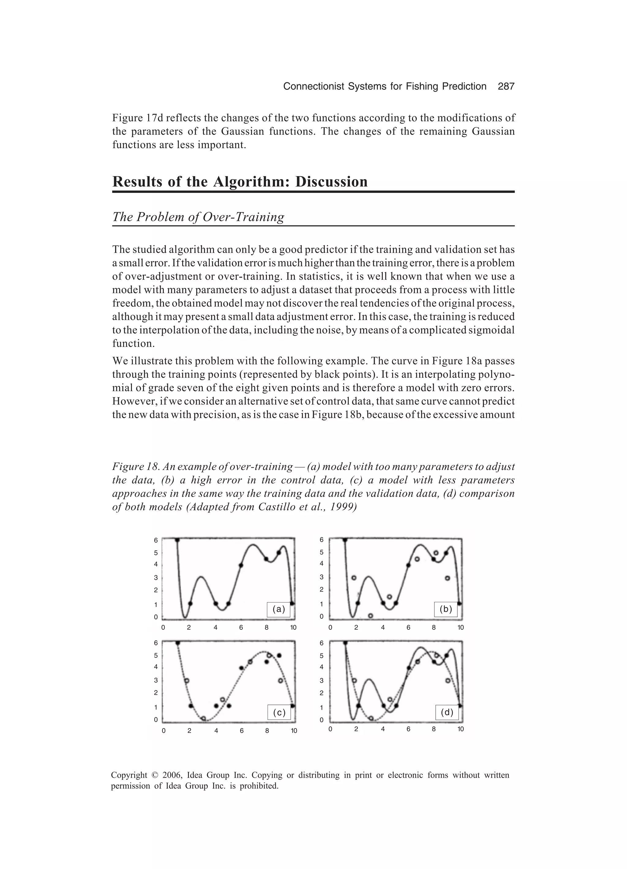 Connectionist Systems for Fishing Prediction 287 Copyright © 2006, Idea Group Inc. Copying or distributing in print or electronic forms without written permission of Idea Group Inc. is prohibited. Figure 17d reflects the changes of the two functions according to the modifications of the parameters of the Gaussian functions. The changes of the remaining Gaussian functions are less important. Results of the Algorithm: Discussion The Problem of Over-Training The studied algorithm can only be a good predictor if the training and validation set has asmallerror.Ifthevalidationerrorismuchhigherthanthetrainingerror,thereisaproblem of over-adjustment or over-training. In statistics, it is well known that when we use a model with many parameters to adjust a dataset that proceeds from a process with little freedom, the obtained model may not discover the real tendencies of the original process, although it may present a small data adjustment error. In this case, the training is reduced to the interpolation of the data, including the noise, by means of a complicated sigmoidal function. We illustrate this problem with the following example. The curve in Figure 18a passes through the training points (represented by black points). It is an interpolating polyno- mial of grade seven of the eight given points and is therefore a model with zero errors. However, if we consider an alternative set of control data, that same curve cannot predict the new data with precision, as is the case in Figure 18b, because of the excessive amount Figure 18. An example of over-training — (a) model with too many parameters to adjust the data, (b) a high error in the control data, (c) a model with less parameters approaches in the same way the training data and the validation data, (d) comparison of both models (Adapted from Castillo et al., 1999) (a) (b) (c) (d) 6 4 3 2 1 0 5 6 4 3 2 1 0 5 6 4 3 2 1 0 5 6 4 3 2 1 0 5 0 2 4 6 8 10 0 2 4 6 8 10 0 2 4 6 8 10 0 2 4 6 8 10 
