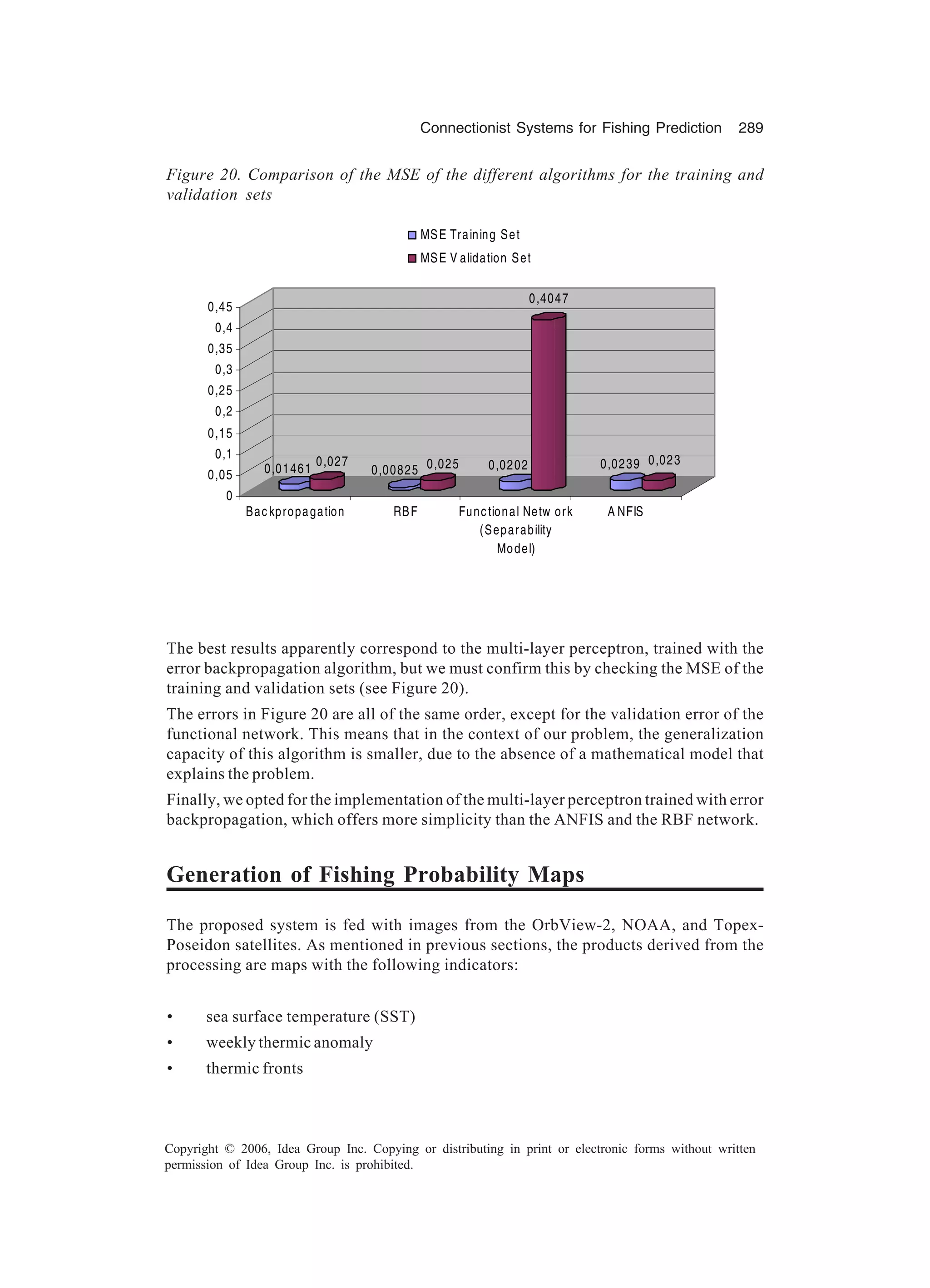 Connectionist Systems for Fishing Prediction 289 Copyright © 2006, Idea Group Inc. Copying or distributing in print or electronic forms without written permission of Idea Group Inc. is prohibited. The best results apparently correspond to the multi-layer perceptron, trained with the error backpropagation algorithm, but we must confirm this by checking the MSE of the training and validation sets (see Figure 20). The errors in Figure 20 are all of the same order, except for the validation error of the functional network. This means that in the context of our problem, the generalization capacity of this algorithm is smaller, due to the absence of a mathematical model that explains the problem. Finally, we opted for the implementation of the multi-layer perceptron trained with error backpropagation, which offers more simplicity than the ANFIS and the RBF network. Generation of Fishing Probability Maps The proposed system is fed with images from the OrbView-2, NOAA, and Topex- Poseidon satellites. As mentioned in previous sections, the products derived from the processing are maps with the following indicators: • sea surface temperature (SST) • weekly thermic anomaly • thermic fronts Figure 20. Comparison of the MSE of the different algorithms for the training and validation sets 0,01461 0,027 0,00825 0,025 0,0202 0,4047 0,0239 0,023 0 0,05 0,1 0,15 0,2 0,25 0,3 0,35 0,4 0,45 Backpropagation RBF Functional Netw ork (Separability Model) A NFIS MSE Training Set MSE V alidation Set 