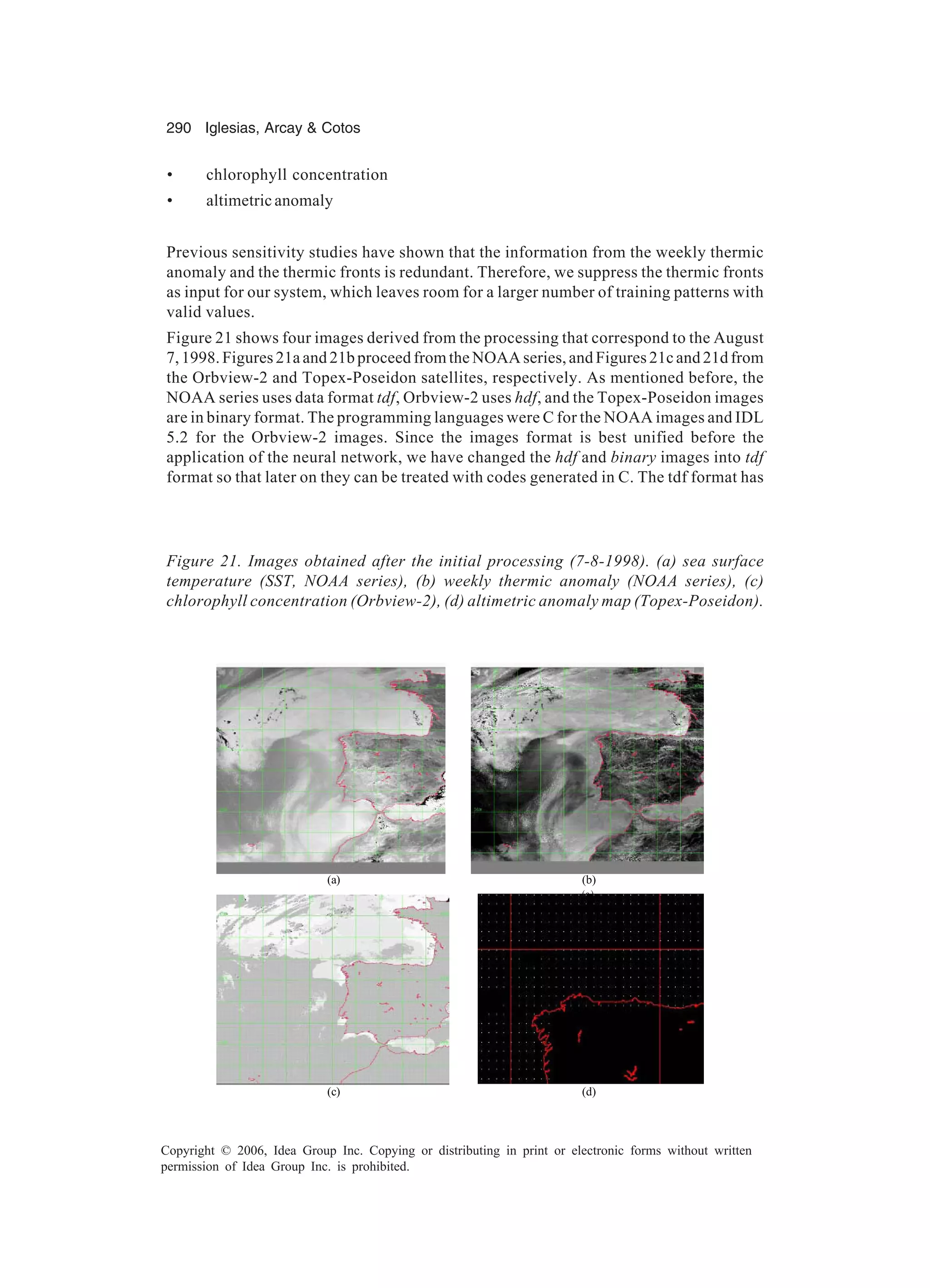 290 Iglesias, Arcay Cotos Copyright © 2006, Idea Group Inc. Copying or distributing in print or electronic forms without written permission of Idea Group Inc. is prohibited. Figure 21. Images obtained after the initial processing (7-8-1998). (a) sea surface temperature (SST, NOAA series), (b) weekly thermic anomaly (NOAA series), (c) chlorophyll concentration (Orbview-2), (d) altimetric anomaly map (Topex-Poseidon). (a) (b) (a) (c) (d) • chlorophyll concentration • altimetric anomaly Previous sensitivity studies have shown that the information from the weekly thermic anomaly and the thermic fronts is redundant. Therefore, we suppress the thermic fronts as input for our system, which leaves room for a larger number of training patterns with valid values. Figure 21 shows four images derived from the processing that correspond to the August 7, 1998. Figures 21a and 21b proceed from the NOAA series, and Figures 21c and 21d from the Orbview-2 and Topex-Poseidon satellites, respectively. As mentioned before, the NOAA series uses data format tdf, Orbview-2 uses hdf, and the Topex-Poseidon images are in binary format. The programming languages were C for the NOAA images and IDL 5.2 for the Orbview-2 images. Since the images format is best unified before the application of the neural network, we have changed the hdf and binary images into tdf format so that later on they can be treated with codes generated in C. The tdf format has 