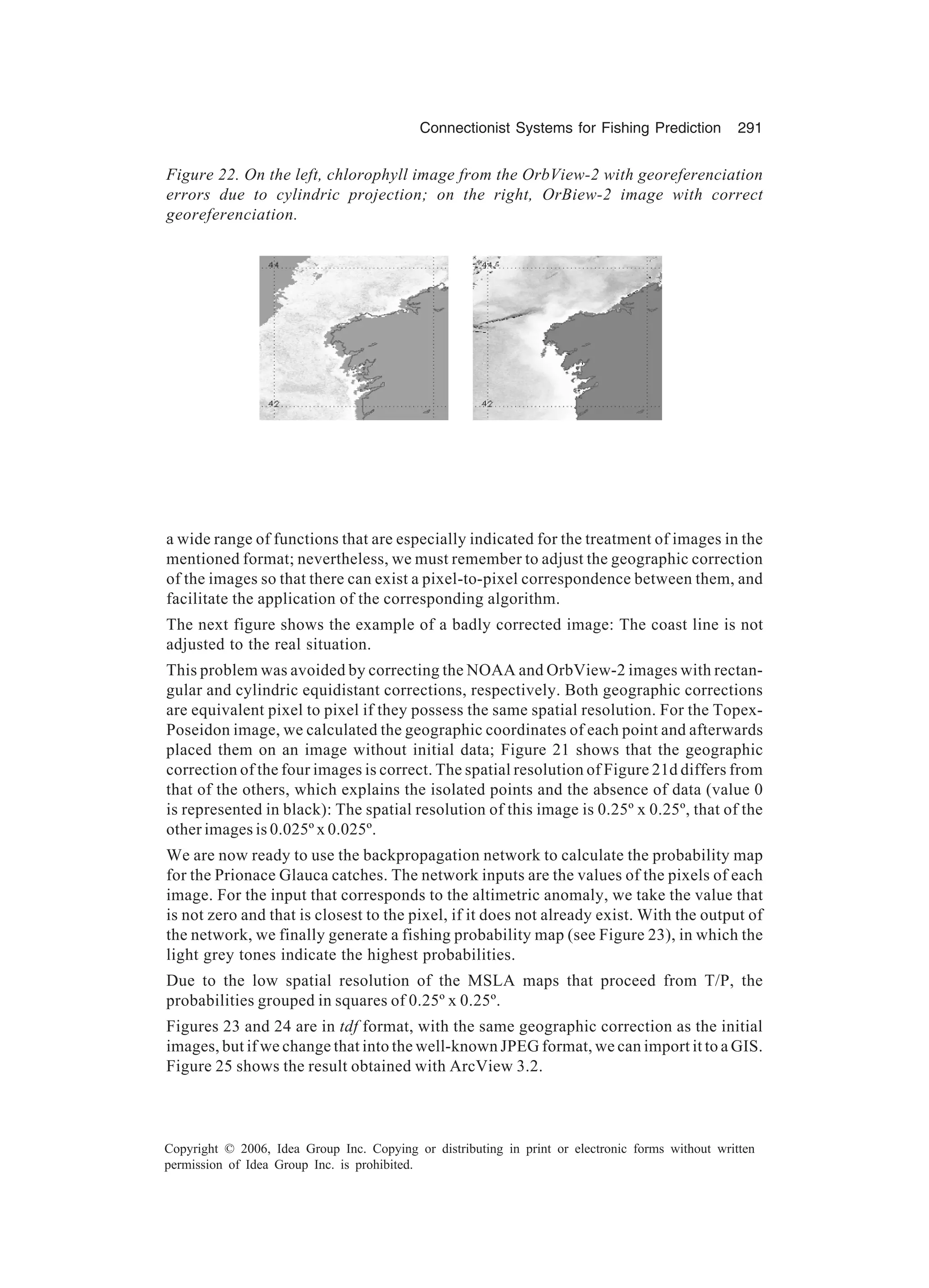 Connectionist Systems for Fishing Prediction 291 Copyright © 2006, Idea Group Inc. Copying or distributing in print or electronic forms without written permission of Idea Group Inc. is prohibited. Figure 22. On the left, chlorophyll image from the OrbView-2 with georeferenciation errors due to cylindric projection; on the right, OrBiew-2 image with correct georeferenciation. a wide range of functions that are especially indicated for the treatment of images in the mentioned format; nevertheless, we must remember to adjust the geographic correction of the images so that there can exist a pixel-to-pixel correspondence between them, and facilitate the application of the corresponding algorithm. The next figure shows the example of a badly corrected image: The coast line is not adjusted to the real situation. This problem was avoided by correcting the NOAA and OrbView-2 images with rectan- gular and cylindric equidistant corrections, respectively. Both geographic corrections are equivalent pixel to pixel if they possess the same spatial resolution. For the Topex- Poseidon image, we calculated the geographic coordinates of each point and afterwards placed them on an image without initial data; Figure 21 shows that the geographic correction of the four images is correct. The spatial resolution of Figure 21d differs from that of the others, which explains the isolated points and the absence of data (value 0 is represented in black): The spatial resolution of this image is 0.25º x 0.25º, that of the other images is 0.025º x 0.025º. We are now ready to use the backpropagation network to calculate the probability map for the Prionace Glauca catches. The network inputs are the values of the pixels of each image. For the input that corresponds to the altimetric anomaly, we take the value that is not zero and that is closest to the pixel, if it does not already exist. With the output of the network, we finally generate a fishing probability map (see Figure 23), in which the light grey tones indicate the highest probabilities. Due to the low spatial resolution of the MSLA maps that proceed from T/P, the probabilities grouped in squares of 0.25º x 0.25º. Figures 23 and 24 are in tdf format, with the same geographic correction as the initial images, but if we change that into the well-known JPEG format, we can import it to a GIS. Figure 25 shows the result obtained with ArcView 3.2. 