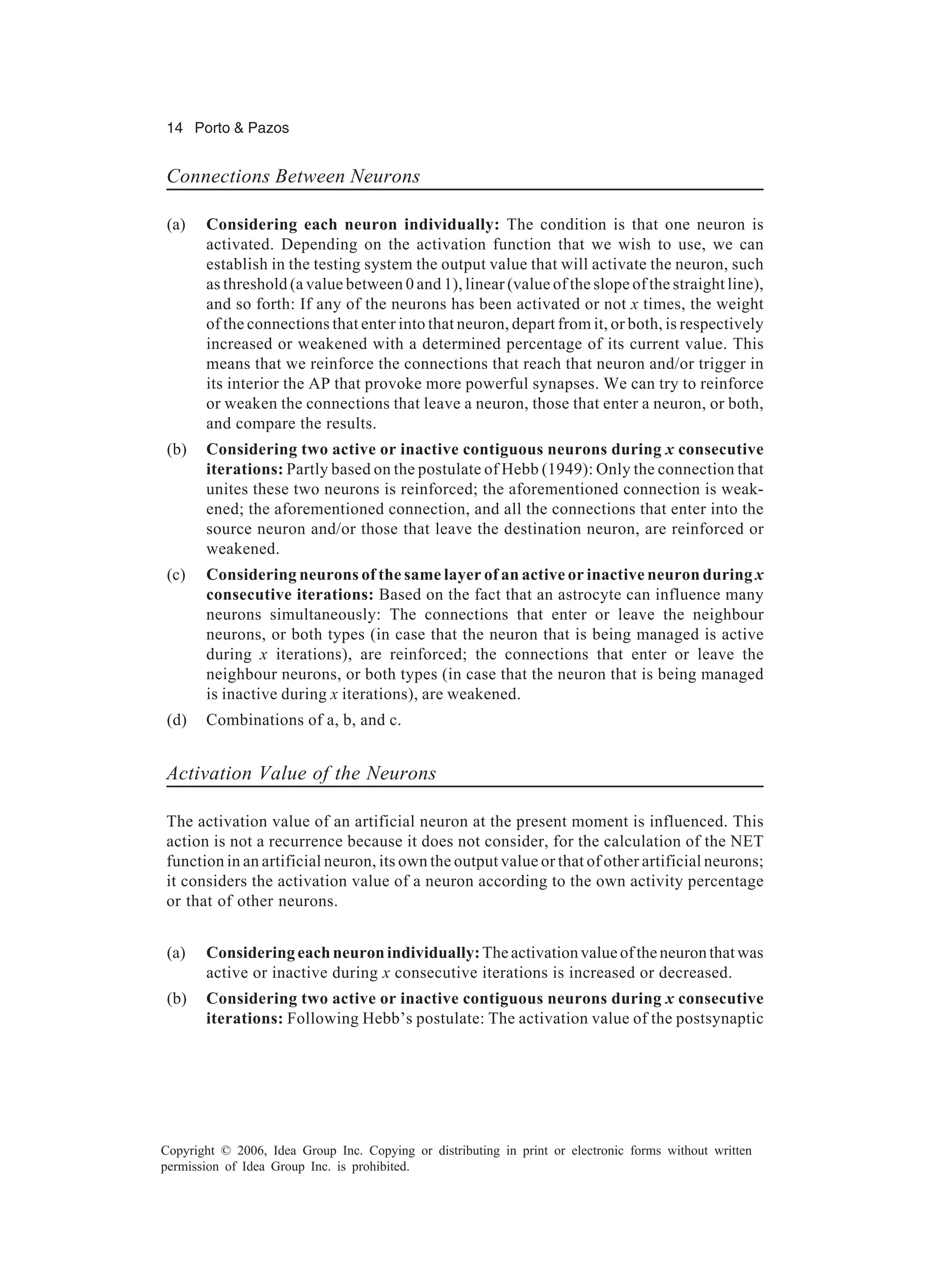 14 Porto & Pazos Copyright © 2006, Idea Group Inc. Copying or distributing in print or electronic forms without written permission of Idea Group Inc. is prohibited. Connections Between Neurons (a) Considering each neuron individually: The condition is that one neuron is activated. Depending on the activation function that we wish to use, we can establish in the testing system the output value that will activate the neuron, such as threshold (a value between 0 and 1), linear (value of the slope of the straight line), and so forth: If any of the neurons has been activated or not x times, the weight of the connections that enter into that neuron, depart from it, or both, is respectively increased or weakened with a determined percentage of its current value. This means that we reinforce the connections that reach that neuron and/or trigger in its interior the AP that provoke more powerful synapses. We can try to reinforce or weaken the connections that leave a neuron, those that enter a neuron, or both, and compare the results. (b) Considering two active or inactive contiguous neurons during x consecutive iterations: Partly based on the postulate of Hebb (1949): Only the connection that unites these two neurons is reinforced; the aforementioned connection is weak- ened; the aforementioned connection, and all the connections that enter into the source neuron and/or those that leave the destination neuron, are reinforced or weakened. (c) Considering neurons of the same layer of an active or inactive neuron during x consecutive iterations: Based on the fact that an astrocyte can influence many neurons simultaneously: The connections that enter or leave the neighbour neurons, or both types (in case that the neuron that is being managed is active during x iterations), are reinforced; the connections that enter or leave the neighbour neurons, or both types (in case that the neuron that is being managed is inactive during x iterations), are weakened. (d) Combinations of a, b, and c. Activation Value of the Neurons The activation value of an artificial neuron at the present moment is influenced. This action is not a recurrence because it does not consider, for the calculation of the NET function in an artificial neuron, its own the output value or that of other artificial neurons; it considers the activation value of a neuron according to the own activity percentage or that of other neurons. (a) Considering each neuron individually:The activation value of the neuron that was active or inactive during x consecutive iterations is increased or decreased. (b) Considering two active or inactive contiguous neurons during x consecutive iterations: Following Hebb’s postulate: The activation value of the postsynaptic 