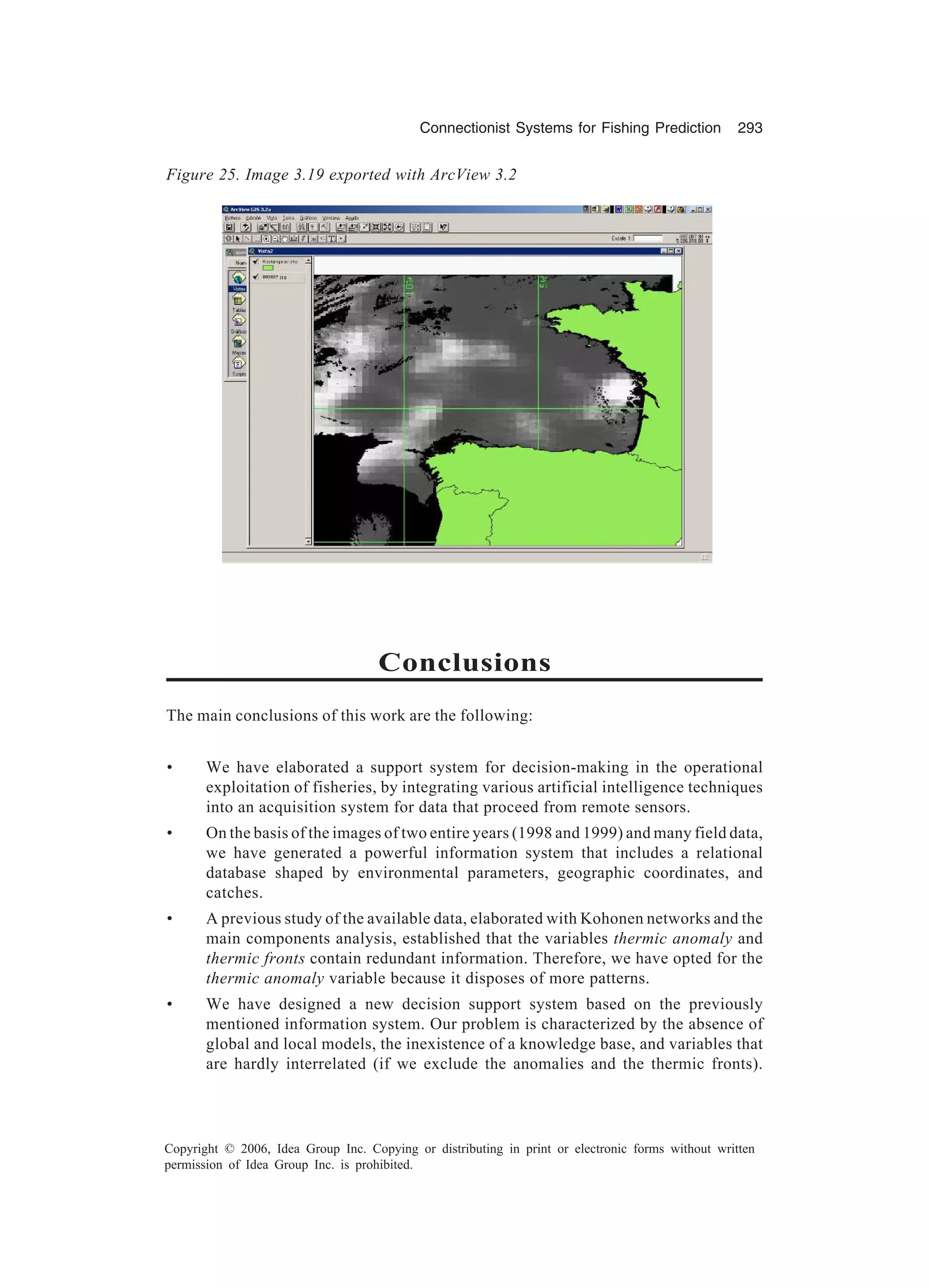 Connectionist Systems for Fishing Prediction 293 Copyright © 2006, Idea Group Inc. Copying or distributing in print or electronic forms without written permission of Idea Group Inc. is prohibited. Conclusions The main conclusions of this work are the following: • We have elaborated a support system for decision-making in the operational exploitation of fisheries, by integrating various artificial intelligence techniques into an acquisition system for data that proceed from remote sensors. • On the basis of the images of two entire years (1998 and 1999) and many field data, we have generated a powerful information system that includes a relational database shaped by environmental parameters, geographic coordinates, and catches. • A previous study of the available data, elaborated with Kohonen networks and the main components analysis, established that the variables thermic anomaly and thermic fronts contain redundant information. Therefore, we have opted for the thermic anomaly variable because it disposes of more patterns. • We have designed a new decision support system based on the previously mentioned information system. Our problem is characterized by the absence of global and local models, the inexistence of a knowledge base, and variables that are hardly interrelated (if we exclude the anomalies and the thermic fronts). Figure 25. Image 3.19 exported with ArcView 3.2 